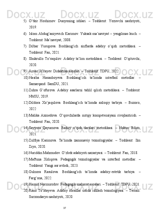 375) O‘tkir   Hoshimov.   Dunyoning   ishlari.   –   Toshkent:   Yozuvchi   nashriyoti,
2019.
6) Islom Abdug‘aniyevich Karimov. Yuksak  ma’naviyat – yengilmas kuch. –
Toshkent: Ma’naviyat, 2008.
7) Dilbar   Yusupova.   Boshlang‘ich   sinflarda   adabiy   o‘qish   metodikasi.   –
Toshkent: Fan, 2021.
8) Shukrullo   To‘raqulov.   Adabiy   ta’lim   metodikasi.   –   Toshkent:   O‘qituvchi,
2020.
9) Anvar Jo‘rayev. Didaktika asoslari. – Toshkent: TDPU, 2022.
10) Nasiba   Hasanboyeva.   Boshlang‘ich   ta’limda   interfaol   metodlar.   –
Samarqand: SamDU, 2021.
11) Zuhra   G‘ofurova.   Adabiy   asarlarni   tahlil   qilish   metodikasi.   –   Toshkent:
NMIU, 2019.
12) Dildora   Xo‘jaqulova.   Boshlang‘ich   ta’limda   axloqiy   tarbiya.   –   Buxoro,
2022
13) Malika   Axmedova.   O‘quvchilarda   nutqiy   kompetensiyani   rivojlantirish.   –
Toshkent: Fan, 2020.
14) Sayyora   Qayumova.   Badiiy   o‘qish   darslari   metodikasi.   –   Nukus:   Bilim,
2021.
15) Zulfiya   Karimova.   Ta’limda   zamonaviy   texnologiyalar.   –   Toshkent:   Ilm
Ziyo, 2020.
16) Nuriddin Mahmudov. O‘zbek adabiyoti nazariyasi. – Toshkent: Fan, 2018.
17) Maftuna   Xoliqova.   Pedagogik   texnologiyalar   va   interfaol   metodlar.   –
Toshkent: Yangi asr avlodi, 2023.
18) Gulnora   Rasulova.   Boshlang‘ich   ta’limda   adabiy-estetik   tarbiya.   –
Farg‘ona, 2022.
19) Hamid Normurodov. Pedagogik mahorat asoslari. – Toshkent: TDPU, 2021.
20) Rano   To‘xtayeva.   Adabiy   obrazlar   ustida   ishlash   texnologiyasi.   –   Termiz:
Surxondaryo nashriyoti, 2020. 