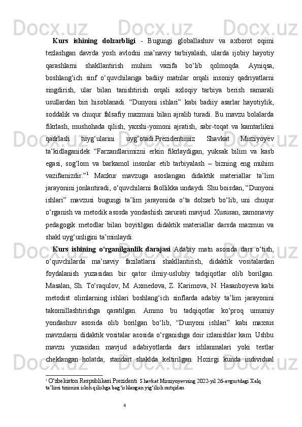 4Kurs   ishining   dolzarbligi   -   Bugungi   globallashuv   va   axborot   oqimi
tezlashgan   davrda   yosh   avlodni   ma’naviy   tarbiyalash,   ularda   ijobiy   hayotiy
qarashlarni   shakllantirish   muhim   vazifa   bo‘lib   qolmoqda.   Ayniqsa,
boshlang‘ich   sinf   o‘quvchilariga   badiiy   matnlar   orqali   insoniy   qadriyatlarni
singdirish,   ular   bilan   tanishtirish   orqali   axloqiy   tarbiya   berish   samarali
usullardan   biri   hisoblanadi.   “Dunyoni   ishlari”   kabi   badiiy   asarlar   hayotiylik,
soddalik   va  chuqur   falsafiy   mazmuni   bilan   ajralib  turadi.  Bu   mavzu   bolalarda
fikrlash,   mushohada   qilish,   yaxshi-yomoni   ajratish,   sabr-toqat   va   kamtarlikni
qadrlash   tuyg‘ularini   uyg‘otadi.Prezidentimiz   Shavkat   Mirziyoyev
ta’kidlaganidek   “Farzandlarimizni   erkin   fikrlaydigan,   yuksak   bilim   va   kasb
egasi,   sog‘lom   va   barkamol   insonlar   etib   tarbiyalash   –   bizning   eng   muhim
vazifamizdir.” 1
  Mazkur   mavzuga   asoslangan   didaktik   materiallar   ta’lim
jarayonini jonlantiradi, o‘quvchilarni faollikka undaydi. Shu boisdan, “Dunyoni
ishlari”   mavzusi   bugungi   ta’lim   jarayonida   o‘ta   dolzarb   bo‘lib,   uni   chuqur
o‘rganish va metodik asosda yondashish zarurati mavjud. Xususan, zamonaviy
pedagogik   metodlar   bilan   boyitilgan   didaktik   materiallar   darsda   mazmun   va
shakl uyg‘unligini ta’minlaydi.
Kurs   ishining   o‘rganilganlik   darajasi   Adabiy   matn   asosida   dars   o‘tish,
o‘quvchilarda   ma’naviy   fazilatlarni   shakllantirish,   didaktik   vositalardan
foydalanish   yuzasidan   bir   qator   ilmiy-uslubiy   tadqiqotlar   olib   borilgan.
Masalan,   Sh.   To‘raqulov,   M.   Axmedova,   Z.   Karimova,   N.   Hasanboyeva   kabi
metodist   olimlarning   ishlari   boshlang‘ich   sinflarda   adabiy   ta’lim   jarayonini
takomillashtirishga   qaratilgan.   Ammo   bu   tadqiqotlar   ko‘proq   umumiy
yondashuv   asosida   olib   borilgan   bo‘lib,   “Dunyoni   ishlari”   kabi   maxsus
mavzularni   didaktik   vositalar   asosida   o‘rganishga   doir   izlanishlar   kam.   Ushbu
mavzu   yuzasidan   mavjud   adabiyotlarda   dars   ishlanmalari   yoki   testlar
cheklangan   holatda,   standart   shaklda   keltirilgan.   Hozirgi   kunda   individual
1
  O‘zbekiston Respublikasi Prezidenti   Shavkat Mirziyoyevning 2022-yil 26-avgustdagi Xalq 
ta’limi tizimini isloh qilishga bag‘ishlangan yig‘ilish nutqidan 