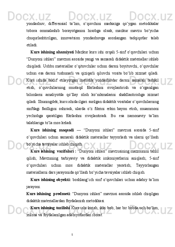 5yondashuv,   differensial   ta’lim,   o‘quvchini   markazga   qo‘ygan   metodikalar
tobora   ommalashib   borayotganini   hisobga   olsak,   mazkur   mavzu   bo‘yicha
chuqurlashtirilgan,   innovatsion   yondashuvga   asoslangan   tadqiqotlar   talab
etiladi. 
Kurs ishining ahamiyati   Mazkur kurs ishi  orqali 5-sinf o‘quvchilari uchun
“Dunyoni ishlari” mavzusi asosida yangi va samarali didaktik materiallar ishlab
chiqiladi. Ushbu materiallar o‘qituvchilar uchun darsni boyituvchi, o‘quvchilar
uchun   esa   darsni   tushunarli   va   qiziqarli   qiluvchi   vosita   bo‘lib   xizmat   qiladi.
Kurs   ishida   taklif   etilayotgan   metodik   yondashuvlar   darsni   samarali   tashkil
etish,   o‘quvchilarning   mustaqil   fikrlashini   rivojlantirish   va   o‘rganilgan
bilimlarni   amaliyotda   qo‘llay   olish   ko‘nikmalarini   shakllantirishga   xizmat
qiladi. Shuningdek, kurs ishida ilgari surilgan didaktik vositalar o‘quvchilarning
sinfdagi   faolligini   oshiradi,   ularda   o‘z   fikrini   erkin   bayon   etish,   muammoni
yechishga   qaratilgan   fikrlashni   rivojlantiradi.   Bu   esa   zamonaviy   ta’lim
talablariga to‘la mos keladi.
Kurs   ishining   maqsadi   —   “Dunyoni   ishlari”   mavzusi   asosida   5-sinf
o‘quvchilari   uchun   samarali   didaktik   materiallar   tayyorlash   va   ularni   qo‘llash
bo‘yicha tavsiyalar ishlab chiqish.
Kurs ishining  vazifalari   :   “Dunyoni ishlari” mavzusining mazmunini tahlil
qilish;   Mavzuning   tarbiyaviy   va   didaktik   imkoniyatlarini   aniqlash;   5-sinf
o‘quvchilari   uchun   mos   didaktik   materiallar   yaratish;   Tayyorlangan
materiallarni dars jarayonida qo‘llash bo‘yicha tavsiyalar ishlab chiqish.
Kurs   ishining   obyekti:   boshlang‘ich   sinf   o‘quvchilari   uchun   adabiy   ta’lim
jarayoni.
Kurs ishining   predmeti:   “Dunyoni ishlari” mavzusi  asosida  ishlab chiqilgan
didaktik materiallardan foydalanish metodikasi.
Kurs ishining tuzilishi   Kurs ishi kirish, ikki bob, har bir bobda uch bo‘lim,
xulosa va foydalanilgan adabiyotlardan iborat. 
