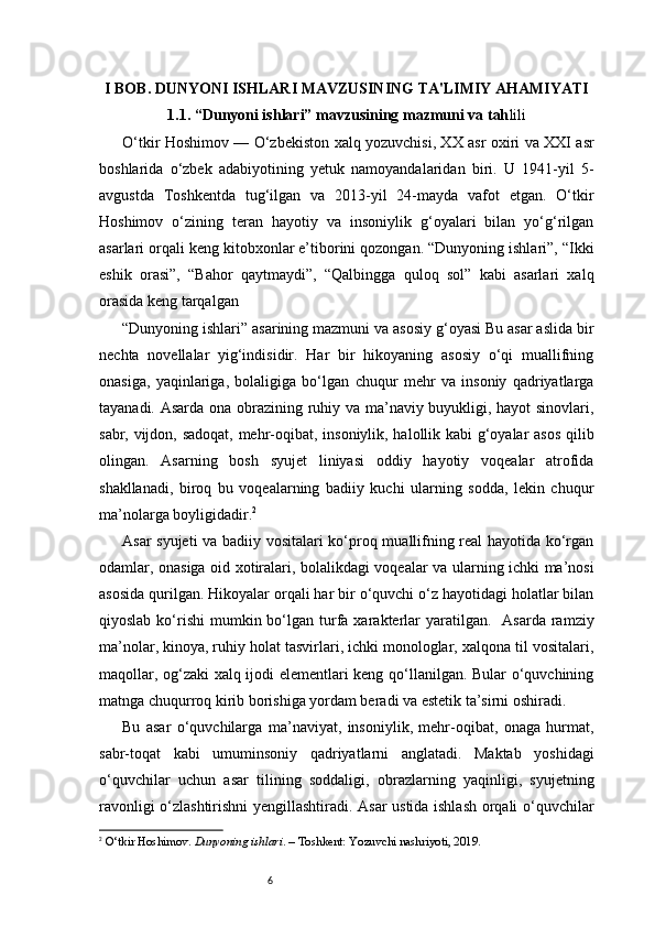 6I BOB. DUNYONI ISHLARI MAVZUSINING TA'LIMIY AHAMIYATI
1.1. “Dunyoni ishlari” mavzusining mazmuni va tah lili
O‘tkir Hoshimov — O‘zbekiston xalq yozuvchisi, XX asr oxiri va XXI asr
boshlarida   o‘zbek   adabiyotining   yetuk   namoyandalaridan   biri.   U   1941-yil   5-
avgustda   Toshkentda   tug‘ilgan   va   2013-yil   24-mayda   vafot   etgan.   O‘tkir
Hoshimov   o‘zining   teran   hayotiy   va   insoniylik   g‘oyalari   bilan   yo‘g‘rilgan
asarlari orqali keng kitobxonlar e’tiborini qozongan. “Dunyoning ishlari”, “Ikki
eshik   orasi”,   “Bahor   qaytmaydi”,   “Qalbingga   quloq   sol”   kabi   asarlari   xalq
orasida keng tarqalgan
“Dunyoning ishlari” asarining mazmuni va asosiy g‘oyasi Bu asar aslida bir
nechta   novellalar   yig‘indisidir.   Har   bir   hikoyaning   asosiy   o‘qi   muallifning
onasiga,   yaqinlariga,   bolaligiga   bo‘lgan   chuqur   mehr   va   insoniy   qadriyatlarga
tayanadi. Asarda ona obrazining ruhiy va ma’naviy buyukligi, hayot sinovlari,
sabr, vijdon, sadoqat, mehr-oqibat, insoniylik, halollik kabi g‘oyalar asos  qilib
olingan.   Asarning   bosh   syujet   liniyasi   oddiy   hayotiy   voqealar   atrofida
shakllanadi,   biroq   bu   voqealarning   badiiy   kuchi   ularning   sodda,   lekin   chuqur
ma’nolarga boyligidadir. 2
Asar syujeti  va badiiy vositalari ko‘proq muallifning real hayotida ko‘rgan
odamlar, onasiga oid xotiralari, bolalikdagi voqealar va ularning ichki ma’nosi
asosida qurilgan. Hikoyalar orqali har bir o‘quvchi o‘z hayotidagi holatlar bilan
qiyoslab  ko‘rishi   mumkin bo‘lgan turfa  xarakterlar   yaratilgan.     Asarda  ramziy
ma’nolar, kinoya, ruhiy holat tasvirlari, ichki monologlar, xalqona til vositalari,
maqollar, og‘zaki xalq ijodi elementlari keng qo‘llanilgan. Bular o‘quvchining
matnga chuqurroq kirib borishiga yordam beradi va estetik ta’sirni oshiradi.
Bu   asar   o‘quvchilarga   ma’naviyat,   insoniylik,   mehr-oqibat,   onaga   hurmat,
sabr-toqat   kabi   umuminsoniy   qadriyatlarni   anglatadi.   Maktab   yoshidagi
o‘quvchilar   uchun   asar   tilining   soddaligi,   obrazlarning   yaqinligi,   syujetning
ravonligi o‘zlashtirishni yengillashtiradi. Asar ustida ishlash orqali o‘quvchilar
2
  O‘tkir Hoshimov.  Dunyoning ishlari . – Toshkent: Yozuvchi nashriyoti, 2019. 
