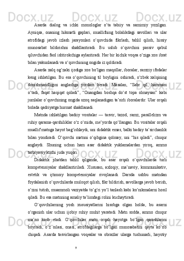 9Asarda   dialog   va   ichki   monologlar   o‘ta   tabiiy   va   samimiy   yozilgan.
Ayniqsa,   onaning   hikmatli   gaplari,   muallifning   bolalikdagi   savollari   va   ular
atrofidagi   javob   izlash   jarayonlari   o‘quvchida   fikrlash,   tahlil   qilish,   hissiy
munosabat   bildirishni   shakllantiradi.   Bu   uslub   o‘quvchini   passiv   qabul
qiluvchidan faol ishtirokchiga aylantiradi. Har bir kichik voqea o‘ziga xos ibrat
bilan yakunlanadi va o‘quvchining ongida iz qoldiradi.
Asarda xalq og‘zaki ijodiga xos bo‘lgan maqollar, iboralar, ramziy ifodalar
keng   ishlatilgan.   Bu   esa   o‘quvchining   til   boyligini   oshiradi,   o‘zbek   xalqining
donishmandligini   anglashga   yordam   beradi.   Masalan,   “Sabr   qil,   hammasi
o‘tadi,   faqat   haqiqat   qoladi”,   “Onangdan   boshqa   do‘st   topa   olmaysan”   kabi
jumlalar o‘quvchining ongida uzoq saqlanadigan ta’sirli iboralardir. Ular orqali
bolada qadriyatga hurmat shakllanadi.
Matnda   ishlatilgan   badiiy   vositalar   —   tasvir,   tazod,   ramz,   parallelizm   va
ruhiy qarama-qarshiliklar o‘z o‘rnida, me’yorda qo‘llangan. Bu vositalar orqali
muallif matnga hayot bag‘ishlaydi, uni didaktik emas, balki badiiy ta’sirchanlik
bilan   yondiradi.   O‘quvchi   matnni   o‘qibgina   qolmay,   uni   “his   qiladi”,   chuqur
anglaydi.   Shuning   uchun   ham   asar   didaktik   yuklamalardan   yiroq,   ammo
tarbiyaviy kuchi juda yuqori.
Didaktik   jihatdan   tahlil   qilganda,   bu   asar   orqali   o‘quvchilarda   turli
kompetensiyalar   shakllantiriladi.   Xususan,   axloqiy,   ma’naviy,   kommunikativ,
estetik   va   ijtimoiy   kompetensiyalar   rivojlanadi.   Darsda   ushbu   matndan
foydalanish o‘quvchilarda muloqot qilish, fikr bildirish, savollarga javob berish,
o‘zini tutish, muammoli vaziyatda to‘g‘ri yo‘l tanlash kabi ko‘nikmalarni hosil
qiladi. Bu esa matnning amaliy ta’limdagi rolini kuchaytiradi.
O‘quvchilarning   yosh   xususiyatlarini   hisobga   olgan   holda,   bu   asarni
o‘rganish   ular   uchun   ijobiy   ruhiy   muhit   yaratadi.   Matn   sodda,   ammo   chuqur
ma’no   kasb   etadi.   O‘quvchilar   matn   orqali   hayotga   bo‘lgan   qarashlarini
boyitadi,   o‘z   oilasi,   onasi,   atrofdagilarga   bo‘lgan   munosabatini   qayta   ko‘rib
chiqadi.   Asarda   tasvirlangan   voqealar   va   obrazlar   ularga   tushunarli,   hayotiy 