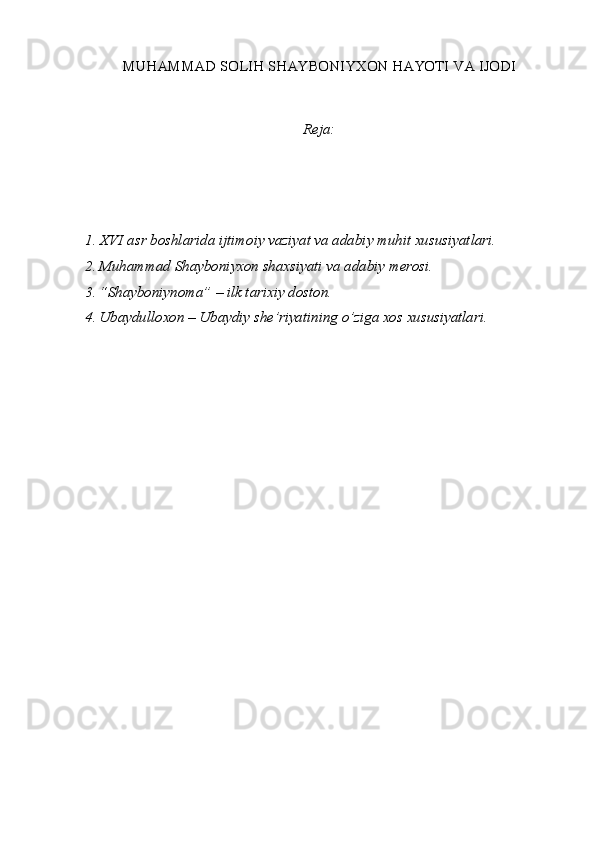 MUHAMMAD SOLIH SHAYBONIYXON HAYOTI VA IJODI
Reja:
1. XVI asr boshlarida ijtimoiy vaziyat va adabiy muhit xususiyatlari.
2. Muhammad Shayboniyxon shaxsiyati va adabiy merosi.
3. “Shayboniynoma” – ilk tarixiy doston. 
4. Ubaydulloxon – Ubaydiy she’riyatining o’ziga xos xususiyatlari. 