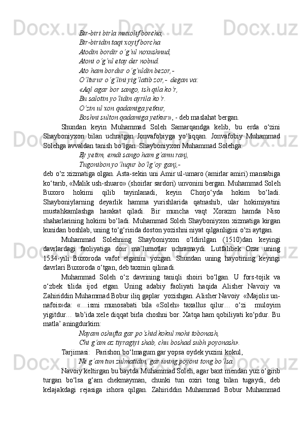 Bir-biri birla muxolif borcha,
Bir-biridin taqi xoyif borcha
Atodin bordir o‘g‘ul noxushnud,
Atoni o‘g‘ul etay der nobud.
Ato ham bordur o‘g‘uldin bezor,-
O‘lturur o‘g‘lini yig‘latib zor,-  degan va:
«Aql agar bor sango, ish qila ko‘r,
Bu salotin yo‘lidin ayrila ko‘r.
O‘zin ul xon qadamiga yetkur,
Boshni sulton qadamiga yetkur », - deb maslahat bergan. 
Shundan   keyin   Muhammad   Soleh   Samarqandga   kelib,   bu   erda   o‘zini
Shayboniyxon   bilan   uchratgan   Jonvafobiyga   yo‘liqqan.   Jonvafobiy   Muhammad
Solehga avvaldan tanish bo‘lgan. Shayboniyxon Muhammad Solehga:
Ey yetim, emdi sango ham g‘amu ranj,
Tugonibon yo‘luqur bo‘lg‘oy ganj,-
deb o‘z xizmatiga olgan. Asta-sekin uni Amir ul-umaro (amirlar amiri) mansabiga
ko‘tarib, «Malik ush-shuaro» (shoirlar sardori) unvonini bergan. Muhammad Soleh
Buxoro   hokimi   qilib   tayinlanadi,   keyin   Chorjo‘yda   hokim   bo‘ladi.
Shayboniylarning   deyarlik   hamma   yurishlarida   qatnashib,   ular   hokimiyatini
mustahkamlashga   harakat   qiladi.   Bir   muncha   vaqt   Xorazm   hamda   Niso
shaharlarining hokimi bo‘ladi. Muhammad Soleh Shayboniyxon xizmatiga kirgan
kunidan boshlab, uning to‘g‘risida doston yozishni niyat qilganligini o‘zi aytgan. 
Muhammad   Solehning   Shayboniyxon   o‘ldirilgan   (1510)dan   keyingi
davrlardagi   faoliyatiga   doir   ma’lumotlar   uchramaydi.   Lutfalibek   Ozar   uning
1534-yili   Buxoroda   vafot   etganini   yozgan.   Shundan   uning   hayotining   keyingi
davrlari Buxoroda o‘tgan, deb taxmin qilinadi.
Muhammad   Soleh   o‘z   davrining   taniqli   shoiri   bo‘lgan.   U   fors-tojik   va
o‘zbek   tilida   ijod   etgan.   Uning   adabiy   faoliyati   haqida   Alisher   Navoiy   va
Zahiriddin Muhammad Bobur iliq gaplar  yozishgan. Alisher Navoiy  «Majolis un-
nafois»da:   «…ismi   munosabati   bila   «Soleh»   taxallus   qilur…   o‘zi     muloyim
yigitdur… tab’ida xele diqqat birla choshni bor. Xatqa ham qobiliyati ko‘pdur. Bu
matla’ aningdurkim:
Nayam oshufta gar po‘shid kokul mohi tobonash,
Chi g‘am az tiyragiyi shab, chu boshad subh poyonash». 
Tarjimasi:   Parishon bo‘lmagum gar yopsa oydek yuzini kokul,
Ne g‘am tun zulmatidin, gar uning poyoni tong bo‘lsa.
Navoiy keltirgan bu baytda Muhammad Soleh, agar baxt mendan yuz o‘girib
turgan   bo‘lsa   g‘am   chekmayman,   chunki   tun   oxiri   tong   bilan   tugaydi,   deb
kelajakdagi   rejasiga   ishora   qilgan.   Zahiriddin   Muhammad   Bobur   Muhammad 