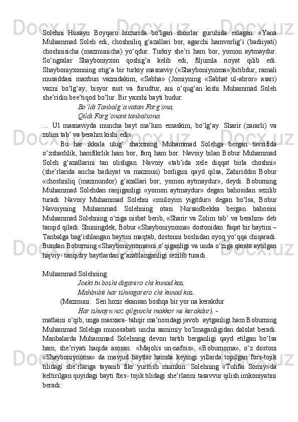 Solehni   Husayn   Boyqaro   huzurida   bo‘lgan   shoirlar   guruhida   eslagan.   «Yana
Muhammad   Soleh   edi,   choshniliq   g‘azallari   bor,   agarchi   hamvorlig‘i   (badiiyati)
choshnisicha   (mazmunicha)   yo‘qdur.   Turkiy   she’ri   ham   bor,   yomon   aytmaydur.
So‘ngralar   Shayboniyxon   qoshig‘a   kelib   edi,   filjumla   rioyat   qilib   edi.
Shayboniyxonning otig‘a bir turkiy masnaviy («Shayboniynoma»)bitibdur, ramali
musaddasi   maxbun   vaznidakim,   «Sabha»   (Jomiyning   «Sabhat   ul-abror»   asari)
vazni   bo‘lg‘ay,   bisyor   sust   va   furudtur,   ani   o‘qug‘an   kishi   Muhammad   Soleh
she’ridin bee’tiqod bo‘lur. Bir yaxshi bayti budur: 
Bo‘ldi Tanbalg‘a vatan Farg‘ona,
Qildi Farg‘onani tanbalxona.
…   Ul   masnaviyda   muncha   bayt   ma’lum   emaskim,   bo‘lg‘ay.   Sharir   (zararli)   va
zolim tab’ va berahm kishi edi». 
Bu   har   ikkala   ulug‘   shaxsning   Muhammad   Solehga   bergan   tavsifida
o‘xshashlik,   hamfikrlik   ham   bor,   farq   ham   bor.   Navoiy   bilan   Bobur   Muhammad
Soleh   g‘azallarini   tan   olishgan.   Navoiy   «tab’ida   xele   diqqat   birla   choshni»
(she’rlarida   ancha   badiiyat   va   mazmun)   borligini   qayd   qilsa,   Zahiriddin   Bobur
«choshniliq   (mazmundor)   g‘azallari   bor;   yomon   aytmaydur»,   deydi.   Boburning
Muhammad   Solehdan   ranjiganligi   «yomon   aytmaydur»   degan   bahosidan   sezilib
turadi.   Navoiy   Muhammad   Solehni   «muloyim   yigitdur»   degan   bo‘lsa,   Bobur
Navoiyning   Muhammad   Solehning   otasi   Nursaidbekka   bergan   bahosini
Muhammad Solehning o‘ziga nisbat berib, «Sharir va Zolim tab’ va berahm» deb
tanqid qiladi. Shuningdek, Bobur «Shayboniynoma» dostonidan  faqat bir baytini –
Tanbalga bag‘ishlangan baytini maqtab, dostonni boshidan oyoq yo‘qqa chiqaradi.
Bundan Boburning «Shayboniynoma»ni o‘qiganligi va unda o‘ziga qarata aytilgan
hajviy- tanqidiy baytlardan g‘azablanganligi sezilib turadi.
Muhammad Solehning:
Joeki tu boshi digarero chi kunad kas,
Mahbubii har ishvagarero chi kunad kas.
(Mazmuni: Sen hozir ekansan boshqa bir yor na kerakdur
Har ishvayu noz qilguvchi makkor ne kerakdur), -
matlaini o‘qib, unga masxara- tahqir ma’nosidagi javob  aytganligi ham Boburning
Muhammad Solehga munosabati  uncha samimiy bo‘lmaganligidan dalolat  beradi.
Manbalarda   Muhammad   Solehning   devon   tartib   berganligi   qayd   etilgan   bo‘lsa
ham,   she’riyati   haqida   asosan     «Majolis   un-nafois»,   «Boburnoma»,   o‘z   dostoni
«Shayboniynoma»   da   mavjud   baytlar   hamda   keyingi   yillarda   topilgan   fors-tojik
tilidagi   she’rlariga   tayanib   fikr   yuritish   mumkin.   Solehning   «Tuhfai   Somiy»da
keltirilgan quyidagi bayti fors- tojik tilidagi she’rlarini tasavvur qilish imkoniyatini
beradi: 