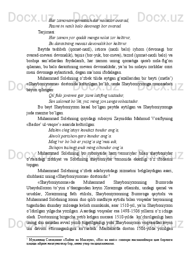 Har zamonam qomatash dar nolaizor ovarad,
Rasmi in naxli balo devonagi bor ovarad.
Tarjimasi:
Har zamon yor qaddi menga nolai zor keltirur,
Bu daraxtning mevasi devonalik bor keltirur.
Baytda   tashbeh   (qomat-naxl),   istiora   (naxli   balo)   iyhom   (devonagi   bor
ovarad-mevasi devonalik), tajnis (bor-yuk, bor-meva), tazod (qomat-naxli balo) va
boshqa   san’atlardan   foydalanib,   har   zamon   uning   qomatiga   qarab   nola-fig‘on
qilaman, bu balo daraxtining mevasi  devonalikdir, ya’ni bu nolayu zorliklar  oxiri
meni devonaga aylantiradi, degan ma’noni ifodalagan. 
Muhammad   Solehning   o‘zbek   tilida   aytgan   g‘azallaridan   bir   bayti   (matla’)
«Shayboniynoma» dostonida keltirilgan bo‘lib, unda Shayboniyxonga munosabati
bayon qilingan:
Qil fido jonimni gar jismi latifing xastadur,
Sen salomat bo‘lki, yuz ming jon senga vobastadur.
Bu   bayt   Shayboniyxon   kasal   bo‘lgan   paytda   aytilgan   va   Shayboniyxonga
juda manzur bo‘lgan.
Muhammad   Solehning   quyidagi   ruboiysi   Zayniddin   Mahmud   Vosifiyning
«Badoe’ ul-vaqoe’» asarida keltirilgan:
Miskin chig‘atoyi kunduzi tundur ang‘a,
Ahvoli parishon qaro kundur ang‘a.
Mag‘rur bo‘lub er yuzig’a sig‘mas edi,
Sichqon tushugi endi ming oltundur ong‘a.
Muhammad   Solehning   bu   ruboiysida   ham   temuriylar   bilan   shayboniylar
o‘rtasidagi   ziddiyat   va   Solehning   shayboniylar   tomonida   ekanligi   o‘z   ifodasini
topgan. 
Muhammad   Solehning   o‘zbek   adabiyotidagi   xizmatini   belgilaydigan   asari,
shubhasiz uning «Shayboniynoma» dostonidir. 1
  
«Shayboniynoma»da   Muhammad   Shayboniyxonning   Buxoroda
Ubaydulloxon   to‘yini   o‘tkazgandan   keyin   Xorazmga   otlanishi,   undagi   qamal   va
urushlar,   Xorazmning   fath   etilishi,   Shayboniyxonning   Buxoroga   qaytishi   va
Muhammad Solehning xonni duo qilib madhiya aytishi bilan voqealar bayonining
tugashidan shunday xulosaga kelish mumkinki, asar 1510-yil, ya’ni Shayboniyxon
o‘ldirilgan yilgacha yozilgan. Asardagi voqealar esa 1498-1506 yillarni o‘z ichiga
oladi. Dostonning bizgacha yetib kelgan nusxasi 1510-yilda   ko‘chirilganligi ham
uning shu sanadan avval yozib tugatilganligi yoki Shayboniyxon voqeasidan keyin
uni   davom   ettirmaganligini   ko‘rsatadi.   Manbalarda   doston   1506-yilda   yozilgan
1
  Муҳаммад   Солеҳнинг   «Лайли   ва   Мажнун»,   «Ноз   ва   ниёз»   сингари   маснавийлари   ҳам   борлиги
ҳақида айрим маълумотлар бор, аммо улар тасдиқланмаган . 