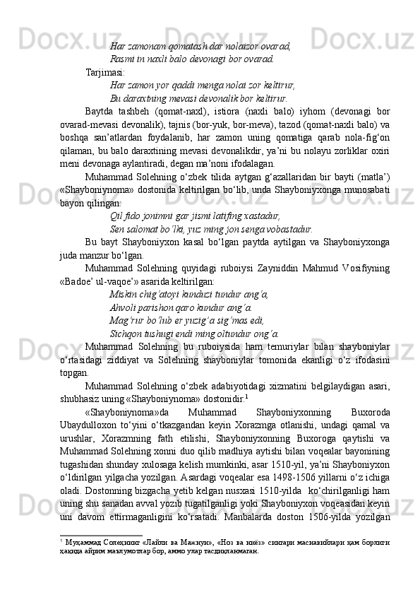 Har zamonam qomatash dar nolaizor ovarad,
Rasmi in naxli balo devonagi bor ovarad.
Tarjimasi:
Har zamon yor qaddi menga nolai zor keltirur,
Bu daraxtning mevasi devonalik bor keltirur.
Baytda   tashbeh   (qomat-naxl),   istiora   (naxli   balo)   iyhom   (devonagi   bor
ovarad-mevasi devonalik), tajnis (bor-yuk, bor-meva), tazod (qomat-naxli balo) va
boshqa   san’atlardan   foydalanib,   har   zamon   uning   qomatiga   qarab   nola-fig‘on
qilaman, bu balo daraxtining mevasi  devonalikdir, ya’ni bu nolayu zorliklar  oxiri
meni devonaga aylantiradi, degan ma’noni ifodalagan. 
Muhammad   Solehning   o‘zbek   tilida   aytgan   g‘azallaridan   bir   bayti   (matla’)
«Shayboniynoma» dostonida keltirilgan bo‘lib, unda Shayboniyxonga munosabati
bayon qilingan:
Qil fido jonimni gar jismi latifing xastadur,
Sen salomat bo‘lki, yuz ming jon senga vobastadur.
Bu   bayt   Shayboniyxon   kasal   bo‘lgan   paytda   aytilgan   va   Shayboniyxonga
juda manzur bo‘lgan.
Muhammad   Solehning   quyidagi   ruboiysi   Zayniddin   Mahmud   Vosifiyning
«Badoe’ ul-vaqoe’» asarida keltirilgan:
Miskin chig‘atoyi kunduzi tundur ang‘a,
Ahvoli parishon qaro kundur ang‘a.
Mag‘rur bo‘lub er yuzig’a sig‘mas edi,
Sichqon tushugi endi ming oltundur ong‘a.
Muhammad   Solehning   bu   ruboiysida   ham   temuriylar   bilan   shayboniylar
o‘rtasidagi   ziddiyat   va   Solehning   shayboniylar   tomonida   ekanligi   o‘z   ifodasini
topgan. 
Muhammad   Solehning   o‘zbek   adabiyotidagi   xizmatini   belgilaydigan   asari,
shubhasiz uning «Shayboniynoma» dostonidir. 1
  
«Shayboniynoma»da   Muhammad   Shayboniyxonning   Buxoroda
Ubaydulloxon   to‘yini   o‘tkazgandan   keyin   Xorazmga   otlanishi,   undagi   qamal   va
urushlar,   Xorazmning   fath   etilishi,   Shayboniyxonning   Buxoroga   qaytishi   va
Muhammad Solehning xonni duo qilib madhiya aytishi bilan voqealar bayonining
tugashidan shunday xulosaga kelish mumkinki, asar 1510-yil, ya’ni Shayboniyxon
o‘ldirilgan yilgacha yozilgan. Asardagi voqealar esa 1498-1506 yillarni o‘z ichiga
oladi. Dostonning bizgacha yetib kelgan nusxasi 1510-yilda   ko‘chirilganligi ham
uning shu sanadan avval yozib tugatilganligi yoki Shayboniyxon voqeasidan keyin
uni   davom   ettirmaganligini   ko‘rsatadi.   Manbalarda   doston   1506-yilda   yozilgan
1
  Муҳаммад   Солеҳнинг   «Лайли   ва   Мажнун»,   «Ноз   ва   ниёз»   сингари   маснавийлари   ҳам   борлиги
ҳақида айрим маълумотлар бор, аммо улар тасдиқланмаган .