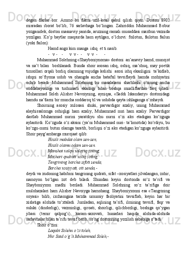 degan   fikrlar   bor.   Ammo   bu   fikrni   uzil-kesil   qabul   qilish   qiyin.   Doston   8902
misradan   iborat   bo‘lib,   76   sarlavhaga   bo‘lingan.   Zahiriddin   Muhammad   Bobur
yozganidek, doston masnaviy janrida, aruzning ramali musaddasi maxbun vaznida
yozilgan.   Ko‘p   baytlar   maqsurda   ham   aytilgan,   o‘lchovi:   foilotun,   failotun   failun
(yoki failon):
Hamd ango kim manga  ishq  et ti nasib.
-   v -    -      v  v -  -     v  v  -      -
Muhammad Solehning «Shayboniynoma» dostoni  an’anaviy hamd, munojot
va   na’t   bilan     boshlanadi.   Bunda   shoir   asosan   ishq,   oshiq,   ma’shuq,   may   poetik
timsollari orqali borliq olamning vujudga kelishi   asosi  ishq ekanligini   ta’kidlab,
ishqni   so‘fiyona   uslub   va   ohangda   ancha   batafsil   tavsiflaydi   hamda   mohiyatini
ochib   beradi.   Muhammad   Solehning   bu   masalalarni   sharhlashi   o‘zining   ancha
soddabayonligi   va   tushunarli   ekanligi   bilan   boshqa   mualliflardan   farq   qiladi.
Muhammad   Soleh   Alisher   Navoiyning,   ayniqsa,   «Saddi   Iskandariy»   dostonidagi
hamdu na’tlarni bir muncha soddaroq til va uslubda qayta ishlaganga o‘xshaydi.
Shoirning   asosiy   xulosasi   shuki,   parvardigor   azaliy,   uning   Muhammad
alayhissalomga   oshiqligi   ham   azaliy,   Muhammad   nuri   ham   azaliy.   Parvardigor
dastlab   Muhammad   nurini   yaratdiyu   shu   nurni   o‘zi   aks   etadigan   ko‘zguga
aylantirdi. Ko‘zguda o‘z aksini  (ya’ni Muhammad  nuri- ta’limotida)  ko‘rdiyu, bu
ko‘zgu-nurni butun olamga taratib, borliqni o‘zi aks etadigan ko‘zguga aylantirdi.
Shoir payg‘ambarga murojaat qilib:
Hosili mabdai olam sen-sen,
Hosili olamu odam sen-sen.
Manshai xalqu xaloyiq zoting,
Mazhari qudrati xoliq zoting.
Tengrining barcha sifoti senda,
Barcha xosiyyati, oti senda,-
deydi va xudoning habibini tangrining qudrati, sifat –xosiyatlari jilvalangan, zohir,
namoyon   bo‘lgan   zot   deb   biladi.   Shundan   keyin   dostonda   so‘z   ta’rifi   va
Shayboniyxon   madhi   beriladi.   Muhammad   Solehning   so‘z   ta’rifiga   doir
mulohazalari ham  Alisher Navoiyga hamohang. Shayboniyxonni esa  «Tangrining
soyasi»   bilib,   ixchamgina   tarzda   umumiy   faoliyatini   tavsiflab,   keyin   har   bir
xislatiga   alohida   to‘xtaladi.   Jumladan,   aqlining   ta’rifi,   ilmining   tavsifi,   faqr   va
suluki   (dindorligi),   vazminligi,   qiroati,   shoirligi,   qilichbozligi,   boshiga   qo‘ygan
jibasi   (temir   qalpog‘i),   karam-saxovati,   hunarlari   haqida   alohida-alohida
sarlavhalar bilan ta’rifu tavsif berib, so‘ng dostonning yozilish sababiga o‘tadi.
Shoir o‘zini:                
Laqabi Solehu o‘zi toleh,
Nur Said o‘g‘li Muhammad Soleh,- 