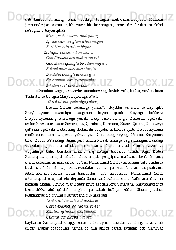 deb   tanitib,   otasining   fojiasi,   boshiga   tushgan   xorlik-mashaqqatlar,   Mirzolar
(temuriylar)ga   xizmat   qilib   yaxshilik   ko‘rmagani,   oxiri   donolardan   maslahat
so‘raganini bayon qiladi.
Meni gardun sitami qildi yatim,
Ayladi kishvari g‘am ichra muqim.
Xorliklar bila ustum bisyor,
                  Zorliqlar bila ko‘rdum ozor…
Gah Xuroson aro qildim manzil,
Gah Samarqandg‘a bo‘ldum moyil…
Xidmat ettim bori mirzolarg‘a,
Bandalik andag‘i donolarg‘a
Ko‘rmadim xayr mirzolardin,
Tiladim roe’ donolardin.
«Donolar» unga,  temuriylar  xonadonining  davlati  yo‘q  bo‘lib, navbat  hozir
Turkistonda bo‘lgan Shayboniyxonga o‘tadi: 
“ O‘zni ul xon qadamiga yetkur,
Boshni   Sulton   qadamiga   yetkur”,-   deydilar   va   shoir   qanday   qilib
Shayboniyxon   xizmatiga   kelganini   bayon   qiladi.   Keyingi   boblarda
Shayboniyxonning   Buxoroga   yurishi,   Boqi   Tarxonni   engib   Buxoroni   egallashi,
undan keyin birin-ketin Samarqand, Qaroko‘l, Karmana, Xuzor, Qarshi, Dabbusiya
qal’asini egallashi, Boburning chekinishi voqealarini hikoya qilib, Shayboniyxonni
madh   etish   bilan   bu   qismni   yakunlaydi.   Dostonning   keyingi   15   bobi   Shayboniy
bilan Bobur o‘rtasidagi  Samarqand uchun kurash tarixiga bag‘ishlangan. Bundagi
voqealarning   anchasi   «Boburnoma»   asarida   ham   mavjud.   Ammo   tasvir   va
voqealarga   baho   berishda   keskin   farq   ko‘zga   tashlanib   turadi.   Agar   Bobur
Samarqand   qamali,   dahshatli   ochlik   haqida   yengilgina   ma’lumot   berib,   ko‘proq
o‘zini oqlashga harakat qilgan bo‘lsa, Muhammad Soleh yuz bergan balo-ofatlarga
bosh   sababchi   Bobur,   temuriyzodalar   va   ularga   yon   bosgan   shayxulislom
Abulmakorim   hamda   uning   tarafdorlari,   deb   hisoblaydi.   Muhammad   Soleh
«Samarqand   eli»,   «ul   el»   deganda   Samarqand   xalqini   emas,   balki   ana   shularni
nazarda   tutgan.   Chunki   ular   Bobur   murojaatidan   keyin   shaharni   Shayboniyxonga
bermaslikka   ahd   qilishib,   qirg‘inlarga   sabab   bo‘lgan   edilar.   Shuning   uchun
Muhammad Solehning «Samarqand eli» haqidagi:
Ushbu so‘zlar bilsa ul nodon el,
Qaysi nodonki, bo‘lak hayvon el,
Shartlar ayladilar mustahkam,
Qildilar qal’alarini mahkam
baytlarini   Samarqand   xalqiga   emas,   balki   ayrim   mirzolar   va   ularga   tarafdorlik
qilgan   shahar   oqsoqollari   hamda   qo‘shin   ahliga   qarata   aytilgan   deb   tushunish