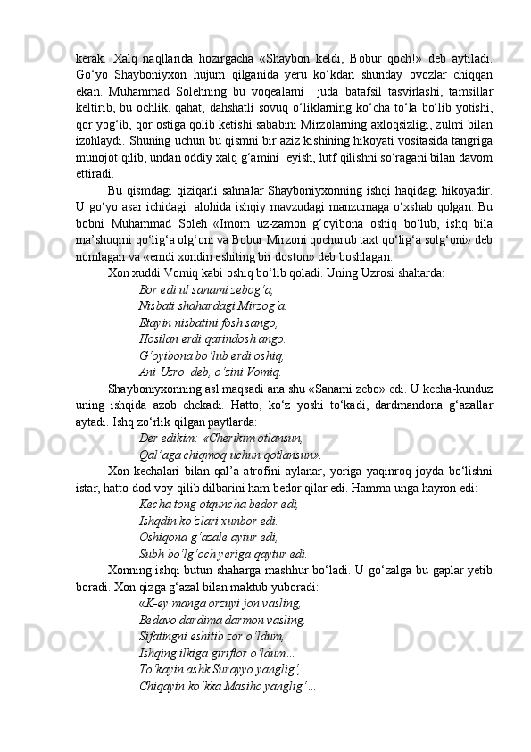 kerak.   Xalq   naqllarida   hozirgacha   «Shaybon   keldi,   Bobur   qoch!»   deb   aytiladi.
Go‘yo   Shayboniyxon   hujum   qilganida   yeru   ko‘kdan   shunday   ovozlar   chiqqan
ekan.   Muhammad   Solehning   bu   voqealarni     juda   batafsil   tasvirlashi,   tamsillar
keltirib, bu ochlik, qahat, dahshatli  sovuq o‘liklarning ko‘cha to‘la bo‘lib yotishi,
qor yog‘ib, qor ostiga qolib ketishi sababini Mirzolarning axloqsizligi, zulmi bilan
izohlaydi. Shuning uchun bu qismni bir aziz kishining hikoyati vositasida tangriga
munojot qilib, undan oddiy xalq g‘amini  eyish, lutf qilishni so‘ragani bilan davom
ettiradi.
Bu qismdagi  qiziqarli sahnalar  Shayboniyxonning ishqi haqidagi hikoyadir.
U go‘yo asar ichidagi   alohida ishqiy mavzudagi manzumaga o‘xshab qolgan. Bu
bobni   Muhammad   Soleh   «Imom   uz-zamon   g‘oyibona   oshiq   bo‘lub,   ishq   bila
ma’shuqini qo‘lig‘a olg‘oni va Bobur Mirzoni qochurub taxt qo‘lig‘a solg‘oni» deb
nomlagan va «emdi xondin eshiting bir doston» deb boshlagan.
Xon xuddi Vomiq kabi oshiq bo‘lib qoladi. Uning Uzrosi shaharda:
Bor edi ul sanami zebog‘a,
Nisbati shahardagi Mirzog‘a.
Etayin nisbatini fosh sango,
Hosilan erdi qarindosh ango.
G‘oyibona bo‘lub erdi oshiq,
Ani Uzro  deb, o‘zini Vomiq.
Shayboniyxonning asl maqsadi ana shu «Sanami zebo» edi. U kecha-kunduz
uning   ishqida   azob   chekadi.   Hatto,   ko‘z   yoshi   to‘kadi,   dardmandona   g‘azallar
aytadi. Ishq zo‘rlik qilgan paytlarda:
Der edikim: «Cherikim otlansun,
Qal’aga chiqmoq uchun qotlansun».
Xon   kechalari   bilan   qal’a   atrofini   aylanar,   yoriga   yaqinroq   joyda   bo‘lishni
istar, hatto dod-voy qilib dilbarini ham bedor qilar edi. Hamma unga hayron edi:
Kecha tong otquncha bedor edi,
Ishqdin ko‘zlari xunbor edi.
Oshiqona g‘azale aytur edi,
Subh bo‘lg‘och yeriga qaytur edi.
Xonning ishqi  butun shaharga mashhur bo‘ladi. U go‘zalga bu gaplar yetib
boradi. Xon qizga g‘azal bilan maktub yuboradi:
« K-ey manga orzuyi jon vasling,
Bedavo dardima darmon vasling.
Sifatingni eshitib zor o‘ldum,
Ishqing ilkiga giriftor o‘ldum…
To‘kayin ashk Surayyo yanglig‘,
Chiqayin ko‘kka Masiho yanglig‘… 