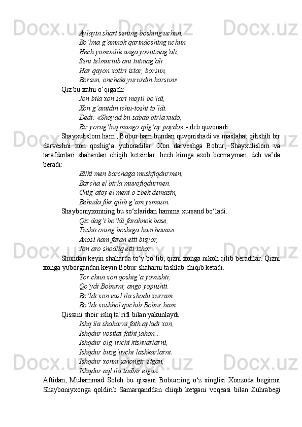 Aylayin shart sening boshing uchun,
Bo‘lma g‘amnok qarindoshing uchun.
Hech yomonlik anga yovutmag‘ali,
Seni telmurtub ani tutmag‘ali.
Har qayon xotiri istar, borsun,
Borsun, onchaki yururdin horsun».
Qiz bu xatni o‘qigach:
Jon bila xon sari moyil bo‘ldi,
Xon g‘amidin ichu-toshi to‘ldi.
Dedi: «Shoyad bu sabab birla xudo,
Bir yorug‘luq mango qilg‘ay paydo »,- deb quvonadi. 
Shayxulislom ham , Bobur ham bundan quvonishadi va maslahat qilishib bir
darveshni   xon   qoshig‘a   yuboradilar.   Xon   darveshga   Bobur,   Shayxulislom   va
tarafdorlari   shahardan   chiqib   ketsinlar,   hech   kimga   azob   bermayman,   deb   va’da
beradi:
Bilki men barchaga mushfiqdurmen,                 
Barcha el birla muvofiqdurmen.
Chig‘atoy el meni o‘zbek demasin,
Behuda fikr qilib g‘am yemasin.
Shayboniyxonning bu so‘zlaridan hamma xursand bo‘ladi.
Qiz dag‘i bo‘ldi farahnok base,
Tushti oning boshiga ham havase.
Anosi ham farah etti bisyor,
Jon aro shodliq etti izhor.
Shundan keyin shaharda to‘y bo‘lib, qizni xonga nikoh qilib beradilar. Qizni
xonga yuborgandan keyin Bobur shaharni tashlab chiqib ketadi.
Yor chun xon qoshig‘a yovushti,
Qo‘ydi Boburni, ango yopushti.
Bo‘ldi xon vasl ila shodu xurram
Bo‘ldi xushhol qochib Bobur ham.
Qissani shoir ishq ta’rifi bilan yakunlaydi
Ishq ila shaharni fath ayladi xon,
Ishqdur vositai fathi jahon…
Ishqdur olg‘uvchi kishvarlarni,
Ishqdur buzg‘uvchi lashkarlarni.
Ishqdur xonni jahongir etgan,
Ishqdur aql ila tadbir etgan.
Aftidan,   Muhammad   Soleh   bu   qissani   Boburning   o‘z   singlisi   Xonzoda   begimni
Shayboniyxonga   qoldirib   Samarqanddan   chiqib   ketgani   voqeasi   bilan   Zuhrabegi 