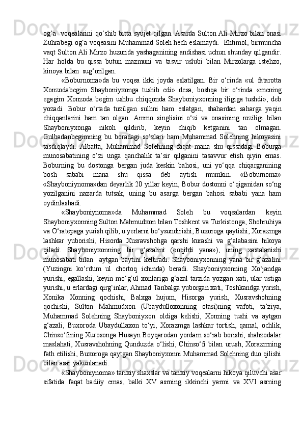 og‘a   voqealarini qo‘shib bitta syujet qilgan. Asarda Sulton Ali Mirzo bilan onasi
Zuhrabegi og‘a voqeasini Muhammad Soleh hech eslamaydi.  Ehtimol, birmuncha
vaqt Sulton Ali Mirzo huzurida yashaganining andishasi uchun shunday qilgandir.
Har   holda   bu   qissa   butun   mazmuni   va   tasvir   uslubi   bilan   Mirzolarga   istehzo,
kinoya bilan  sug‘orilgan.
«Boburnoma»da   bu   voqea   ikki   joyda   eslatilgan.   Bir   o‘rinda   «ul   fatarotta
Xonzodabegim   Shayboniyxonga   tushib   edi»   desa,   boshqa   bir   o‘rinda   «mening
egagim   Xonzoda   begim   ushbu   chiqqonda   Shayboniyxonning   iligiga   tushdi»,   deb
yozadi.   Bobur   o‘rtada   tuzilgan   sulhni   ham   eslatgan,   shahardan   saharga   yaqin
chiqqanlarini   ham   tan   olgan.   Ammo   singlisini   o‘zi   va   onasining   roziligi   bilan
Shayboniyxonga   nikoh   qildirib,   keyin   chiqib   ketganini   tan   olmagan.
Gulbadanbegimning   bu   boradagi   so‘zlari   ham   Muhammad   Solehning   hikoyasini
tasdiqlaydi.   Albatta,   Muhammad   Solehning   faqat   mana   shu   qissadagi   Boburga
munosabatining   o‘zi   unga   qanchalik   ta’sir   qilganini   tasavvur   etish   qiyin   emas.
Boburning   bu   dostonga   bergan   juda   keskin   bahosi,   uni   yo‘qqa   chiqarganining
bosh   sababi   mana   shu   qissa   deb   aytish   mumkin.   «Boburnoma»
«Shayboniynoma»dan deyarlik 20 yillar keyin, Bobur dostonni o‘qiganidan so‘ng
yozilganini   nazarda   tutsak,   uning   bu   asarga   bergan   bahosi   sababi   yana   ham
oydinlashadi.
«Shayboniynoma»da   Muhammad   Soleh   bu   voqealardan   keyin
Shayboniyxonning Sulton Mahmudxon bilan Toshkent va Turkistonga, Shohruhiya
va O‘ratepaga yurish qilib, u yerlarni bo‘ysundirishi, Buxoroga qaytishi, Xorazmga
lashkar   yuborishi,   Hisorda   Xusravshohga   qarshi   kurashi   va   g‘alabasini   hikoya
qiladi.   Shayboniyxonning   bir   g‘azalini   («oqildi   yana»),   uning   xastalanishi
munosabati   bilan     aytgan   baytini   keltiradi.   Shayboniyxonning   yana   bir   g‘azalini
(Yuzingni   ko‘rdum   ul   chortoq   ichinda)   beradi.   Shayboniyxonning   Xo‘jandga
yurishi,   egallashi,   keyin   mo‘g‘ul   xonlariga   g‘azal   tarzida   yozgan   xati,  ular   ustiga
yurishi, u erlardagi qirg‘inlar, Ahmad Tanbalga yuborgan xati, Toshkandga yurish,
Xonika   Xonning   qochishi,   Balxga   hujum,   Hisorga   yurish,   Xusravshohning
qochishi,   Sulton   Mahmudxon   (Ubaydulloxonning   otasi)ning   vafoti,   ta’ziya,
Muhammad   Solehning   Shayboniyxon   oldiga   kelishi,   Xonning   tushi   va   aytgan
g‘azali,   Buxoroda   Ubaydullaxon   to‘yi,   Xorazmga   lashkar   tortish,   qamal,   ochlik,
Chinso‘fining Xurosonga Husayn Boyqarodan yordam so‘rab borishi, shahzodalar
maslahati,   Xusravshohning   Qunduzda   o‘lishi,   Chinso‘fi   bilan   urush,   Xorazmning
fath etilishi, Buxoroga qaytgan Shayboniyxonni Muhammad Solehning duo qilishi
bilan asar yakunlanadi.
«Shayboniynoma» tarixiy shaxslar va tarixiy voqealarni hikoya qiluvchi asar
sifatida   faqat   badiiy   emas,   balki   XV   asrning   ikkinchi   yarmi   va   XVI   asrning 