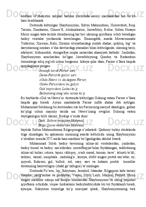 boshlari   O‘zbekiston   xalqlari   tarixini   yoritishda   asosiy   manbalardan   biri   bo‘lib
ham hisoblanadi.
Dostonda keltirilgan Shayboniyxon, Sulton Mahmudxon, Xusravshoh, Boqi
Tarxon,   Xonikaxon,   Chinso‘fi,   Abulmakorim,   Jonvafobiy,   Bobur,   Sulton   Husayn
Mirzo singari kata-kichik obrazlarning har biri ularning qiyofasini ochib beradigan
badiiy   vositalar   yordamida   tasvirlangan.   Shuningdek,   asarda   Movarounnahr
Turkiston, Xuroson, Balx, Xorazm viloyatlaridagi  yuzlab shahar, qishloq, tog‘ va
daryolarning nomlari o‘sha davrlardagi atamalari bilan keltirilganki, ularning tarix,
adabiyot,  tilshunoslik,   etnografiya   nuqtai   nazaridan   ahamiyati   kattadir.   Jumladan,
Shayboniyxon   amirlaridan   bo‘lgan   Jonvafobiyning   Qunduz   va   Badaxshon
tomonlarga soliq yig‘ish uchun borganini  hikoya qilar ekan, Farxor o‘lkasi haqida
quyidagilarni yozgan:
 Jonvafo bordi Farxor sari,
 Dema Farxorki gulzor sari.
 «Gulu Navro‘z» da degani Farxor,
 Ushbu Farxorduru bu gulzor.
 Guli bisyorduru Lolasi ko‘p,
 Bulbulining shag‘abu nolasi ko‘p.
Bu baytlarda «Gul va Navro‘z» dostonida keltirilgan Gulning vatani Farxor o‘lkasi
haqida   gap   boradi.   Ayrim   manbalarda   Farxor   mifik   shahar   deb   aytilgan.
Muhammad Solehning bu dostonidan esa biz Farxorning mavjud ekanligini, gullari
ko‘pligi   uchun   majoziy   tarzda   uni   Navro‘zning   sevgilisi   Gulning   vatani
deyilganligini bilib olamiz. Boshqa o‘rinda shoir
Dedi: Sultoni muazzam Mahmud,
Bilga Qooni mukarram Mahmud, 
baytida Sulton Mahmudxonni Bilgaqoonga o‘xshatadi. Qadimiy turkiy obidalarda
tilga   olinadigan   bu   qahramon   nomining   asarda   keltirilishi   uning   Shayboniyxon
o‘zbeklari orasida XVI asrda ham mashhur bo‘lganligidan dalolat beradi.
Muhammad   Soleh   badiiy   tasvirning   xilma-xil   vositalaridan,   jumladan,
badiiy timsol va badiiy  san’atlardan  muvaffaqiyat bilan foydalangan, tashbehning
xilma-xil turlari, istiora, tajnis, ishtiqoq , irsoli masal, tazmin, tarse’, talmeh ta’dil,
tashxis,  tamsil, muqobala , mubolag‘a , kinoya, iltifot singari poetik san’atlar; oy,
quyosh,   Bahrom,   gul,   bulbul,   xol,   may,   sarv   va   hokazo   poetik     timsollar
dostonning hamvorligini (shakl go‘zalligini) ta’minlagan.
Dostonda Fir’avn, Iso, Sulaymon, Jamshid, Iskandar, Bilgaqoon kabi tarixiy
shaxslar,   payg‘ambar   va   podsholar,   Vomiq,   Uzro,   Layli,   Majnun,   Farhod,   Shirin
singari   mashhur   oshiqu   ma’shuqlar   nomlaridan   Shayboniyxon   va   uning   yaqinlari
qiyofasini ochishda, voqea- hodisalarni badiiylashtirishda tez-tez foydalanib turadi,
ayniqsa,   Sulaymon   timsoliga   ko‘p   murojaat   qiladi,   Shayboniyxonning   turli