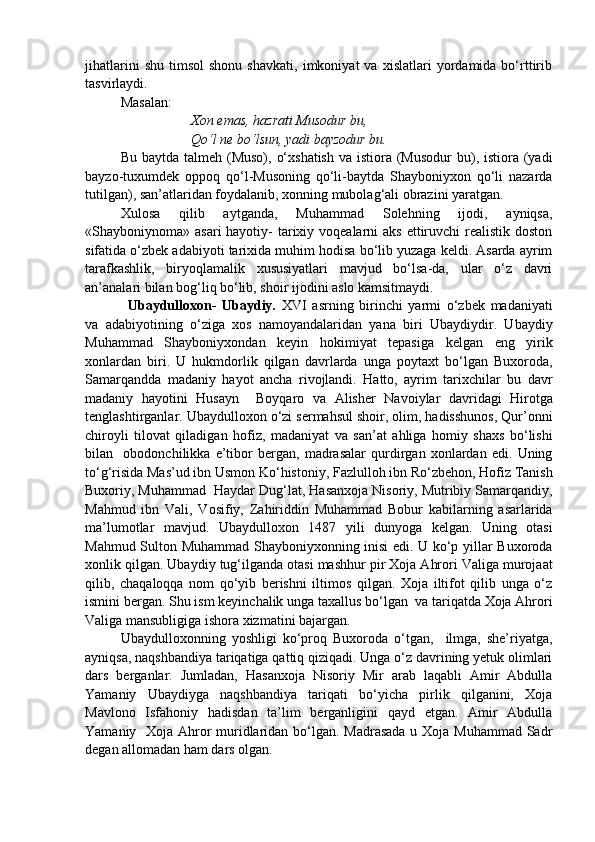 jihatlarini   shu   timsol   shonu   shavkati,   imkoniyat   va   xislatlari   yordamida  bo‘rttirib
tasvirlaydi.
Masalan:
Xon emas, hazrati Musodur bu,
Qo‘l ne bo‘lsun, yadi bayzodur bu.
Bu baytda talmeh  (Muso), o‘xshatish  va istiora (Musodur  bu), istiora (yadi
bayzo-tuxumdek   oppoq   qo‘l-Musoning   qo‘li-baytda   Shayboniyxon   qo‘li   nazarda
tutilgan), san’atlaridan foydalanib, xonning mubolag‘ali obrazini yaratgan.
          Xulosa   qilib   aytganda,   Muhammad   Solehning   ijodi,   ayniqsa,
«Shayboniynoma» asari  hayotiy-  tarixiy voqealarni  aks  ettiruvchi  realistik doston
sifatida o‘zbek adabiyoti tarixida muhim hodisa bo‘lib yuzaga keldi. Asarda ayrim
tarafkashlik,   biryoqlamalik   xususiyatlari   mavjud   bo‘lsa-da,   ular   o‘z   davri
an’analari bilan bog‘liq bo‘lib, shoir ijodini aslo kamsitmaydi.
Ubaydulloxon-   Ubaydiy.   XVI   asrning   birinchi   yarmi   o‘zbek   madaniyati
va   adabiyotining   o‘ziga   xos   namoyandalaridan   yana   biri   Ubaydiydir.   Ubaydiy
Muhammad   Shayboniyxondan   keyin   hokimiyat   tepasiga   kelgan   eng   yirik
xonlardan   biri.   U   hukmdorlik   qilgan   davrlarda   unga   poytaxt   bo‘lgan   Buxoroda,
Samarqandda   madaniy   hayot   ancha   rivojlandi.   Hatto,   ayrim   tarixchilar   bu   davr
madaniy   hayotini   Husayn     Boyqaro   va   Alisher   Navoiylar   davridagi   Hirotga
tenglashtirganlar. Ubaydulloxon o‘zi sermahsul shoir, olim, hadisshunos, Qur’onni
chiroyli   tilovat   qiladigan   hofiz,   madaniyat   va   san’at   ahliga   homiy   shaxs   bo‘lishi
bilan     obodonchilikka   e’tibor   bergan,   madrasalar   qurdirgan   xonlardan   edi.   Uning
to‘g‘risida Mas’ud ibn Usmon Ko‘histoniy, Fazlulloh ibn Ro‘zbehon, Hofiz Tanish
Buxoriy, Muhammad  Haydar Dug‘lat, Hasanxoja Nisoriy, Mutribiy Samarqandiy,
Mahmud   ibn   Vali,   Vosifiy,   Zahiriddin   Muhammad   Bobur   kabilarning   asarlarida
ma’lumotlar   mavjud.   Ubaydulloxon   1487   yili   dunyoga   kelgan.   Uning   otasi
Mahmud Sulton Muhammad Shayboniyxonning inisi edi. U ko‘p yillar Buxoroda
xonlik qilgan. Ubaydiy tug‘ilganda otasi mashhur pir Xoja Ahrori Valiga murojaat
qilib,   chaqaloqqa   nom   qo‘yib   berishni   iltimos   qilgan.   Xoja   iltifot   qilib   unga   o‘z
ismini bergan. Shu ism keyinchalik unga taxallus bo‘lgan  va tariqatda Xoja Ahrori
Valiga mansubligiga ishora xizmatini bajargan. 
Ubaydulloxonning   yoshligi   ko‘proq   Buxoroda   o‘tgan,     ilmga,   she’riyatga,
ayniqsa, naqshbandiya tariqatiga qattiq qiziqadi. Unga o‘z davrining yetuk olimlari
dars   berganlar.   Jumladan,   Hasanxoja   Nisoriy   Mir   arab   laqabli   Amir   Abdulla
Yamaniy   Ubaydiyga   naqshbandiya   tariqati   bo‘yicha   pirlik   qilganini,   Xoja
Mavlono   Isfahoniy   hadisdan   ta’lim   berganligini   qayd   etgan.   Amir   Abdulla
Yamaniy   Xoja Ahror  muridlaridan bo‘lgan. Madrasada  u Xoja Muhammad Sadr
degan allomadan ham dars olgan.