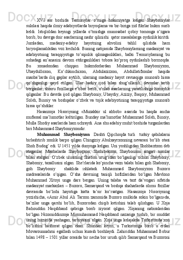 XVI   asr   boshida   Temuriylar   o‘rniga   hokimiyatga   kelgan   Shayboniylar
sulolasi haqida ilmiy adabiyotlarda biryoqlama va bir-biriga zid fikrlar hukm surib
keldi.   Istiqloldan   keyingi   yillarda   o‘tmishga   munosabat   ijobiy   tomonga   o‘zgara
borib, bu davrga doir asarlarning nashr qilinishi  qator masalalarga oydinlik kiritdi.
Jumladan,   madaniy-adabiy   hayotning   ahvolini   tahlil   qilishda   ham
biryoqlamalikdan voz kechildi. Buning natijasida Shayboniylarning madaniyat  va
adabiyotning   taraqqiyotiga   to‘sqinlik   qilmaganliklari,   balki   Temuriylarning   bu
sohadagi   an’anasini   davom   etdirganliklari   tobora   ko‘proq   oydinlashib   bormoqda.
Bu   xonadondan   chiqqan   hukmdorlardan   Muhammad   Shayboniyxon,
Ubaydulloxon,   Ko‘chkinchixon,   Abdulazizxon,   Abdullatifxonlar   haqida
manba’larda   iliq   gaplar   aytilib,   ularning   madaniy   hayot   ravnaqiga   munosib   hissa
qo‘shganligi   qayd   etilgan.   Ular   badiiy   ijod   bilan   shug‘ullanib,   devonlar   tartib
berganlar, shoiru fozillarga e’tibor berib, o‘nlab asarlarning yaratilishiga homiylik
qilganlar. Bu davrda ijod qilgan Shayboniy, Ubaydiy, Aziziy, Baqoiy, Muhammad
Soleh,   Binoiy   va   boshqalar   o‘zbek   va   tojik   adabiyotining   taraqqiyotiga   munosib
hissa qo‘shdilar.
Hasanxoja   Nisoriyning   «Muzakkir   ul   ahbob»   asarida   bu   haqda   ancha
mufassal ma’lumotlar keltirilgan. Bunday ma’lumotlar Muhammad Soleh, Binoiy,
Mulla Shodiy asarlarida ham uchraydi. Ana shu adabiy muhit boshida turganlardan
biri Muhammad Shayboniyxondir. 
Muhammad     Shayboniyxon     Dashti   Qipchoqda   turli     turkiy   qabilalarni
birlashtirib   xonlik   barpo   qilgan   Chingiziy   Abulxayrxonning   nevarasi   bo‘lib   otasi
Shoh Budog‘ edi. U 1451 yilda dunyoga kelgan. Uni yoshligidan Shohbaxtxon deb
ataganlar.   Manbalarda   Shayboqxon,   Shohibekxon,   Shaybonxon   singari   nomlar
bilan   atalgan.   O‘zbek   ulusining   Shabon   urug‘idan   bo‘lganligi   uchun   Shayboniy,
Shaboniy, taxallusini olgan. She’rlarida ko‘pincha vazn talabi bilan goh Shaboniy,
goh   Shayboniy     shaklida   ishlatadi.   Muhammad   Shayboniyxon   Buxoro
madrasalarida   o‘qigan.   O‘sha   davrning   taniqli   hofizlaridan   bo‘lgan   Mavlono
Muhammad   Xitoyi   unga   dars   bergan.   Uning   talaba   va   taxt   da’vogari   sifatida
madaniyat  markazlari – Buxoro, Samarqand va boshqa shaharlarda olimu fozillar
davrasida   bo‘lishi   hayotiga   katta   ta’sir   ko‘rsatgan.   Hasanxoja   Nisoriyning
yozishicha, «Amir Abul Ali Tarxon zamonida Buxoro mulkida sokin bo‘lgan»da,
ba’zilar   unga   qarshi   bo‘lib,   Buxorodan   chiqib   ketishini   talab   qilishgan.   U   Xoja
Bahouddin   Naqshband   qabriga   borib   ziyorat   qilgan.   Xojaning   nabiralaridan
bo‘lgan   Nizomiddinxoja   Mirmuhammad   Naqshband   nazariga   tushib,   bir   muddat
uning huzurida yashagan, tarbiyasini olgan. Xoja unga kelajakda Turkistonda xon
bo‘lishini   bashorat   qilgan   ekan.   Shundan   keyin,   u   Turkistonga   borib   u   erdan
Movarounnahrni   egallash   uchun   kurash   boshlaydi.   Zahiriddin   Muhammad   Bobur
bilan 1498 – 1501 yillar orasida bir necha bor urush qilib Samarqand va Buxoroni