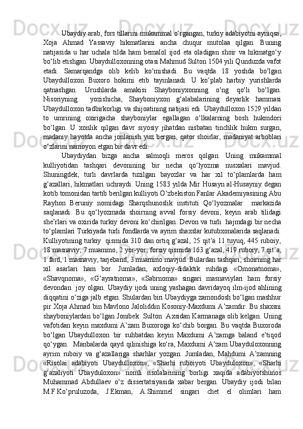 Ubaydiy arab, fors tillarini mukammal o‘rgangan, turkiy adabiyotni ayniqsa,
Xoja   Ahmad   Yassaviy   hikmatlarini   ancha   chuqur   mutolaa   qilgan.   Buning
natijasida   u   har   uchala   tilda   ham   bemalol   ijod   eta   oladigan   shoir   va   hikmatgo‘y
bo‘lib etishgan. Ubaydulloxonning otasi Mahmud Sulton 1504 yili Qunduzda vafot
etadi.   Samarqandga   olib   kelib   ko‘mishadi.   Bu   vaqtda   18   yoshda   bo‘lgan
Ubaydulloxon   Buxoro   hokimi   etib   tayinlanadi.   U   ko‘plab   harbiy   yurishlarda
qatnashgan.   Urushlarda   amakisi   Shayboniyxonning   o‘ng   qo‘li   bo‘lgan.
Nisoriyning     yozishicha,   Shayboniyxon   g‘alabalarining   deyarlik   hammasi
Ubaydulloxon tadbirkorligi va shijoatining natijasi edi. Ubaydulloxon 1529 yildan
to   umrining   oxirigacha   shayboniylar   egallagan   o‘lkalarning   bosh   hukmdori
bo‘lgan.   U   xonlik   qilgan   davr   siyosiy   jihatdan   nisbatan   tinchlik   hukm   surgan,
madaniy  hayotda   ancha   jonlanish   yuz   bergan,  qator   shoirlar,   madaniyat   arboblari
o‘zlarini namoyon etgan bir davr edi.
Ubaydiydan   bizga   ancha   salmoqli   meros   qolgan.   Uning   mukammal
kulliyotidan   tashqari   devonining   bir   necha   qo‘lyozma   nusxalari   mavjud.
Shuningdek,   turli   davrlarda   tuzilgan   bayozlar   va   har   xil   to‘plamlarda   ham
g‘azallari,  hikmatlari   uchraydi. Uning  1583 yilda  Mir  Husayn  al-Husayniy  degan
kotib tomonidan tartib berilgan kulliyoti O‘zbekiston Fanlar Akademiyasining Abu
Rayhon   Beruniy   nomidagi   Sharqshunoslik   instituti   Qo‘lyozmalar     markazida
saqlanadi.   Bu   qo‘lyozmada   shoirning   avval   forsiy   devoni,   keyin   arab   tilidagi
she’rlari va oxirida turkiy devoni ko‘chirilgan. Devon va turli  hajmdagi bir necha
to‘plamlari Turkiyada turli fondlarda va ayrim shaxslar kutubxonalarida saqlanadi.
Kulliyotining turkiy   qismida 310 dan ortiq g‘azal, 25 qit’a 11 tuyuq, 445 ruboiy,
18 masnaviy, 7 muammo, 2 yor-yor; forsiy qismida 163 g‘azal, 419 ruboiy, 7 qit’a,
1 fard, 1 masnaviy, tarjeband, 3 muammo mavjud. Bulardan tashqari, shoirning har
xil   asarlari   ham   bor.   Jumladan,   axloqiy-didaktik   ruhdagi   «Omonatnoma»,
«Shavqnoma»,   «G‘ayratnoma»,   «Sabrnoma»   singari   masnaviylari   ham   forsiy
devondan   joy olgan. Ubaydiy ijodi  uning yashagan  davridayoq ilm-ijod ahlining
diqqatini o‘ziga jalb etgan. Shulardan biri Ubaydiyga zamondosh bo‘lgan mashhur
pir Xoja Ahmad bin Mavlono Jaloliddin Kosoniy-Maxdumi A’zamdir. Bu shaxsni
shayboniylardan bo‘lgan Jonibek   Sulton   Axsidan Karmanaga olib kelgan. Uning
vafotidan keyin maxdumi A’zam  Buxoroga ko‘chib borgan. Bu vaqtda Buxoroda
bo‘lgan   Ubaydulloxon   bir   suhbatdan   keyin   Maxdumi   A’zamga   baland   e’tiqod
qo‘ygan.   Manbalarda qayd qilinishiga ko‘ra, Maxdumi  A’zam  Ubayduloxonning
ayrim   ruboiy   va   g‘azallariga   sharhlar   yozgan.   Jumladan,   Mahdumi   A’zamning
«Risolai   adabiyoti   Ubaydulloxon»,   «Sharhi   ruboiyoti   Ubayduloxon»,   «Sharhi
g‘azaliyoti   Ubayduloxon»   nomli   risolalarining   borligi   xaqida   adabiyotshunos
Muhammad   Abdullaev   o‘z   dissertatsiyasida   xabar   bergan.   Ubaydiy   ijodi   bilan
M.F.Ko‘pruluzoda,   J.Ekman,   A.Shimmel   singari   chet   el   olimlari   ham 