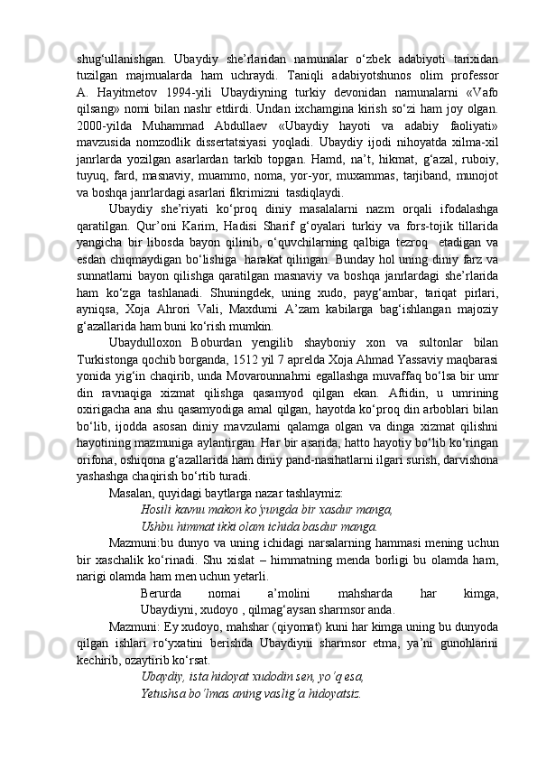 shug‘ullanishgan.   Ubaydiy   she’rlaridan   namunalar   o‘zbek   adabiyoti   tarixidan
tuzilgan   majmualarda   ham   uchraydi.   Taniqli   adabiyotshunos   olim   professor
A.   Hayitmetov   1994-yili   Ubaydiyning   turkiy   devonidan   namunalarni   «Vafo
qilsang»  nomi  bilan  nashr  etdirdi. Undan  ixchamgina  kirish  so‘zi   ham   joy  olgan.
2000-yilda   Muhammad   Abdullaev   «Ubaydiy   hayoti   va   adabiy   faoliyati»
mavzusida   nomzodlik   dissertatsiyasi   yoqladi.   Ubaydiy   ijodi   nihoyatda   xilma-xil
janrlarda   yozilgan   asarlardan   tarkib   topgan.   Hamd,   na’t,   hikmat,   g‘azal,   ruboiy,
tuyuq,   fard,   masnaviy,   muammo,   noma,   yor-yor,   muxammas,   tarjiband,   munojot
va boshqa janrlardagi asarlari fikrimizni  tasdiqlaydi.
Ubaydiy   she’riyati   ko‘proq   diniy   masalalarni   nazm   orqali   ifodalashga
qaratilgan.   Qur’oni   Karim,   Hadisi   Sharif   g‘oyalari   turkiy   va   fors-tojik   tillarida
yangicha   bir   libosda   bayon   qilinib,   o‘quvchilarning   qalbiga   tezroq     etadigan   va
esdan chiqmaydigan bo‘lishiga   harakat qilingan. Bunday hol  uning diniy farz va
sunnatlarni   bayon   qilishga   qaratilgan   masnaviy   va   boshqa   janrlardagi   she’rlarida
ham   ko‘zga   tashlanadi.   Shuningdek,   uning   xudo,   payg‘ambar,   tariqat   pirlari,
ayniqsa,   Xoja   Ahrori   Vali,   Maxdumi   A’zam   kabilarga   bag‘ishlangan   majoziy
g‘azallarida ham buni ko‘rish mumkin.
Ubaydulloxon   Boburdan   yengilib   shayboniy   xon   va   sultonlar   bilan
Turkistonga qochib borganda, 1512 yil 7 aprelda Xoja Ahmad Yassaviy maqbarasi
yonida yig‘in chaqirib, unda Movarounnahrni egallashga muvaffaq bo‘lsa bir umr
din   ravnaqiga   xizmat   qilishga   qasamyod   qilgan   ekan.   Aftidin,   u   umrining
oxirigacha ana shu qasamyodiga amal qilgan, hayotda ko‘proq din arboblari bilan
bo‘lib,   ijodda   asosan   diniy   mavzularni   qalamga   olgan   va   dinga   xizmat   qilishni
hayotining mazmuniga aylantirgan. Har bir asarida, hatto hayotiy bo‘lib ko‘ringan
orifona, oshiqona g‘azallarida ham diniy pand-nasihatlarni ilgari surish, darvishona
yashashga chaqirish bo‘rtib turadi. 
Masalan, quyidagi baytlarga nazar tashlaymiz:
Hosili kavnu makon ko‘yungda bir xasdur manga, 
Ushbu himmat ikki olam ichida basdur manga.
Mazmuni:bu  dunyo va  uning ichidagi  narsalarning  hammasi   mening uchun
bir   xaschalik   ko‘rinadi.   Shu   xislat   –   himmatning   menda   borligi   bu   olamda   ham,
narigi olamda ham men uchun yetarli.
Berurda   nomai   a’molini   mahsharda   har   kimga,
Ubaydiyni, xudoyo , qilmag‘aysan sharmsor anda.
Mazmuni: Ey xudoyo, mahshar (qiyomat) kuni har kimga uning bu dunyoda
qilgan   ishlari   ro‘yxatini   berishda   Ubaydiyni   sharmsor   etma,   ya’ni   gunohlarini
kechirib, ozaytirib ko‘rsat.
Ubaydiy, ista hidoyat xudodin sen, yo‘q esa,
Yetushsa bo‘lmas aning vaslig‘a hidoyatsiz. 