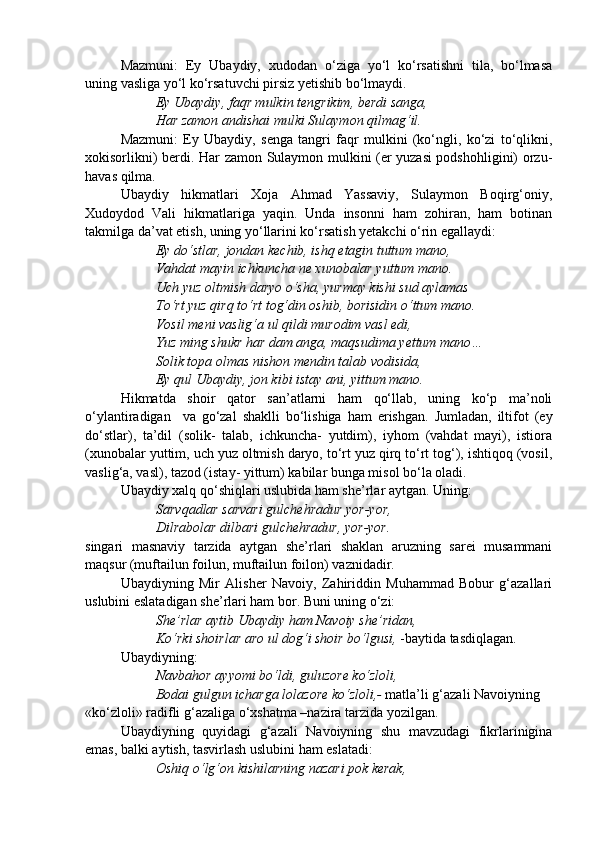 Mazmuni:   Ey   Ubaydiy,   xudodan   o‘ziga   yo‘l   ko‘rsatishni   tila,   bo‘lmasa
uning vasliga yo‘l ko‘rsatuvchi pirsiz yetishib bo‘lmaydi.
Ey Ubaydiy, faqr mulkin tengrikim, berdi sanga,
Har zamon andishai mulki Sulaymon qilmag‘il.
Mazmuni:   Ey   Ubaydiy,   senga   tangri   faqr   mulkini   (ko‘ngli,   ko‘zi   to‘qlikni,
xokisorlikni) berdi. Har zamon Sulaymon mulkini (er yuzasi podshohligini) orzu-
havas qilma.
Ubaydiy   hikmatlari   Xoja   Ahmad   Yassaviy,   Sulaymon   Boqirg‘oniy,
Xudoydod   Vali   hikmatlariga   yaqin.   Unda   insonni   ham   zohiran,   ham   botinan
takmilga da’vat etish, uning yo‘llarini ko‘rsatish yetakchi o‘rin egallaydi:
Ey do‘stlar, jondan kechib, ishq etagin tuttum mano,
Vahdat mayin ichkuncha ne xunobalar yuttum mano.
Uch yuz oltmish daryo o‘sha, yurmay kishi sud aylamas
To‘rt yuz qirq to‘rt tog‘din oshib, borisidin o‘ttum mano.
Vosil meni vaslig‘a ul qildi murodim vasl edi,
Yuz ming shukr har dam anga, maqsudima yettum mano…
Solik topa olmas nishon mendin talab vodisida,
Ey qul Ubaydiy, jon kibi istay ani, yittum mano.
Hikmatda   shoir   qator   san’atlarni   ham   qo‘llab,   uning   ko‘p   ma’noli
o‘ylantiradigan     va   go‘zal   shaklli   bo‘lishiga   ham   erishgan.   Jumladan,   iltifot   (ey
do‘stlar),   ta’dil   (solik-   talab,   ichkuncha-   yutdim),   iyhom   (vahdat   mayi),   istiora
(xunobalar yuttim, uch yuz oltmish daryo, to‘rt yuz qirq to‘rt tog‘), ishtiqoq (vosil,
vaslig‘a, vasl), tazod (istay- yittum) kabilar bunga misol bo‘la oladi.
Ubaydiy xalq qo‘shiqlari uslubida ham she’rlar aytgan. Uning:
Sarvqadlar sarvari gulchehradur yor-yor,
Dilrabolar dilbari gulchehradur, yor-yor.
singari   masnaviy   tarzida   aytgan   she’rlari   shaklan   aruzning   sarei   musammani
maqsur (muftailun foilun, muftailun foilon) vaznidadir.
Ubaydiyning   Mir   Alisher   Navoiy,   Zahiriddin   Muhammad   Bobur   g‘azallari
uslubini eslatadigan she’rlari ham bor. Buni uning o‘zi:
She’rlar aytib Ubaydiy ham Navoiy she’ridan,
Ko‘rki shoirlar aro ul dog‘i shoir bo‘lgusi,  -baytida tasdiqlagan.
Ubaydiyning:
Navbahor ayyomi bo‘ldi, guluzore ko‘zloli,
Bodai gulgun icharga lolazore ko‘zloli,-  matla’li g‘azali Navoiyning
«ko‘zloli» radifli g‘azaliga o‘xshatma –nazira tarzida yozilgan.         
Ubaydiyning   quyidagi   g‘azali   Navoiyning   shu   mavzudagi   fikrlarinigina
emas, balki aytish, tasvirlash uslubini ham eslatadi:
Oshiq o‘lg‘on kishilarning nazari pok kerak, 