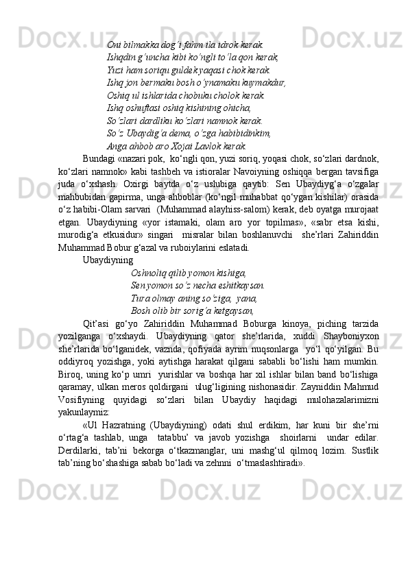 Oni bilmakka dog‘i fahm ila idrok kerak.
Ishqdin g‘uncha kibi ko‘ngli to‘la qon kerak,
Yuzi ham soriqu guldek yaqasi chok kerak.
Ishq jon bermaku bosh o‘ynamaku kuymakdur,
Oshiq ul ishlarida chobuku cholok kerak.
Ishq oshuftasi oshiq kishining ohicha,
So‘zlari dardliku ko‘zlari namnok kerak.
So‘z Ubaydig‘a dema, o‘zga habibidinkim,
Anga ahbob aro Xojai Lavlok kerak.
Bundagi «nazari pok,  ko‘ngli qon, yuzi soriq, yoqasi chok, so‘zlari dardnok,
ko‘zlari   namnok»   kabi   tashbeh   va   istioralar   Navoiyning   oshiqqa   bergan   tavsifiga
juda   o‘xshash.   Oxirgi   baytda   o‘z   uslubiga   qaytib:   Sen   Ubaydiyg‘a   o‘zgalar
mahbubidan gapirma,  unga ahboblar   (ko‘ngil  muhabbat   qo‘ygan  kishilar)  orasida
o‘z habibi-Olam sarvari   (Muhammad alayhiss-salom) kerak, deb oyatga murojaat
etgan.   Ubaydiyning   «yor   istamaki,   olam   aro   yor   topilmas»,   «sabr   etsa   kishi,
murodig‘a   etkusidur»   singari     misralar   bilan   boshlanuvchi     she’rlari   Zahiriddin
Muhammad Bobur g‘azal va ruboiylarini eslatadi.
Ubaydiyning 
Oshnoliq qilib yomon kishiga,
Sen yomon so‘z necha eshitkaysan.
Tura olmay aning so‘ziga,  yana,
Bosh olib bir sorig‘a ketgaysan,
Qit’asi   go‘yo   Zahiriddin   Muhammad   Boburga   kinoya,   piching   tarzida
yozilganga   o‘xshaydi.   Ubaydiyning   qator   she’rlarida,   xuddi   Shayboniyxon
she’rlarida   bo‘lganidek,   vaznda,   qofiyada   ayrim   nuqsonlarga     yo‘l   qo‘yilgan.   Bu
oddiyroq   yozishga,   yoki   aytishga   harakat   qilgani   sababli   bo‘lishi   ham   mumkin.
Biroq,   uning   ko‘p   umri     yurishlar   va   boshqa   har   xil   ishlar   bilan   band   bo‘lishiga
qaramay,  ulkan  meros  qoldirgani     ulug‘ligining  nishonasidir.  Zayniddin  Mahmud
Vosifiyning   quyidagi   so‘zlari   bilan   Ubaydiy   haqidagi   mulohazalarimizni
yakunlaymiz: 
«Ul   Hazratning   (Ubaydiyning)   odati   shul   erdikim,   har   kuni   bir   she’rni
o‘rtag‘a   tashlab,   unga     tatabbu’   va   javob   yozishga     shoirlarni     undar   edilar.
Derdilarki,   tab’ni   bekorga   o‘tkazmanglar,   uni   mashg‘ul   qilmoq   lozim.   Sustlik
tab’ning bo‘shashiga sabab bo‘ladi va zehnni  o‘tmaslashtiradi».