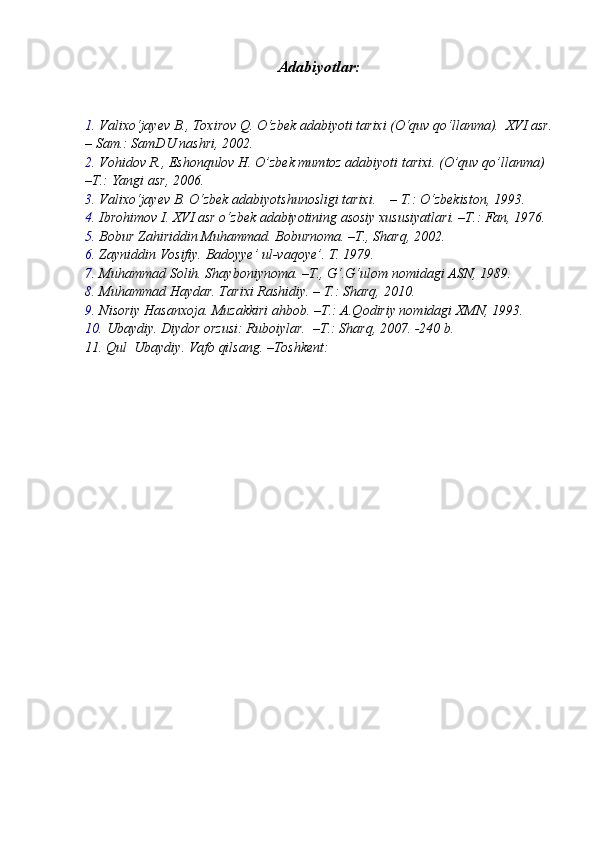 Adabiyotlar:
1. Valixo‘jayev B., Toxirov Q. O‘zbek adabiyoti tarixi (O‘quv qo‘llanma).  XVI asr.
– Sam.: SamDU nashri, 2002.
2. Vohidov R., Eshonqulov H. O’zbek mumtoz adabiyoti tarixi. (O’quv qo’llanma) 
–T.: Yangi asr, 2006.
3. Valixo‘jayev B. O‘zbek adabiyotshunosligi tarixi.    – T.: O‘zbekiston, 1993.
4. Ibrohimov I. XVI asr o‘zbek adabiyotining asosiy xususiyatlari. –T.: Fan, 1976.
5. Bobur Zahiriddin Muhammad. Boburnoma. –T., Sharq, 2002.
6. Zayniddin Vosifiy. Badoyye’ ul-vaqoye’. T. 1979.
7. Muhammad Solih. Shayboniynoma. –T., G‘.G‘ulom nomidagi ASN, 1989.
8. Muhammad Haydar. Tarixi Rashidiy. – T.: Sharq, 2010.
9. Nisoriy Hasanxoja. Muzakkiri ahbob. –T.: A.Qodiriy nomidagi XMN, 1993.
10. Ubaydiy. Diydor orzusi: Ruboiylar.  –T.: Sharq, 2007. -240 b.
11.  Qul  Ubaydiy. Vafo qilsang. –Toshkent: 