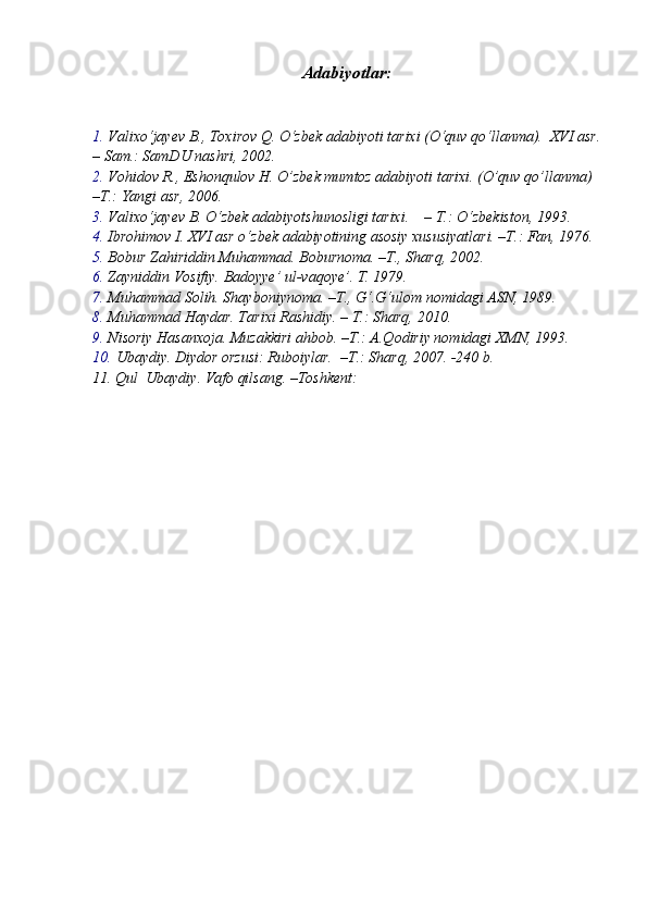 Adabiyotlar:
1. Valixo‘jayev B., Toxirov Q. O‘zbek adabiyoti tarixi (O‘quv qo‘llanma).  XVI asr.
– Sam.: SamDU nashri, 2002.
2. Vohidov R., Eshonqulov H. O’zbek mumtoz adabiyoti tarixi. (O’quv qo’llanma) 
–T.: Yangi asr, 2006.
3. Valixo‘jayev B. O‘zbek adabiyotshunosligi tarixi.    – T.: O‘zbekiston, 1993.
4. Ibrohimov I. XVI asr o‘zbek adabiyotining asosiy xususiyatlari. –T.: Fan, 1976.
5. Bobur Zahiriddin Muhammad. Boburnoma. –T., Sharq, 2002.
6. Zayniddin Vosifiy. Badoyye’ ul-vaqoye’. T. 1979.
7. Muhammad Solih. Shayboniynoma. –T., G‘.G‘ulom nomidagi ASN, 1989.
8. Muhammad Haydar. Tarixi Rashidiy. – T.: Sharq, 2010.
9. Nisoriy Hasanxoja. Muzakkiri ahbob. –T.: A.Qodiriy nomidagi XMN, 1993.
10. Ubaydiy. Diydor orzusi: Ruboiylar.  –T.: Sharq, 2007. -240 b.
11.  Qul  Ubaydiy. Vafo qilsang. –Toshkent: