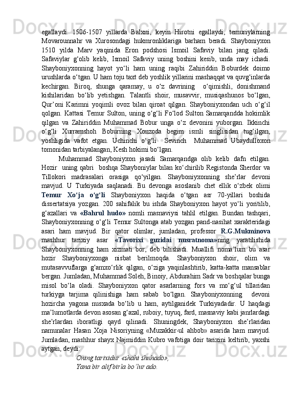 egallaydi.   1506-1507   yillarda   Balxni,   keyin   Hirotni   egallaydi,   temuriylarning
Movarounnahr   va   Xurosondagi   hukmronliklariga   barham   beradi.   Shayboniyxon
1510   yilda   Marv   yaqinida   Eron   podshosi   Ismoil   Safaviy   bilan   jang   qiladi.
Safaviylar   g‘olib   kelib,   Ismoil   Safaviy   uning   boshini   kesib,   unda   may   ichadi.
Shayboniyxonning   hayot   yo‘li   ham   uning   raqibi   Zahiriddin   Boburdek   doimo
urushlarda o‘tgan. U ham toju taxt deb yoshlik yillarini mashaqqat va quvg‘inlarda
kechirgan.   Biroq,   shunga   qaramay,   u   o‘z   davrining     o‘qimishli,   donishmand
kishilaridan   bo‘lib   yetishgan.   Talantli   shoir,   musavvir,   musiqashunos   bo‘lgan,
Qur’oni   Karimni   yoqimli   ovoz   bilan   qiroat   qilgan.   Shayboniyxondan   uch   o‘g‘il
qolgan.  Kattasi   Temur   Sulton,  uning   o‘g‘li   Fo‘lod  Sulton  Samarqandda   hokimlik
qilgan   va   Zahiriddin   Muhammad   Bobur   unga   o‘z   devonini   yuborgan.   Ikkinchi
o‘g‘li   Xurramshoh   Boburning   Xonzoda   begim   ismli   singlisidan   tug‘ilgan,
yoshligida   vafot   etgan.   Uchinchi   o‘g‘li     Sevinch     Muhammad   Ubaydulloxon
tomonidan tarbiyalangan, Kesh hokimi bo‘lgan.
Muhammad   Shayboniyxon   jasadi   Samarqandga   olib   kelib   dafn   etilgan.
Hozir   uning qabri    boshqa Shayboniylar  bilan ko‘chirilib Registonda  Sherdor va
Tillokori   madrasalari   orasiga   qo‘yilgan.   Shayboniyxonning   she’rlar   devoni
mavjud.   U   Turkiyada   saqlanadi.   Bu   devonga   asoslanib   chet   ellik   o‘zbek   olimi
Temur   Xo‘ja   o‘g‘li   Shayboniyxon   haqida   o‘tgan   asr   70-yillari   boshida
dissertatsiya   yozgan.   200   sahifalik   bu   ishda   Shayboniyxon   hayot   yo‘li   yoritilib,
g‘azallari   va   «Bahrul   hudo»   nomli   masnaviysi   tahlil   etilgan.   Bundan   tashqari,
Shayboniyxonning o‘g‘li   Temur  Sultonga  atab yozgan  pand-nasihat  xarakteridagi
asari   ham   mavjud.   Bir   qator   olimlar,   jumladan,   professor   R.G.Mukminova
mashhur   tarixiy   asar   «Tavorixi   guzidai   nusratnoma» ning   yaratilishida
Shayboniyxonning   ham   xizmati   bor,   deb   bilishadi.   Muallifi   noma’lum   bu   asar
hozir   Shayboniyxonga   nisbat   berilmoqda.   Shayboniyxon   shoir,   olim   va
mutasavvuflarga   g‘amxo‘rlik   qilgan,   o‘ziga   yaqinlashtirib,   katta-katta   mansablar
bergan. Jumladan, Muhammad Soleh, Binoiy, Abdurahim Sadr va boshqalar bunga
misol   bo‘la   oladi.   Shayboniyxon   qator   asarlarning   fors   va   mo‘g‘ul   tillaridan
turkiyga   tarjima   qilinishiga   ham   sabab   bo‘lgan.   Shayboniyxonning     devoni
hozircha   yagona   nusxada   bo‘lib   u   ham,   aytilganidek   Turkiyadadir.   U   haqdagi
ma’lumotlarda devon asosan g‘azal, ruboiy, tuyuq, fard, masnaviy kabi janrlardagi
she’rlardan   iboratligi   qayd   qilinadi.   Shuningdek,   Shayboniyxon   she’rlaridan
namunalar   Hasan   Xoja   Nisoriyning   «Muzakkir-ul   ahbob»   asarida   ham   mavjud.
Jumladan,  mashhur   shayx  Najmiddin Kubro vafotiga  doir   tarixini   keltirib, yaxshi
aytgan, deydi:
Oning tarixidur «shahi shuhado»,
Yana bir alif birla bo‘lur ado. 