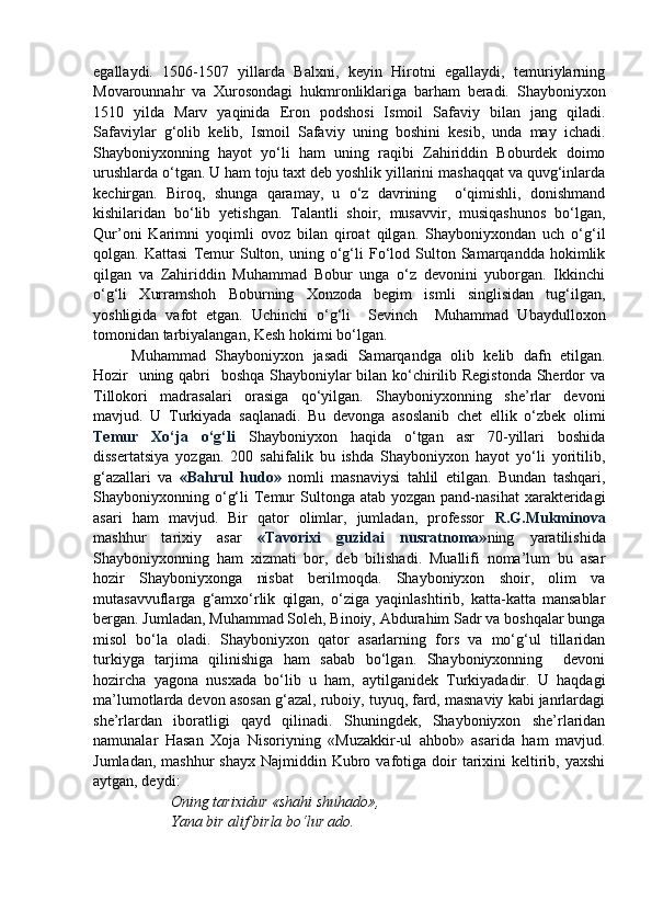 egallaydi.   1506-1507   yillarda   Balxni,   keyin   Hirotni   egallaydi,   temuriylarning
Movarounnahr   va   Xurosondagi   hukmronliklariga   barham   beradi.   Shayboniyxon
1510   yilda   Marv   yaqinida   Eron   podshosi   Ismoil   Safaviy   bilan   jang   qiladi.
Safaviylar   g‘olib   kelib,   Ismoil   Safaviy   uning   boshini   kesib,   unda   may   ichadi.
Shayboniyxonning   hayot   yo‘li   ham   uning   raqibi   Zahiriddin   Boburdek   doimo
urushlarda o‘tgan. U ham toju taxt deb yoshlik yillarini mashaqqat va quvg‘inlarda
kechirgan.   Biroq,   shunga   qaramay,   u   o‘z   davrining     o‘qimishli,   donishmand
kishilaridan   bo‘lib   yetishgan.   Talantli   shoir,   musavvir,   musiqashunos   bo‘lgan,
Qur’oni   Karimni   yoqimli   ovoz   bilan   qiroat   qilgan.   Shayboniyxondan   uch   o‘g‘il
qolgan.  Kattasi   Temur   Sulton,  uning   o‘g‘li   Fo‘lod  Sulton  Samarqandda   hokimlik
qilgan   va   Zahiriddin   Muhammad   Bobur   unga   o‘z   devonini   yuborgan.   Ikkinchi
o‘g‘li   Xurramshoh   Boburning   Xonzoda   begim   ismli   singlisidan   tug‘ilgan,
yoshligida   vafot   etgan.   Uchinchi   o‘g‘li     Sevinch     Muhammad   Ubaydulloxon
tomonidan tarbiyalangan, Kesh hokimi bo‘lgan.
Muhammad   Shayboniyxon   jasadi   Samarqandga   olib   kelib   dafn   etilgan.
Hozir   uning qabri    boshqa Shayboniylar  bilan ko‘chirilib Registonda  Sherdor va
Tillokori   madrasalari   orasiga   qo‘yilgan.   Shayboniyxonning   she’rlar   devoni
mavjud.   U   Turkiyada   saqlanadi.   Bu   devonga   asoslanib   chet   ellik   o‘zbek   olimi
Temur   Xo‘ja   o‘g‘li   Shayboniyxon   haqida   o‘tgan   asr   70-yillari   boshida
dissertatsiya   yozgan.   200   sahifalik   bu   ishda   Shayboniyxon   hayot   yo‘li   yoritilib,
g‘azallari   va   «Bahrul   hudo»   nomli   masnaviysi   tahlil   etilgan.   Bundan   tashqari,
Shayboniyxonning o‘g‘li   Temur  Sultonga  atab yozgan  pand-nasihat  xarakteridagi
asari   ham   mavjud.   Bir   qator   olimlar,   jumladan,   professor   R.G.Mukminova
mashhur   tarixiy   asar   «Tavorixi   guzidai   nusratnoma» ning   yaratilishida
Shayboniyxonning   ham   xizmati   bor,   deb   bilishadi.   Muallifi   noma’lum   bu   asar
hozir   Shayboniyxonga   nisbat   berilmoqda.   Shayboniyxon   shoir,   olim   va
mutasavvuflarga   g‘amxo‘rlik   qilgan,   o‘ziga   yaqinlashtirib,   katta-katta   mansablar
bergan. Jumladan, Muhammad Soleh, Binoiy, Abdurahim Sadr va boshqalar bunga
misol   bo‘la   oladi.   Shayboniyxon   qator   asarlarning   fors   va   mo‘g‘ul   tillaridan
turkiyga   tarjima   qilinishiga   ham   sabab   bo‘lgan.   Shayboniyxonning     devoni
hozircha   yagona   nusxada   bo‘lib   u   ham,   aytilganidek   Turkiyadadir.   U   haqdagi
ma’lumotlarda devon asosan g‘azal, ruboiy, tuyuq, fard, masnaviy kabi janrlardagi
she’rlardan   iboratligi   qayd   qilinadi.   Shuningdek,   Shayboniyxon   she’rlaridan
namunalar   Hasan   Xoja   Nisoriyning   «Muzakkir-ul   ahbob»   asarida   ham   mavjud.
Jumladan,  mashhur   shayx  Najmiddin Kubro vafotiga  doir   tarixini   keltirib, yaxshi
aytgan, deydi:
Oning tarixidur «shahi shuhado»,
Yana bir alif birla bo‘lur ado.