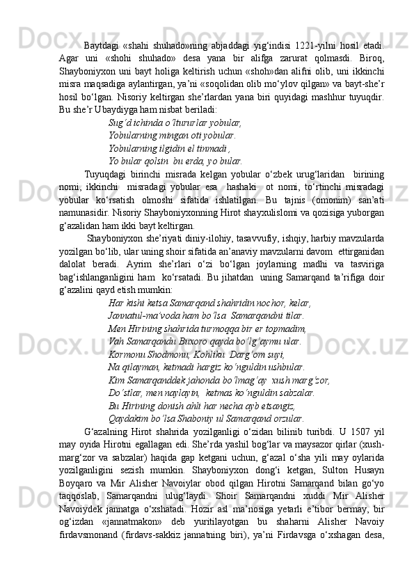 Baytdagi   «shahi   shuhado»ning   abjaddagi   yig‘indisi   1221-yilni   hosil   etadi.
Agar   uni   «shohi   shuhado»   desa   yana   bir   alifga   zarurat   qolmasdi.   Biroq,
Shayboniyxon  uni   bayt   holiga   keltirish   uchun   «shoh»dan   alifni   olib,  uni   ikkinchi
misra maqsadiga aylantirgan, ya’ni «soqolidan olib mo‘ylov qilgan» va bayt-she’r
hosil   bo‘lgan.   Nisoriy  keltirgan  she’rlardan   yana  biri   quyidagi   mashhur   tuyuqdir.
Bu she’r Ubaydiyga ham nisbat beriladi:
Sug‘d ichinda o‘ltururlar yobular,
Yobularning mingan oti yobular.
Yobularning ilgidin el tinmadi ,
Yo bular qolsin  bu erda, yo bular.
Tuyuqdagi   birinchi   misrada   kelgan   yobular   o‘zbek   urug‘laridan     birining
nomi,   ikkinchi     misradagi   yobular   esa     hashaki     ot   nomi,   to‘rtinchi   misradagi
yobular   ko‘rsatish   olmoshi   sifatida   ishlatilgan.   Bu   tajnis   (omonim)   san’ati
namunasidir. Nisoriy Shayboniyxonning Hirot shayxulislomi va qozisiga yuborgan
g‘azalidan ham ikki bayt keltirgan.
 Shayboniyxon she’riyati diniy-ilohiy, tasavvufiy, ishqiy, harbiy mavzularda
yozilgan bo‘lib, ular uning shoir sifatida an’anaviy mavzularni davom  ettirganidan
dalolat   beradi.   Ayrim   she’rlari   o‘zi   bo‘lgan   joylarning   madhi   va   tasviriga
bag‘ishlanganligini   ham     ko‘rsatadi.   Bu   jihatdan     uning   Samarqand   ta’rifiga   doir
g‘azalini qayd etish mumkin:
Har kishi ketsa Samarqand shahridin nochor, kelar,
Jannatul-ma’voda ham bo‘lsa  Samarqandni tilar.
Men Hirining shahrida turmoqqa bir er topmadim,
Vah Samarqandu Buxoro qayda bo‘lg‘aymu ular.
Kormonu Shodmonu, Kohliku  Darg‘om suyi,
Na qilayman, ketmadi hargiz ko‘nguldin ushbular.
Kim Samarqanddek jahonda bo‘lmag‘ay  xush marg‘zor,
Do‘stlar, men naylayin,  ketmas ko‘nguldin sabzalar.
Bu Hirining donish ahli har necha ayb etsangiz, 
Qaydakim bo‘lsa Shaboniy ul Samarqand orzular.
G‘azalning   Hirot   shahrida   yozilganligi   o‘zidan   bilinib   turibdi.   U   1507   yil
may oyida Hirotni egallagan edi. She’rda yashil bog‘lar va maysazor qirlar (xush-
marg‘zor   va   sabzalar)   haqida   gap   ketgani   uchun,   g‘azal   o‘sha   yili   may   oylarida
yozilganligini   sezish   mumkin.   Shayboniyxon   dong‘i   ketgan,   Sulton   Husayn
Boyqaro   va   Mir   Alisher   Navoiylar   obod   qilgan   Hirotni   Samarqand   bilan   go‘yo
taqqoslab,   Samarqandni   ulug‘laydi.   Shoir   Samarqandni   xuddi   Mir   Alisher
Navoiydek   jannatga   o‘xshatadi.   Hozir   asl   ma’nosiga   yetarli   e’tibor   bermay,   bir
og‘izdan   «jannatmakon»   deb   yuritilayotgan   bu   shaharni   Alisher   Navoiy
firdavsmonand   (firdavs-sakkiz   jannatning   biri),   ya’ni   Firdavsga   o‘xshagan   desa,