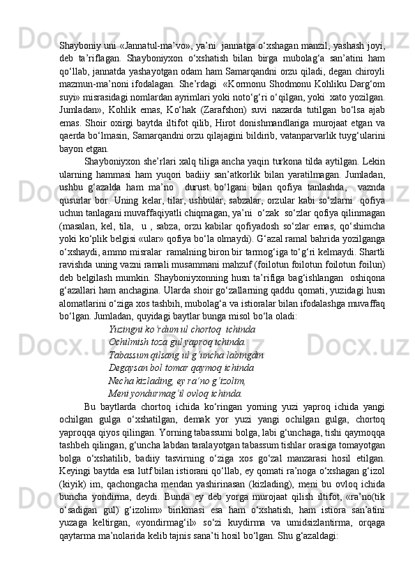 Shayboniy uni «Jannatul-ma’vo», ya’ni   jannatga o‘xshagan manzil, yashash joyi,
deb   ta’riflagan.   Shayboniyxon   o‘xshatish   bilan   birga   mubolag‘a   san’atini   ham
qo‘llab, jannatda yashayotgan odam ham Samarqandni orzu qiladi, degan chiroyli
mazmun-ma’noni ifodalagan. She’rdagi   «Kormonu Shodmonu Kohliku Darg‘om
suyi» misrasidagi nomlardan ayrimlari yoki noto‘g‘ri o‘qilgan, yoki  xato yozilgan.
Jumladan»,   Kohlik   emas,   Ko‘hak   (Zarafshon)   suvi   nazarda   tutilgan   bo‘lsa   ajab
emas.   Shoir   oxirgi   baytda   iltifot   qilib,  Hirot   donishmandlariga   murojaat   etgan   va
qaerda bo‘lmasin, Samarqandni orzu qilajagini bildirib, vatanparvarlik tuyg‘ularini
bayon etgan.
Shayboniyxon she’rlari xalq tiliga ancha yaqin turkona tilda aytilgan. Lekin
ularning   hammasi   ham   yuqori   badiiy   san’atkorlik   bilan   yaratilmagan.   Jumladan,
ushbu   g‘azalda   ham   ma’no     durust   bo‘lgani   bilan   qofiya   tanlashda,     vaznda
qusurlar   bor.   Uning   kelar,   tilar,   ushbular,   sabzalar,   orzular   kabi   so‘zlarni     qofiya
uchun tanlagani muvaffaqiyatli chiqmagan, ya’ni  o‘zak  so‘zlar qofiya qilinmagan
(masalan,   kel,   tila,     u   ,   sabza,   orzu   kabilar   qofiyadosh   so‘zlar   emas,   qo‘shimcha
yoki ko‘plik belgisi «ular» qofiya bo‘la olmaydi). G‘azal ramal bahrida yozilganga
o‘xshaydi, ammo misralar  ramalning biron bir tarmog‘iga to‘g‘ri kelmaydi. Shartli
ravishda uning vazni ramali musammani mahzuf (foilotun foilotun foilotun foilun)
deb  belgilash   mumkin.   Shayboniyxonning  husn   ta’rifiga  bag‘ishlangan     oshiqona
g‘azallari ham anchagina. Ularda shoir go‘zallarning qaddu qomati, yuzidagi husn
alomatlarini o‘ziga xos tashbih, mubolag‘a va istioralar bilan ifodalashga muvaffaq
bo‘lgan. Jumladan, quyidagi baytlar bunga misol bo‘la oladi:
Yuzingni ko‘rdum ul chortoq  ichinda
Ochilmish toza gul yaproq ichinda.
Tabassum qilsang ul g‘uncha labingdin
Degaysan bol tomar qaymoq ichinda
Necha kizlading, ey ra’no g‘izolim, 
Meni yondurmag‘il ovloq ichinda.
Bu   baytlarda   chortoq   ichida   ko‘ringan   yorning   yuzi   yaproq   ichida   yangi
ochilgan   gulga   o‘xshatilgan,   demak   yor   yuzi   yangi   ochilgan   gulga,   chortoq
yaproqqa qiyos qilingan. Yorning tabassumi bolga, labi g‘unchaga, tishi qaymoqqa
tashbeh qilingan, g‘uncha labdan taralayotgan tabassum tishlar orasiga tomayotgan
bolga   o‘xshatilib,   badiiy   tasvirning   o‘ziga   xos   go‘zal   manzarasi   hosil   etilgan.
Keyingi baytda esa lutf bilan istiorani qo‘llab, ey qomati ra’noga o‘xshagan g‘izol
(kiyik)   im,   qachongacha   mendan   yashirinasan   (kizlading),   meni   bu   ovloq   ichida
buncha   yondirma,   deydi.   Bunda   ey   deb   yorga   murojaat   qilish   iltifot,   «ra’no(tik
o‘sadigan   gul)   g‘izolim»   birikmasi   esa   ham   o‘xshatish,   ham   istiora   san’atini
yuzaga   keltirgan,   «yondirmag‘il»   so‘zi   kuydirma   va   umidsizlantirma,   orqaga
qaytarma ma’nolarida kelib tajnis sana’ti hosil bo‘lgan. Shu g‘azaldagi:  