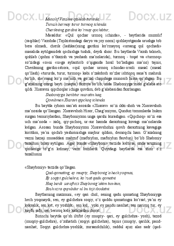 Muxolif Vaxshni qishlab tururda,
Turush bermay turur turmoq ichinda.
Cherikning gardini ko‘rmay qochibtur,
Masaldur:   «Qul   qochar   urmoq   ichinda»,   -   baytlarida   muxolif
(raqiblar) Vaxshda (Tojikistondagi daryo va joy nomi) qishlayotganda urushga tob
bera   olmadi,   cherik   (lashkar)ning   gardini   ko‘rmayoq   «ursang   qul   qochadi»
masalida   aytilganidek   qochishga   tushdi,   deydi   shoir.   Bu   baytlarda  Vaxsh   talmeh,
qishlab   (qishni   o‘tkazish   va   yashash   ma’nolarida),   turmoq   -   toqat   va   «turmoq»
so‘zidagi   «o»ni   «u»ga   aylantirib   o‘qiganda   hosil   bo‘ladigan   ma’no)   tajnis,
Cherikning   gardin-istiora,   «qul   qochar   urmoq   ichinda»-irsoli   masal   (masal
qo‘llash) «tururda, turur, turmoq» kabi o‘zakdosh so‘zlar ishtiqoq sana’ti mahsuli
bo‘lib,   she’rning   ko‘p   ma’noli   va   go‘zal   chiqishiga   munosib   hissa   qo‘shgan.   Bu
g‘azalning oxirgi bayti (maqtai) faxriya bo‘lib, unda Shaboniyga xudo g‘alaba ato
qildi. Xusravni qipchoqlar ichiga quvdim, deb g‘alabasidan faxrlangan.
Shaboniyga beribtur nusratin haq,
Qovubmen Xusravi qipchoq ichinda.
Bu   baytda   iyhom   san’ati   asosida   «Xusrav»   so‘zi   ikki-shoh   va   Xusravshoh
ma’nosida qo‘llangan. Xusravshoh Hisor, Chag‘oniyon, Qunduz tomonlarda hukm
surgan temuriylardan, Shayboniyxon unga qarshi  kurashgan. «Qipchoq» so‘zi esa
uch   ma’noda   –   xalq,   qiy-pichoq,   ur-sur   hamda   daraxtning   kovagi   ma’nolarida
kelgan.   Asosan   bunda   Shayboniyxon   Xusravshohni   quvib   daraxtning   kavagiga
kiritdim,   ya’ni   qochib   yashirinishga   majbur   qildim,   demoqchi   ham.   G‘azalning
vazni   hazaji   musaddasi   mahzuf   (mafoiylun,   mafoiylun   fauvlun)   bo‘lib   Shaboniy
taxallusi   bilan   aytilgan.   Agar   bunda   «Shayboni»   tarzida   keltirsa,   unda   aruzning
qoidasiga   to‘g‘ri   kelmay,   vazn   buzilardi.   Quyidagi   baytlarda   esa   shoir   o‘z
taxallusini 
«Shayboniy» tarzida qo‘llagan.
Qad-qomating, ey muqriy, Shaybonig‘a hech yoqmas,
Ey soqiyi gulchehra, ko‘rsat qadu qomatni.
Haq berdi  sarafrozi Shaybonig‘akim tun-kun,
Bosh uzra quyubdur ul bu toji ibodatni.
Baytlarning   mazmuni,   «ey   qari   chol,   sening   qadu   qomating   Shayboniyga
hech   yoqmaydi,   sen,   ey   gulchehra   soqiy,   o‘z   qaddu   qomatingni   ko‘rsat,   ya’ni   ey
keksalik, sen ket, ey yoshlik,   sen kel,   yoki ey pandu nasihat, sen nariroq tur, ey
kayfu safo, sen beriroq kel» kabilardan iborat.
Birinchi   baytda   qo‘sh   iltifot   (ey   muqriy-   qari,   ey   gulchehra-   yosh),   tazod
(muqriy-gulchehra),   o‘xshatish   (soqiyi   gulchehra),   tajnis   (muqriy,   qarilik,   pand-
nasihat;   Soqiyi   gulchehra-yoshlik,   xursandchilik),   raddul   ajuz   alas   sadr   (qad- 