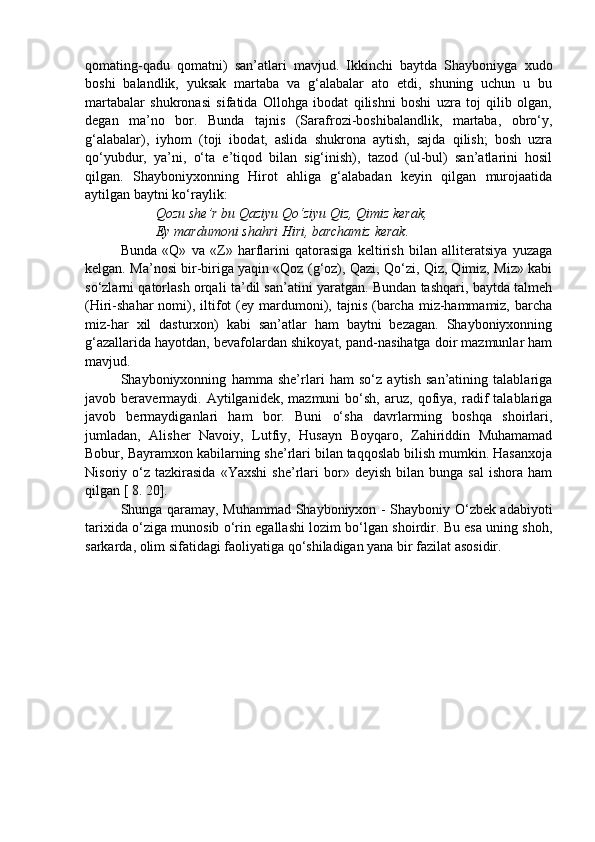 qomating-qadu   qomatni)   san’atlari   mavjud.   Ikkinchi   baytda   Shayboniyga   xudo
boshi   balandlik,   yuksak   martaba   va   g‘alabalar   ato   etdi,   shuning   uchun   u   bu
martabalar   shukronasi   sifatida   Ollohga   ibodat   qilishni   boshi   uzra   toj   qilib   olgan,
degan   ma’no   bor.   Bunda   tajnis   (Sarafrozi-boshibalandlik,   martaba,   obro‘y,
g‘alabalar),   iyhom   (toji   ibodat,   aslida   shukrona   aytish,   sajda   qilish;   bosh   uzra
qo‘yubdur,   ya’ni,   o‘ta   e’tiqod   bilan   sig‘inish),   tazod   (ul-bul)   san’atlarini   hosil
qilgan.   Shayboniyxonning   Hirot   ahliga   g‘alabadan   keyin   qilgan   murojaatida
aytilgan baytni ko‘raylik: 
Qozu she’r bu Qaziyu Qo‘ziyu Qiz, Qimiz kerak, 
Ey mardumoni shahri Hiri, barchamiz kerak. 
Bunda   «Q»   va   «Z»   harflarini   qatorasiga   keltirish   bilan   alliteratsiya   yuzaga
kelgan. Ma’nosi bir-biriga yaqin «Qoz (g‘oz), Qazi, Qo‘zi, Qiz, Qimiz, Miz» kabi
so‘zlarni qatorlash orqali ta’dil san’atini yaratgan. Bundan tashqari, baytda talmeh
(Hiri-shahar  nomi), iltifot   (ey mardumoni),  tajnis  (barcha  miz-hammamiz,  barcha
miz-har   xil   dasturxon)   kabi   san’atlar   ham   baytni   bezagan.   Shayboniyxonning
g‘azallarida hayotdan, bevafolardan shikoyat, pand-nasihatga doir mazmunlar ham
mavjud.
Shayboniyxonning   hamma   she’rlari   ham   so‘z   aytish   san’atining   talablariga
javob  beravermaydi.   Aytilganidek,   mazmuni   bo‘sh,   aruz,   qofiya,   radif   talablariga
javob   bermaydiganlari   ham   bor.   Buni   o‘sha   davrlarrning   boshqa   shoirlari,
jumladan,   Alisher   Navoiy,   Lutfiy,   Husayn   Boyqaro,   Zahiriddin   Muhamamad
Bobur, Bayramxon kabilarning she’rlari bilan taqqoslab bilish mumkin. Hasanxoja
Nisoriy  o‘z   tazkirasida   «Yaxshi   she’rlari   bor»   deyish   bilan  bunga   sal   ishora   ham
qilgan [ 8. 20].                                          
Shunga qaramay, Muhammad Shayboniyxon - Shayboniy O‘zbek adabiyoti
tarixida o‘ziga munosib o‘rin egallashi lozim bo‘lgan shoirdir. Bu esa uning shoh,
sarkarda, olim sifatidagi faoliyatiga qo‘shiladigan yana bir fazilat asosidir.  