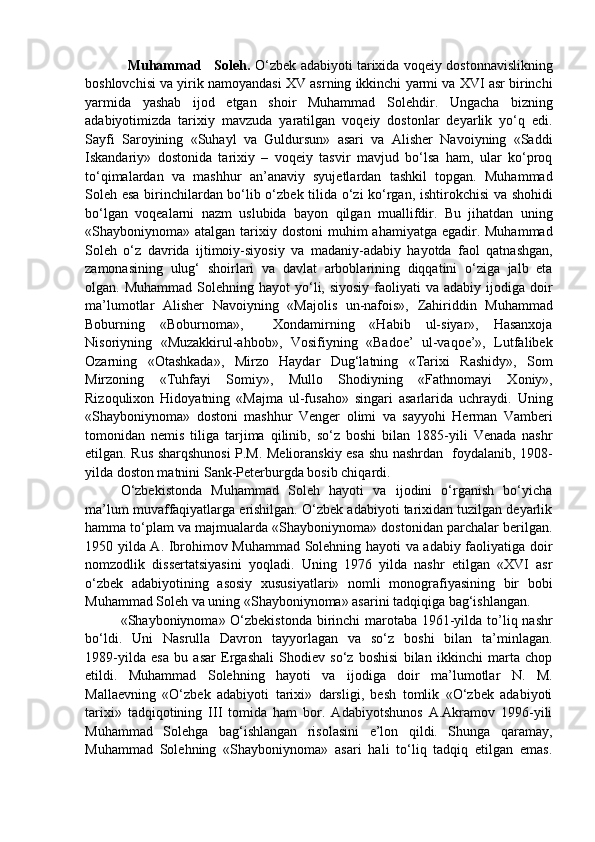 Muhammad     Soleh.   O‘zbek adabiyoti tarixida voqeiy dostonnavislikning
boshlovchisi va yirik namoyandasi XV asrning ikkinchi yarmi va XVI asr birinchi
yarmida   yashab   ijod   etgan   shoir   Muhammad   Solehdir.   Ungacha   bizning
adabiyotimizda   tarixiy   mavzuda   yaratilgan   voqeiy   dostonlar   deyarlik   yo‘q   edi.
Sayfi   Saroyining   «Suhayl   va   Guldursun»   asari   va   Alisher   Navoiyning   «Saddi
Iskandariy»   dostonida   tarixiy   –   voqeiy   tasvir   mavjud   bo‘lsa   ham,   ular   ko‘proq
to‘qimalardan   va   mashhur   an’anaviy   syujetlardan   tashkil   topgan.   Muhammad
Soleh esa birinchilardan bo‘lib o‘zbek tilida o‘zi ko‘rgan, ishtirokchisi va shohidi
bo‘lgan   voqealarni   nazm   uslubida   bayon   qilgan   muallifdir.   Bu   jihatdan   uning
«Shayboniynoma» atalgan tarixiy dostoni  muhim  ahamiyatga egadir. Muhammad
Soleh   o‘z   davrida   ijtimoiy-siyosiy   va   madaniy-adabiy   hayotda   faol   qatnashgan,
zamonasining   ulug‘   shoirlari   va   davlat   arboblarining   diqqatini   o‘ziga   jalb   eta
olgan. Muhammad   Solehning  hayot  yo‘li, siyosiy   faoliyati   va adabiy  ijodiga  doir
ma’lumotlar   Alisher   Navoiyning   «Majolis   un-nafois»,   Zahiriddin   Muhammad
Boburning   «Boburnoma»,     Xondamirning   «Habib   ul-siyar»,   Hasanxoja
Nisoriyning   «Muzakkirul-ahbob»,   Vosifiyning   «Badoe’   ul-vaqoe’»,   Lutfalibek
Ozarning   «Otashkada»,   Mirzo   Haydar   Dug‘latning   «Tarixi   Rashidy»,   Som
Mirzoning   «Tuhfayi   Somiy»,   Mullo   Shodiyning   «Fathnomayi   Xoniy»,
Rizoqulixon   Hidoyatning   «Majma   ul-fusaho»   singari   asarlarida   uchraydi.   Uning
«Shayboniynoma»   dostoni   mashhur   Venger   olimi   va   sayyohi   Herman   Vamberi
tomonidan   nemis   tiliga   tarjima   qilinib,   so‘z   boshi   bilan   1885-yili   Venada   nashr
etilgan. Rus sharqshunosi P.M. Melioranskiy esa shu nashrdan   foydalanib, 1908-
yilda doston matnini Sank-Peterburgda bosib chiqardi. 
O‘zbekistonda   Muhammad   Soleh   hayoti   va   ijodini   o‘rganish   bo‘yicha
ma’lum muvaffaqiyatlarga erishilgan. O‘zbek adabiyoti tarixidan tuzilgan deyarlik
hamma to‘plam va majmualarda «Shayboniynoma» dostonidan parchalar berilgan.
1950 yilda A. Ibrohimov Muhammad Solehning hayoti va adabiy faoliyatiga doir
nomzodlik   dissertatsiyasini   yoqladi.   Uning   1976   yilda   nashr   etilgan   «XVI   asr
o‘zbek   adabiyotining   asosiy   xususiyatlari»   nomli   monografiyasining   bir   bobi
Muhammad Soleh va uning «Shayboniynoma» asarini tadqiqiga bag‘ishlangan.
«Shayboniynoma» O‘zbekistonda  birinchi marotaba 1961-yilda to’liq nashr
bo‘ldi.   Uni   Nasrulla   Davron   tayyorlagan   va   so‘z   boshi   bilan   ta’minlagan.
1989-yilda   esa   bu   asar   Ergashali   Shodiev   so‘z   boshisi   bilan   ikkinchi   marta   chop
etildi.   Muhammad   Solehning   hayoti   va   ijodiga   doir   ma’lumotlar   N.   M.
Mallaevning   «O‘zbek   adabiyoti   tarixi»   darsligi,   besh   tomlik   «O‘zbek   adabiyoti
tarixi»   tadqiqotining   III   tomida   ham   bor.   Adabiyotshunos   A.Akramov   1996-yili
Muhammad   Solehga   bag‘ishlangan   risolasini   e’lon   qildi.   Shunga   qaramay,
Muhammad   Solehning   «Shayboniynoma»   asari   hali   to‘liq   tadqiq   etilgan   emas. 