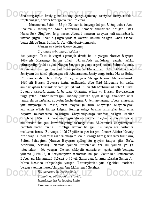 Shoirning   ayrim   forsiy   g‘azallari   topilganiga   qaramay,   turkiy   va   forsiy   she’rlari
to‘planmagan, devoni hozirgacha ma’lum emas. 
Muhammad Soleh 1455 yili Xorazmda dunyoga kelgan. Uning bobosi Amir
Shohmalik   sohibqiron   Amir   Temurning   nomdor   amirlaridan   bo‘lgan.   Otasi
Nursaidbek   Ulug‘bek,   Jo‘gi   mirzo,   Abusaid   mirzolar   saroyida   turli   mansablarda
xizmat   qilgan.   Shoir   tug‘ilgan   yilda   u   Xorazm   hokimi   bo‘lgan.   Onasi   aftidan
buxorolik bo‘lgan. Bu haqda o‘zi «Shayboniynoma»da:
Men bu so‘z birla Buxoro keldim,
O‘z onam uyini manzil qildim,-
deb   yozgan.   Taxt   da’vogari   (qazoqlik   davri)   bo‘lib   yurgan   Husayn   Boyqaro
1467-yili   Xorazmga   hujum   qiladi.   Nursaidbek   mudofaani   yaxshi   tashkil
qilmaganligi (yoki ataylab Husayn Boyqaroga yon bosgani) uchun Sulton Abusaid
Mirzo   uni   o‘limga   buyuradi.   Bu   paytlarda   Muhammad   Soleh   Abdurahmon
Jomiydan ilm tahsil qilayotgan edi. Abdurahmon Jomiy oraga tushib Nursaidbekni
o‘limdan   asrab   qoladi.   Ko‘p   o‘tmay,   u   yana   Marvga   hokim   etib   tayinlanadi.
1469-yili   Husayn   Boyqaro   taxtni   egallagach,   Abu   Said   Mirzoning   bir   necha
amirlari qatori Nursaidbek ham qatl qilinadi. Bu vaqtda Muhammad Soleh Husayn
Boyqaro   saroyida   xizmatda   bo‘lgan.   Otasining   o‘limi   va   Husayn   Boyqaroning
unga   yetarli   e’tibor   bermagani,   moddiy   jihatdan   qiynalganligi   asta-sekin   unda
temuriylarga   nisbatan   adovatni   kuchaytirgan.   U   temuriylarning   tobora   inqirozga
yuz   tutayotganini   ko‘rib,   tarix   maydoniga   kirib   kelayotgan   Shayboniyxon
xizmatiga   o‘tish   fikriga   kelgan.   Buning   ustiga   boshqa   temuriylar   ham   unga
beparvo   munosabatda   bo‘lishgan.   Shayboniyxonga   tarafdor   bo‘lgan   kishilar
(jumladan,   Mullo   Abdurahim   degan   shaxs)   hamda   Shayboniyxonning     yaqin
amirlaridan   bo‘lgan   Jonvafobiyning   ko‘magi   bilan   Muhammad   Shayboniyxon
qabulida   bo‘lib,   uning     iltifotiga   sazovor   bo‘lgan.   Bu   haqda   o‘z   dostonida
ma’lumot  beradi.  Bu  voqea   1496-97  yillarda  yuz  bergan.  Chunki  Alisher   Navoiy
o‘z «Majolis un-nafois» asarida bunga to‘xtalib: «Anga ham g‘arib sahv tushtikim,
Sulton   Sohibqiron   (Husayn   Boyqaro)   qullug‘idin   g‘aybat   ixtiyor   qildi.   Ba’zi
derlarkim,   bexudlig‘   olamida   yomon   musohiblar   ani   bu   yomon   yo‘lg‘a
tutubturlar»,-   deb   yozgan.   Demak,   «Majolis   un-nafois»     qayta   tartib   berilgan
yillarda   (1496-98)   u   Shayboniyxon   xizmatida   bo‘lgan.   Zahiriddin   Muhammad
Bobur   esa   Muhammad   Solehni   1496-yili   Samarqandda   temuriylardan   Sulton   Ali
Mirzo   huzurida   ko‘rganligini   yozgan.   Temuriylardan   yuz   o‘girishni   maslahat
bergan «yomon musohiblardan» biri Muhammad Solehga:
Bul jamoatni ko‘rarsen holo, 
Tana-tirno bila boshlab g‘avg‘o.
Ichadurlar kecha-kunduz boda,
Dinu imon soridin ozoda. 