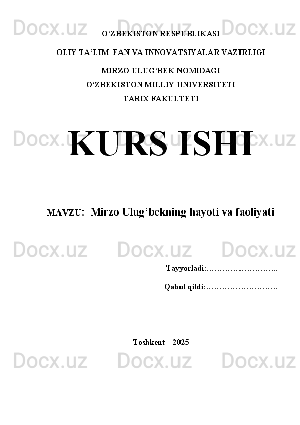 O‘ZBEKISTON RESPUBLIKASI
OLIY TA’LIM  FAN VA INNOVATSIYALAR VAZIRLIGI
MIRZO ULUG‘BEK NOMIDAGI
O‘ZBEKISTON MILLIY UNIVERSITETI
TARIX FAKULTETI
KURS ISHI
MAVZU :   Mirzo Ulug‘bekning hayoti va faoliyati
                                                         
                                                             Tayyorladi:……………………...
Qabul qildi:………………………
Toshkent – 2025 
