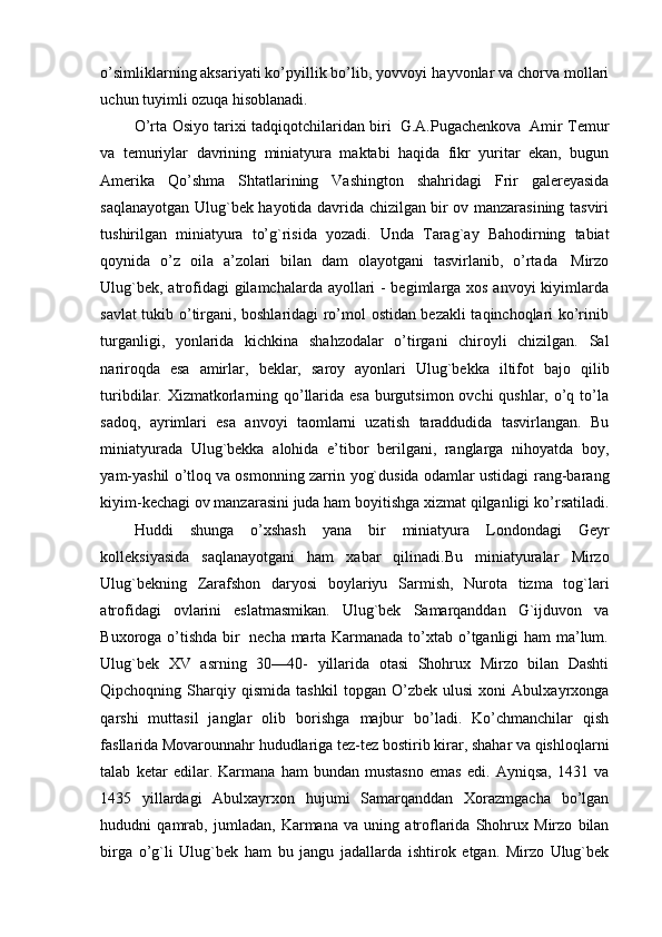 o’simliklarning aksariyati ko’pyillik bo’lib, yovvoyi   hayvonlar   va   chorva   mollari
uchun tuyimli ozuqa   hisoblanadi.
O’rta   Osiyo   tarixi   tadqiqotchilaridan   biri   G.A.Pugachenkova   Amir   Temur
va   temuriylar   davrining   miniatyura   maktabi   haqida   fikr   yuritar   ekan,   bugun
Amerika   Qo’shma   Shtatlarining   Vashington   shahridagi   Frir   galereyasida
saqlanayotgan Ulug`bek hayotida davrida chizilgan bir ov manzarasining tasviri
tushirilgan   miniatyura   to’g`risida   yozadi.   Unda   Tarag`ay   Bahodirning   tabiat
qoynida   o’z   oila   a’zolari   bilan   dam   olayotgani   tasvirlanib,   o’rtada   Mirzo
Ulug`bek, atrofidagi gilamchalarda ayollari - begimlarga xos anvoyi  kiyimlarda
savlat tukib o’tirgani, boshlaridagi ro’mol ostidan bezakli taqinchoqlari ko’rinib
turganligi,   yonlarida   kichkina   shahzodalar   o’tirgani   chiroyli   chizilgan.   Sal
nariroqda   esa   amirlar,   beklar,   saroy   ayonlari   Ulug`bekka   iltifot   bajo   qilib
turibdilar. Xizmatkorlarning qo’llarida esa burgutsimon ovchi qushlar, o’q to’la
sadoq,   ayrimlari   esa   anvoyi   taomlarni   uzatish   taraddudida   tasvirlangan.   Bu
miniatyurada   Ulug`bekka   alohida   e’tibor   berilgani,   ranglarga   nihoyatda   boy,
yam-yashil o’tloq va osmonning zarrin yog`dusida odamlar ustidagi   rang-barang
kiyim-kechagi ov manzarasini juda ham boyitishga xizmat qilganligi   ko’rsatiladi.
Huddi   shunga   o’xshash   yana   bir   miniatyura   Londondagi   Geyr
kolleksiyasida   saqlanayotgani   ham   xabar   qilinadi.Bu   miniatyuralar   Mirzo
Ulug`bekning   Zarafshon   daryosi   boylariyu   Sarmish,   Nurota   tizma   tog`lari
atrofidagi   ovlarini   eslatmasmikan.   Ulug`bek   Samarqanddan   G`ijduvon   va
Buxoroga   o’tishda   bir   necha   marta Karmanada to’xtab o’tganligi ham ma’lum.
Ulug`bek   XV   asrning   30—40-   yillarida   otasi   Shohrux   Mirzo   bilan   Dashti
Qipchoqning  Sharqiy  qismida   tashkil   topgan  O’zbek   ulusi   xoni   Abulxayrxonga
qarshi   muttasil   janglar   olib   borishga   majbur   bo’ladi.   Ko’chmanchilar   qish
fasllarida Movarounnahr hududlariga tez-tez   bostirib   kirar,   shahar   va   qishloqlarni
talab   ketar   edilar.   Karmana   ham   bundan   mustasno   emas   edi.   Ayniqsa,   1431   va
1435   yillardagi   Abulxayrxon   hujumi   Samarqanddan   Xorazmgacha   bo’lgan
hududni   qamrab,   jumladan,   Karmana   va   uning   atroflarida   Shohrux   Mirzo   bilan
birga   o’g`li   Ulug`bek   ham   bu   jangu   jadallarda   ishtirok   etgan.   Mirzo   Ulug`bek 