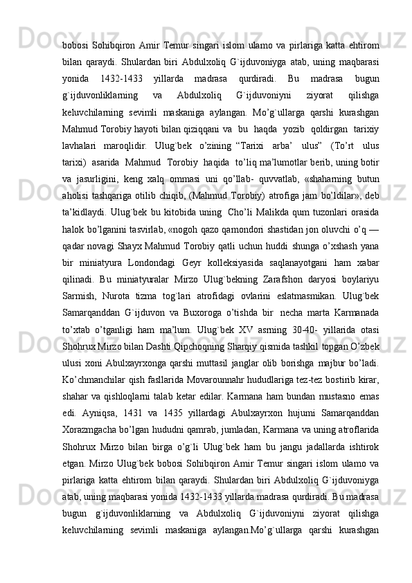 bobosi   Sohibqiron   Amir   Temur   singari   islom   ulamo   va   pirlariga   katta   ehtirom
bilan   qaraydi.   Shulardan   biri   Abdulxoliq   G`ijduvoniyga   atab,   uning   maqbarasi
yonida   1432-1433   yillarda   madrasa   qurdiradi.   Bu   madrasa   bugun
g`ijduvonliklarning   va   Abdulxoliq   G`ijduvoniyni   ziyorat   qilishga
keluvchilarning   sevimli   maskaniga   aylangan.   Mo’g`ullarga   qarshi   kurashgan
Mahmud Torobiy hayoti bilan qiziqqani   va   bu   haqda   yozib   qoldirgan   tarixiy
lavhalari   maroqlidir.   Ulug`bek   o’zining   “T ar i x i     a r ba’     ul u s ”     ( T o ’ rt     u l us
t a r i x i )     a sa r ida   M a h m ud     T o r o b iy     ha qi da    t o ’ li q ma’lumotlar   berib,   uning   botir
va   jasurligini,   keng   xalq   ommasi   uni   qo’llab-   quvvatlab,   «shaharning   butun
aholisi   tashqariga   otilib   chiqib,  (Mahmud   Torobiy)   atrofiga   jam   bo’ldilar»,   deb
ta’kidlaydi.   Ulug`bek   bu   kitobida   uning   Cho’li   Malikda   qum   tuzonlari   orasida
halok bo’lganini tasvirlab, «nogoh qazo qamondori   shastidan jon oluvchi o’q —
qadar   novagi   Shayx  Mahmud   Torobiy   qatli   uchun   huddi   shunga   o’xshash   yana
bir   miniatyura   Londondagi   Geyr   kolleksiyasida   saqlanayotgani   ham   xabar
qilinadi.   Bu   miniatyuralar   Mirzo   Ulug`bekning   Zarafshon   daryosi   boylariyu
Sarmish,   Nurota   tizma   tog`lari   atrofidagi   ovlarini   eslatmasmikan.   Ulug`bek
Samarqanddan   G`ijduvon   va   Buxoroga   o’tishda   bir   necha   marta   Karmanada
to’xtab   o’tganligi   ham   ma’lum.   Ulug`bek   XV   asrning   30-40-   yillarida   otasi
Shohrux Mirzo bilan Dashti Qipchoqning Sharqiy qismida tashkil   topgan O’zbek
ulusi   xoni   Abulxayrxonga   qarshi   muttasil   janglar   olib   borishga   majbur   bo’ladi.
Ko’chmanchilar qish fasllarida Movarounnahr hududlariga tez-tez   bostirib   kirar,
shahar   va   qishloqlarni   talab   ketar   edilar.   Karmana   ham   bundan   mustasno   emas
edi.   Ayniqsa,   1431   va   1435   yillardagi   Abulxayrxon   hujumi   Samarqanddan
Xorazmgacha   bo’lgan   hududni   qamrab,   jumladan,   Karmana   va   uning   atroflarida
Shohrux   Mirzo   bilan   birga   o’g`li   Ulug`bek   ham   bu   jangu   jadallarda   ishtirok
etgan.   Mirzo   Ulug`bek   bobosi   Sohibqiron   Amir   Temur   singari   islom   ulamo   va
pirlariga   katta   ehtirom   bilan   qaraydi.   Shulardan   biri   Abdulxoliq   G`ijduvoniyga
atab, uning maqbarasi yonida 1432-1433 yillarda madrasa qurdiradi. Bu madrasa
bugun   g`ijduvonliklarning   va   Abdulxoliq   G`ijduvoniyni   ziyorat   qilishga
keluvchilarning   sevimli   maskaniga   aylangan.Mo’g`ullarga   qarshi   kurashgan 