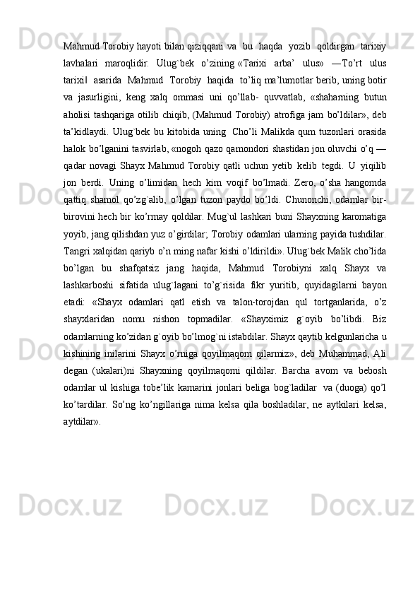 Mahmud Torobiy hayoti bilan qiziqqani   va   bu   haqda   yozib   qoldirgan   tarixiy
lavhalari   maroqlidir.   Ulug`bek   o’zining   «T ar i x i     a r ba’     ul u s »     ― T o ’ rt     u l us
t a r i x i  ‖   a sa r ida   M a h m ud     T o r o b iy     ha qi da    t o ’ li q ma’lumotlar   berib,   uning   botir
va   jasurligini,   keng   xalq   ommasi   uni   qo’llab-   quvvatlab,   «shaharning   butun
aholisi   tashqariga   otilib   chiqib,  (Mahmud   Torobiy)   atrofiga   jam   bo’ldilar»,   deb
ta’kidlaydi.   Ulug`bek   bu   kitobida   uning   Cho’li   Malikda   qum   tuzonlari   orasida
halok bo’lganini tasvirlab, «nogoh qazo qamondori   shastidan jon oluvchi o’q —
qadar   novagi   Shayx   Mahmud   Torobiy   qatli   uchun   yetib   kelib   tegdi.   U   yiqilib
jon   berdi.   Uning   o’limidan   hech   kim   voqif   bo’lmadi.   Zero,   o’sha   hangomda
qattiq   shamol   qo’zg`alib,   o’lgan   tuzon   paydo   bo’ldi.   Chunonchi,   odamlar   bir-
birovini hech bir ko’rmay qoldilar. Mug`ul lashkari buni   Shayxning   karomatiga
yoyib,   jang   qilishdan   yuz   o’girdilar;   Torobiy   odamlari   ularning   payida   tushdilar.
Tangri   xalqidan   qariyb   o’n ming   nafar   kishi   o’ldirildi». Ulug`bek Malik cho’lida
bo’lgan   bu   shafqatsiz   jang   haqida,   Mahmud   Torobiyni   xalq   Shayx   va
lashkarboshi   sifatida   ulug`lagani   to’g`risida   fikr   yuritib,   quyidagilarni   bayon
etadi:   «Shayx   odamlari   qatl   etish   va   talon-torojdan   qul   tortganlarida,   o’z
shayxlaridan   nomu   nishon   topmadilar.   «Shayximiz   g`oyib   bo’libdi.   Biz
odamlarning ko’zidan   g`oyib   bo’lmog`ni istabdilar. Shayx qaytib   kelgunlaricha   u
kishining   inilarini   Shayx   o’rniga   qoyilmaqom   qilarmiz»,   deb   Muhammad,   Ali
degan   (ukalari)ni   Shayxning   qoyilmaqomi   qildilar.   Barcha   avom   va   bebosh
odamlar   ul   kishiga   tobe’lik   kamarini   jonlari   beliga   bog`ladilar   va   (duoga)   qo’l
ko’tardilar.   So’ng   ko’ngillariga   nima   kelsa   qila   boshladilar,   ne   aytkilari   kelsa,
aytdilar». 