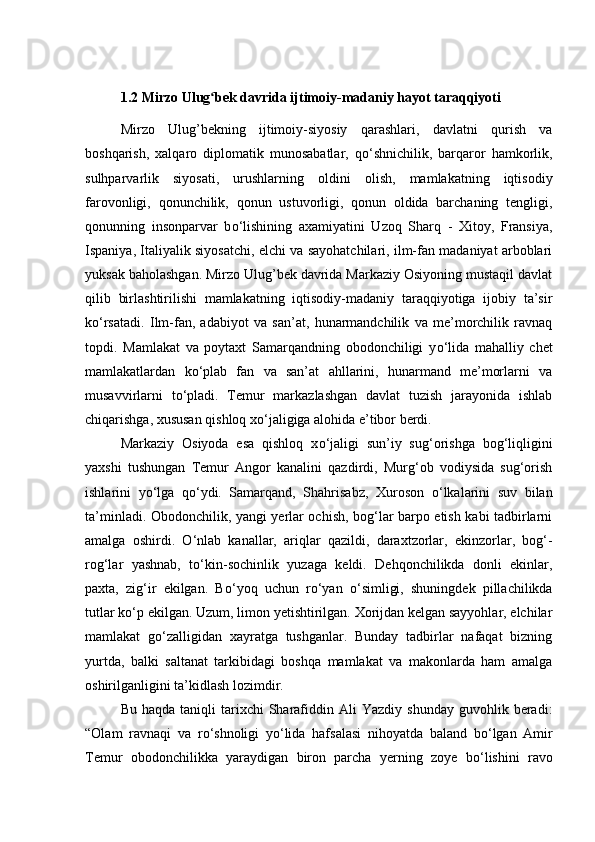 1.2 Mirzo Ulug bek davrida ijtimoiy-madaniy hayot taraqqiyoti ʻ
Mirzo   Ulug’bekning   ijtimoiy-siyosiy   qarashlari,   davlatni   qurish   va
boshqarish,   xalqaro   diplomatik   munosabatlar,   q о ‘shnichilik,   barqaror   hamkorlik,
sulhparvarlik   siyosati,   urushlarning   oldini   olish,   mamlakatning   iqtisodiy
farovonligi,   qonunchilik,   qonun   ustuvorligi,   qonun   oldida   barchaning   tengligi,
qonunning   insonparvar   b о ‘lishining   axamiyatini   Uzoq   Sharq   -   Xitoy,   Fransiya,
Ispaniya, Italiyalik siyosatchi, elchi va sayohatchilari, ilm-fan madaniyat arboblari
yuksak baholashgan. Mirzo Ulug’bek davrida Markaziy Osiyoning mustaqil davlat
qilib   birlashtirilishi   mamlakatning   iqtisodiy-madaniy   taraqqiyotiga   ijobiy   ta’sir
k о ‘rsatadi.   Ilm-fan,   adabiyot   va   san’at,   hunarmandchilik   va   me’morchilik   ravnaq
topdi.   Mamlakat   va   poytaxt   Samarqandning   obodonchiligi   y о ‘lida   mahalliy   chet
mamlakatlardan   k о ‘plab   fan   va   san’at   ahllarini,   hunarmand   me’morlarni   va
musavvirlarni   t о ‘pladi.   Temur   markazlashgan   davlat   tuzish   jarayonida   ishlab
chiqarishga, xususan qishloq x о ‘jaligiga alohida e’tibor berdi. 
Markaziy   Osiyoda   esa   qishloq   x о ‘jaligi   sun’iy   sug‘orishga   bog‘liqligini
yaxshi   tushungan   Temur   Angor   kanalini   qazdirdi,   Murg‘ob   vodiysida   sug‘orish
ishlarini   y о ‘lga   q о ‘ydi.   Samarqand,   Shahrisabz,   Xuroson   о ‘lkalarini   suv   bilan
ta’minladi. Obodonchilik, yangi yerlar ochish, bog‘lar barpo etish kabi tadbirlarni
amalga   oshirdi.   О ‘nlab   kanallar,   ariqlar   qazildi,   daraxtzorlar,   ekinzorlar,   bog‘-
rog‘lar   yashnab,   t о ‘kin-sochinlik   yuzaga   keldi.   Dehqonchilikda   donli   ekinlar,
paxta,   zig‘ir   ekilgan.   B о ‘yoq   uchun   r о ‘yan   о ‘simligi,   shuningdek   pillachilikda
tutlar k о ‘p ekilgan. Uzum, limon yetishtirilgan. Xorijdan kelgan sayyohlar, elchilar
mamlakat   g о ‘zalligidan   xayratga   tushganlar.   Bunday   tadbirlar   nafaqat   bizning
yurtda,   balki   saltanat   tarkibidagi   boshqa   mamlakat   va   makonlarda   ham   amalga
oshirilganligini ta’kidlash lozimdir.
Bu  haqda   taniqli  tarixchi  Sharafiddin  Ali  Yazdiy  shunday  guvohlik  beradi:
“Olam   ravnaqi   va   r о ‘shnoligi   y о ‘lida   hafsalasi   nihoyatda   baland   b о ‘lgan   Amir
Temur   obodonchilikka   yaraydigan   biron   parcha   yerning   zoye   b о ‘lishini   ravo 