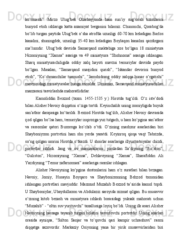 k о ‘rmasdi”.   Mirzo   Ulug’bek   Ozarbayjonda   ham   sun’iy   sug‘orish   tizimlarini
bunyod   etish   ishlariga   katta   axamiyat   berganini   bilamiz.   Chunonchi,   Qorabog‘da
b о ‘lib turgan paytida Ulug’bek   о ‘sha atrofda uzunligi 60-70 km keladigan Barlos
kanalini,   shuningdek,   uzunligi   35-40   km   keladigan   Boylaqon   kanalini   qazdirgani
ma’lumdir. Ulug‘bek   davrida   Samarqand   maktabiga   xos   b о ‘lgan   18   miniatyura
Nizomiyning   “Xamsa”   asariga   va   49   miniatyura   “Shohnoma”   asariga   ishlangan.
Sharq   miniatyurachiligida   oddiy   xalq   hayoti   mavzui   temuriylar   davrida   paydo
b о ‘lgan.   Masalan,   “Samarqand   masjidini   qurish”,   “Iskandar   devorini   bunyod
etish”,   “K о ‘chmanchilar   turmushi”,   “Jamshidning   oddiy   xalqqa   hunar   о ‘rgatishi”
mavzusidagi miniatyuralar bunga misoldir. Umuman, Samarqand miniatyurachilari
manzarani tasvirlashda mahoratlidirlar. 
Kamoliddin   Bexzod   (taxm.   1455-1535   y.)   Hirotda   tug‘ildi.   О ‘z   iste’dodi
bilan Alisher Navoiy diqqatini  о ‘ziga tortdi. Keyinchalik uning xomiyligida buyuk
san’atkor darajasiga k о ‘tarildi. Bexzod Hirotda tug‘ilib, Alisher Navoiy davrasida
ijod qilgan b о ‘lsa ham, temuriylar inqirozga yuz tutgach, u ham k о ‘pgina san’atkor
va   rassomlar   qatori   Buxoroga   k о ‘chib   о ‘tdi.   О ‘zining   mashxur   asarlaridan   biri
Shayboniyxon   portretini   ham   shu   yerda   yaratdi.   Keyinroq   qisqa   vaqt   Tabrizda,
s о ‘ng qolgan umrini Hirotda  о ‘tkazdi. U shoirlar asarlariga illyustratsiyalar chizdi,
portretlar   ishladi.   Jang   va   ov   manzaralarini,   jumladan   Sa’diyning   “B о ‘ston”,
“Guliston”,   Nizomiyning   “Xamsa”,   Dehlaviyning   “Xamsa”,   Sharafiddin   Ali
Yazdiyning “Temur zafarnomasi” asarlariga rasmlar ishlagan. 
Alisher   Navoiyning   k о ‘pgina   dostonlarini   ham   о ‘z   suratlari   bilan   bezagan.
Navoiy,   Jomiy,   Husayin   Boyqaro   va   Shaybonixonning   Behzod   tomonidan
ishlangan   portretlari   mavjuddir.   Maxmud   Muzahib   Bexzod   ta’sirida   kamol   topdi.
U Shayboniylar, Ubaydullaxon va Abdulaziz saroyida xizmat qilgan. Bu musavvir
о ‘zining   kitob   bezash   va   miniatyura   ishlash   borasidagi   yuksak   mahorati   uchun
“Muzahib” - “oltin suv yurituvchi” taxallusiga loyiq b о ‘ldi. Uning ilk asari Alisher
Navoiyning hassaga  tayanib  turgan holatini   tasvirlovchi  portretdir. Uning  asarlari
orasida   ayniqsa,   “Sulton   Sanjar   va   t о ‘quvchi   qari   kampir   uchrashuvi”   rasmi
diqqatga   sazovordir.   Markaziy   Osiyoning   yana   bir   yirik   musavvirlaridan   biri 