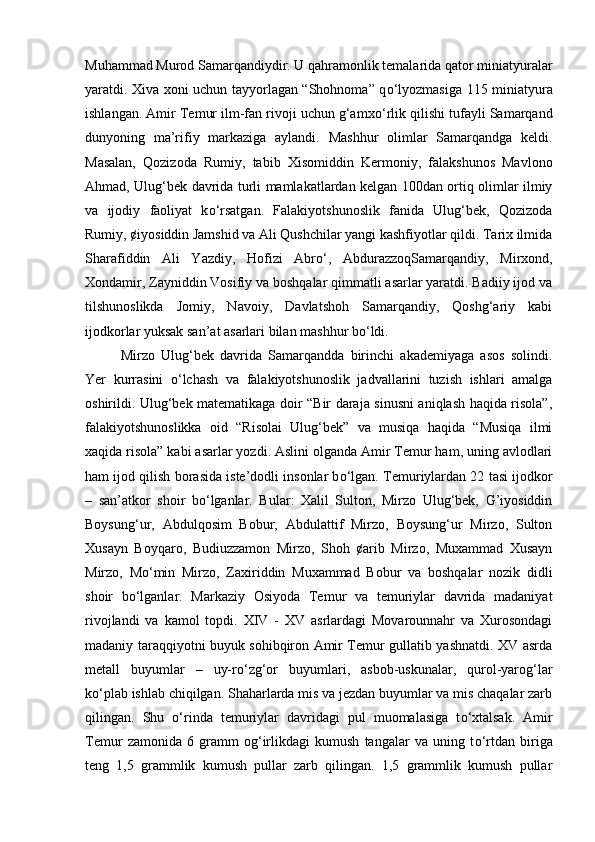Muhammad Murod Samarqandiydir. U qahramonlik temalarida qator miniatyuralar
yaratdi. Xiva xoni uchun tayyorlagan “Shohnoma” q о ‘lyozmasiga 115 miniatyura
ishlangan. Amir Temur ilm-fan rivoji uchun g‘amx о ‘rlik qilishi tufayli Samarqand
dunyoning   ma’rifiy   markaziga   aylandi.   Mashhur   olimlar   Samarqandga   keldi.
Masalan,   Qozizoda   Rumiy,   tabib   Xisomiddin   Kermoniy,   falakshunos   Mavlono
Ahmad, Ulug‘bek davrida turli mamlakatlardan kelgan 100dan ortiq olimlar ilmiy
va   ijodiy   faoliyat   k о ‘rsatgan.   Falakiyotshunoslik   fanida   Ulug‘bek,   Qozizoda
Rumiy, ¢iyosiddin Jamshid va Ali Qushchilar yangi kashfiyotlar qildi. Tarix ilmida
Sharafiddin   Ali   Yazdiy,   Hofizi   Abr о ‘,   AbdurazzoqSamarqandiy,   Mirxond,
Xondamir, Zayniddin Vosifiy va boshqalar qimmatli asarlar yaratdi. Badiiy ijod va
tilshunoslikda   Jomiy,   Navoiy,   Davlatshoh   Samarqandiy,   Qoshg‘ariy   kabi
ijodkorlar yuksak san’at asarlari bilan mashhur b о ‘ldi. 
Mirzo   Ulug‘bek   davrida   Samarqandda   birinchi   akademiyaga   asos   solindi.
Yer   kurrasini   о ‘lchash   va   falakiyotshunoslik   jadvallarini   tuzish   ishlari   amalga
oshirildi. Ulug‘bek matematikaga doir “Bir daraja sinusni aniqlash haqida risola”,
falakiyotshunoslikka   oid   “Risolai   Ulug‘bek”   va   musiqa   haqida   “Musiqa   ilmi
xaqida risola” kabi asarlar yozdi. Aslini olganda Amir Temur ham, uning avlodlari
ham ijod qilish borasida iste’dodli insonlar b о ‘lgan. Temuriylardan 22 tasi ijodkor
–   san’atkor   shoir   b о ‘lganlar.   Bular:   Xalil   Sulton,   Mirzo   Ulug‘bek,   G’iyosiddin
Boysung‘ur,   Abdulqosim   Bobur,   Abdulattif   Mirzo,   Boysung‘ur   Mirzo,   Sulton
Xusayn   Boyqaro,   Budiuzzamon   Mirzo,   Shoh   ¢arib   Mirzo,   Muxammad   Xusayn
Mirzo,   M о ‘min   Mirzo,   Zaxiriddin   Muxammad   Bobur   va   boshqalar   nozik   didli
shoir   b о ‘lganlar.   Markaziy   Osiyoda   Temur   va   temuriylar   davrida   madaniyat
rivojlandi   va   kamol   topdi.   XIV   -   XV   asrlardagi   Movarounnahr   va   Xurosondagi
madaniy taraqqiyotni buyuk sohibqiron Amir Temur gullatib yashnatdi. XV asrda
metall   buyumlar   –   uy-r о ‘zg‘or   buyumlari,   asbob-uskunalar,   qurol-yarog‘lar
k о ‘plab ishlab chiqilgan. Shaharlarda mis va jezdan buyumlar va mis chaqalar zarb
qilingan.   Shu   о ‘rinda   temuriylar   davridagi   pul   muomalasiga   t о ‘xtalsak.   Amir
Temur   zamonida   6   gramm   og‘irlikdagi   kumush   tangalar   va   uning   t о ‘rtdan   biriga
teng   1,5   grammlik   kumush   pullar   zarb   qilingan.   1,5   grammlik   kumush   pullar 