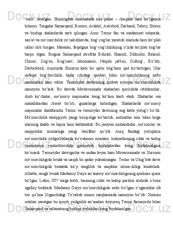 “miri”   deyilgan.   Shuningdek   muomalada   mis   pullar   –   chaqalar   ham   b о ‘lganini
bilamiz. Tangalar Samarqand, Buxoro, Ardabil, Astrobod, Darband, Tabriz, Sheroz
va   boshqa   shaharlarda   zarb   qilingan.   Amir   Temur   fan   va   madaniyat   sohasida,
san’at va me’morchilik y о ‘nalishlarida, bog‘-rog‘lar yaratish olamida ham k о ‘plab
ishlar   olib   borgan.   Masalan,   faqatgina   bog‘-rog‘chilikning   о ‘zida   k о ‘plab   bog‘lar
barpo   etgan.   Birgina   Samarqand   atrofida   Behisht,   Shamol,   Dilkusho,   Baland,
Chinor,   Zog‘on,   Bog‘inav,   Jahonnamo,   Naqshi   jaHon,   Gulbog‘,   B о ‘ldu,
Davlatobod,   Amirzoda   Shoxrux   kabi   bir   qator   bog‘larni   qad   k о ‘tartirgan.   Ular
nafaqat   bog‘dorchilik,   balki   ichidagi   qasrlari   bilan   me’morchilikning   nafis
namunalari   ham   edilar.   Temuriylar   davlatining   qudrati   ayniqsa   me’morchilikda
namoyon   b о ‘ladi.   Bu   davrda   Movarounnahr   shaharlari   qurilishda   istehkomlar,
shoh   k о ‘chalar,   me’moriy   majmualar   keng   k о ‘lam   kasb   etadi.   Shaharlar   esa
mahallalardan   iborat   b о ‘lib,   guzarlarga   birlashgan.   Shaharlarda   me’moriy
majmualar   shakllanishi   Temur   va   temuriylar   davrining   eng   katta   yutug‘i   b о ‘ldi.
Me’morchilik   taraqqiyoti   yangi   bosqichga   k о ‘tarildi,   inshoatlar   soni   bilan   birga
ularning   shakli   va   hajmi   ham   kattalashdi.   Bu   jarayon   muhandislar,   me’morlar   va
naqqoshlar   zimmasiga   yangi   vazifalar   q о ‘ydi.   Aniq   fandagi   yutuqlarni
me’morchilik  yodgorliklarida  k о ‘rishimiz  mumkin.  Inshoatlarning  ichki   va  tashqi
tomonlarini   rejalashtirishda   geometrik   tuzilmalardan   keng   foydalanilgani
k о ‘rinadi. Temuriylar davrigacha va undan keyin ham Movarounnahr va Xuroson
me’morchiligida bezak va naqsh bu qadar yuksalmagan. Temur va Ulug‘bek davri
me’morchiligida   bezakda   k о ‘p   ranglilik   va   naqshlar   xilma-xilligi   kuzatiladi.
Albatta, rangli bezak Markaziy Osiyo an’anaviy me’morchiligining ajralmas qismi
b о ‘lgan. Lekin, XIV asrga kelib, binoning ichki  va tashqi  pardozi  alohida   о ‘rinni
egallay   boshladi.   Markaziy   Osiyo   me’morchiligida   sodir   b о ‘lgan   о ‘zgarishlar   ilk
bor   q о ‘hna   Urganchdagi   T о ‘rabek   xonim   maqbarasida   namoyon   b о ‘ldi.   Xorazm
ustalari yaratgan bu ajoyib yodgorlik an’analari  keyinroq Temur farmoyishi  bilan
Samarqand va saltanatning boshqa yerlaridan keng foydalanilgan. 