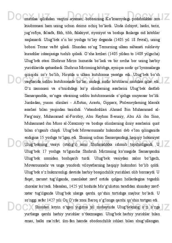 mutolaa   qilishdan   vaqtini   ayamas,   bobosining   K о ‘ksaroydagi   podsholikka   xos
kuubxonasi   ham   uning   uchun   doimo   ochiq   b о ‘lardi.   Unda   ilohiyot,   hadis,   tarix,
jug‘rofiya,   falsafa,   fikh,   tibb,   falakiyot,   riyoziyot   va   boshqa   fanlarga   oid   kitoblar
saqlanardi.   Ulug‘bek   о ‘n   bir   yoshga   t о ‘lay   deganda   (1405   yil   18   fevral),   uning
bobosi   Temur   vafot   qiladi.   Shundan   s о ‘ng   Temurning   ulkan   saltanati   sulolaviy
kurashlar   iskanjasiga   tushib   qoladi.   О ‘sha   kezlari   (1405  yildan   to   1409  yilgacha)
Ulug‘bek   otasi   Shohrux   Mirzo   huzurida   b о ‘ladi   va   bir   necha   bor   uning   harbiy
yurishlarida qatnashadi. Shohrux Mirzoning kitobga, ayniqsa nodir q о ‘lyozmalarga
qiziqishi   z о ‘r   b о ‘lib,   Hirotda   u   ulkan   kutubxona   yaratga   edi.   Ulug‘bek   b о ‘sh
vaqtlarida   ushbu   kutubxonada   b о ‘lar,   undagi   nodir   kitoblarni   mutolaa   qilar   edi.
О ‘z   zamonasi   va   о ‘tmishdagi   k о ‘p   olimlarning   asarlarini   Ulug‘bek   dastlab
Samarqandda,   s о ‘ngra   otasining   ushbu   kutubxonasida   о ‘qishga   muyassar   b о ‘ldi.
Jumladan,   yunon   olimlari   -   Aflotun,   Arastu,   Gipparx,   Ptolemeylarning   klassik
asarlari   bilan   yaqindan   tanishdi.   Vatandoshlari   Ahmad   Bin   Muhammad   al-
Farg‘oniy,   Muhammad   al-Forobiy,   Abu   Rayhon   Beruniy,   Abu   Ali   ibn   Sino,
Muhammad   ibn   Muso   al-Xorazmiy   va   boshqa   olimlarning   ilmiy   asarlarini   qunt
bilan   о ‘rganib   chiqdi.   Ulug‘bek   Movarounnahr   hukmdori   deb   e’lon   qilinganida
endigina  15   yoshga   t о ‘lgan   edi.   Shuning   uchun  Samarqandagi   haqiqiy  hokimiyat
Ulug‘bekning   vasiyi   (otalig‘i)   amir   Shohmalikka   ishonib   topshirilgandi.   U
Ulug‘bek   17   yoshga   t о ‘lguncha   Shohruh   Mirzoning   k о ‘magida   Samarqandni
Ulug‘bek   nomidan   boshqarib   turdi.   Ulug‘bek   vasiydan   xalos   b о ‘lgach,
Movarounnahr   va   unga   yondosh   viloyatlarning   haqiqiy   hukmdori   b о ‘lib   qoldi.
Ulug‘bek   о ‘z hukmronligi davrida harbiy bosqinchilik yurishlari olib bormaydi. U
faqat,   zarurat   tug‘ilganda,   mamlakat   xavf   ostida   qolgan   hollardagina   tegashli
choralar k о ‘radi. Masalan, 1425 yil boshida M о ‘g‘uliston tarafidan shunday xavf-
xatar   tug‘ilganda   Ulug‘bek   ularga   qarshi   q о ‘shin   tortishga   majbur   b о ‘ladi.   U
s о ‘nggi safar 1427 yili Oq  О ‘rda xoni Baroq  о ‘g‘longa qarshi q о ‘shin tortgan edi. 
Shundan   keyin   о ‘tgan   yigirma   yil   mobaynida   Ulug‘bekning   о ‘zi   о ‘zga
yurtlarga   qarshi   harbiy   yurishlar   о ‘tkazmagan.   Ulug‘bek   harbiy   yurishlar   bilan
emas,   balki   ma’rifat,   ilm-fan   hamda   obodonchilik   ishlari   bilan   shug‘ullangan. 