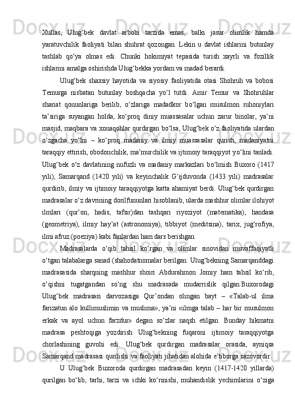 Xullas,   Ulug‘bek   davlat   arbobi   tarzida   emas,   balki   jasur   olimlik   hamda
yaratuvchilik   faoliyati   bilan   shuhrat   qozongan.   Lekin   u   davlat   ishlarini   butunlay
tashlab   q о ‘ya   olmas   edi.   Chunki   hokimiyat   tepasida   turish   xayrli   va   fozillik
ishlarini amalga oshirishda Ulug‘bekka yordam va madad berardi. 
Ulug‘bek   shaxsiy   hayotida   va   siyosiy   faoliyatida   otasi   Shohruh   va   bobosi
Temurga   nisbatan   butunlay   boshqacha   y о ‘l   tutdi.   Amir   Temur   va   Shohruhlar
shariat   qonunlariga   berilib,   о ‘zlariga   madadkor   b о ‘lgan   musulmon   ruhoniylari
ta’siriga   suyangan   holda,   k о ‘proq   diniy   muassasalar   uchun   zarur   binolar,   ya’ni
masjid, maqbara va xonaqohlar qurdirgan b о ‘lsa, Ulug‘bek  о ‘z faoliyatida ulardan
о ‘zgacha   y о ‘lni   –   k о ‘proq   madaniy   va   ilmiy   muassasalar   qurish,   madaniyatni
taraqqiy ettirish, obodonchilik, ma’murchilik va ijtimoiy taraqqiyot y о ‘lini tanladi.
Ulug‘bek   о ‘z   davlatining   nufuzli   va   madaniy   markazlari   b о ‘lmish   Buxoro   (1417
yili),   Samarqand   (1420   yili)   va   keyinchalik   G‘ijduvonda   (1433   yili)   madrasalar
qurdirib, ilmiy va ijtimoiy taraqqiyotga katta ahamiyat  berdi. Ulug‘bek qurdirgan
madrasalar  о ‘z davrining dorilfununlari hisoblanib, ularda mashhur olimlar ilohiyot
ilmlari   (qur’on,   hadis,   tafsir)dan   tashqari   riyoziyot   (matematika),   handasa
(geometriya),   ilmiy   hay’at   (astronomiya),   tibbiyot   (meditsina),   tarix,   jug‘rofiya,
ilmi afruz (poeziya) kabi fanlardan ham dars berishgan. 
Madrasalarda   о ‘qib   tahsil   k о ‘rgan   va   olimlar   sinovidan   muvaffaqiyatli
о ‘tgan talabalarga sanad (shahodatnomalar berilgan. Ulug‘bekning Samarqanddagi
madrasasida   sharqning   mashhur   shoiri   Abdurahmon   Jomiy   ham   tahsil   k о ‘rib,
о ‘qishni   tugatgandan   s о ‘ng   shu   madrasada   mudarrislik   qilgan.Buxorodagi
Ulug‘bek   madrasasi   darvozasiga   Qur’ondan   olingan   bayt   –   «Talab-ul   ilma
farizatun   alo  kullimuslimin   va  muslima»,   ya’ni   «ilmga   talab  –   har   bir   musulmon
erkak   va   ayol   uchun   farzdur»   degan   s о ‘zlar   naqsh   etilgan.   Bunday   hikmatni
madrasa   peshtoqiga   yozdirish   Ulug‘bekning   fuqaroni   ijtimoiy   taraqqiyotga
chorlashining   guvohi   edi.   Ulug‘bek   qurdirgan   madrasalar   orasida,   ayniqsa
Samarqand madrasasi qurilishi va faoliyati jihatidan alohida e’tiborga sazovordir.  
U   Ulug‘bek   Buxoroda   qurdirgan   madrasadan   keyin   (1417-1420   yillarda)
qurilgan   b о ‘lib,   tarhi,   tarzi   va   ichki   k о ‘rinishi,   muhandislik   yechimlarini   о ‘ziga 