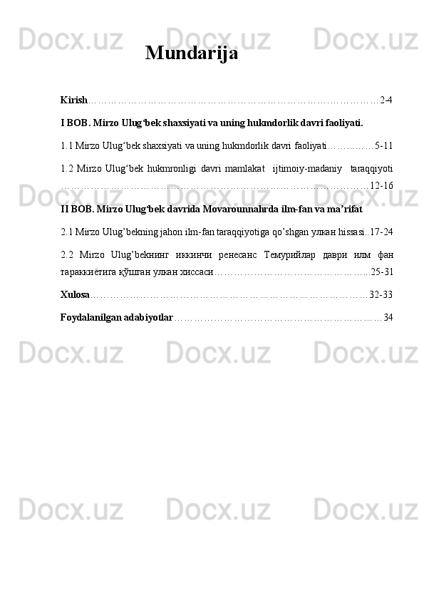                  Mundarija
Kirish ……………………………………………………………….……………2-4
I BOB. Mirzo Ulug bek shaxsiyati va uning hukmdorlik davri faoliyati.ʻ
1.1 Mirzo Ulug bek shaxsiyati va uning hukmdorlik davri faoliyati……...……5-11	
ʻ
1.2   Mirzo   Ulug bek   hukmronligi   davri   mamlakat     ijtimoiy-madaniy     taraqqiyoti
ʻ
…………………………………………………………………………………12-16
II BOB. Mirzo Ulug bek davrida Movarounnahrda ilm-fan va ma rifat	
ʻ ʼ
2.1 Mirzo Ulug’bekning jahon ilm-fan taraqqiyotiga qo’shgan  улкан  hissasi..17-24
2.2   Mirzo   Ulug’bek нинг   иккинчи   ренесанс   Темурийлар   даври   илм   фан
тараккиётига   қўшган   улкан   хиссаси ………………………………………...25-31
Xulosa …………………………………………………………………………32-33
Foydalanilgan adabiyotlar ………………………………………………………34 