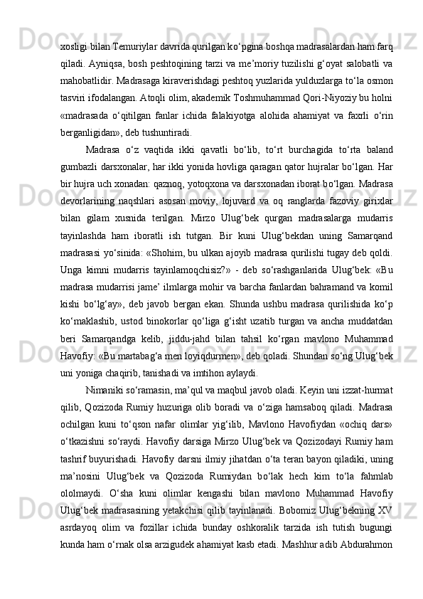 xosligi bilan Temuriylar davrida qurilgan k о ‘pgina boshqa madrasalardan ham farq
qiladi. Ayniqsa, bosh peshtoqining tarzi  va me’moriy tuzilishi  g‘oyat  salobatli  va
mahobatlidir. Madrasaga kiraverishdagi peshtoq yuzlarida yulduzlarga t о ‘la osmon
tasviri ifodalangan. Atoqli olim, akademik Toshmuhammad Qori-Niyoziy bu holni
«madrasada   о ‘qitilgan   fanlar   ichida   falakiyotga   alohida   ahamiyat   va   faxrli   о ‘rin
berganligidan», deb tushuntiradi. 
Madrasa   о ‘z   vaqtida   ikki   qavatli   b о ‘lib,   t о ‘rt   burchagida   t о ‘rta   baland
gumbazli darsxonalar, har ikki yonida hovliga qaragan qator hujralar b о ‘lgan. Har
bir hujra uch xonadan: qaznoq, yotoqxona va darsxonadan iborat b о ‘lgan. Madrasa
devorlarining   naqshlari   asosan   moviy,   lojuvard   va   oq   ranglarda   fazoviy   girixlar
bilan   gilam   xusnida   terilgan.   Mirzo   Ulug‘bek   qurgan   madrasalarga   mudarris
tayinlashda   ham   iboratli   ish   tutgan.   Bir   kuni   Ulug‘bekdan   uning   Samarqand
madrasasi y о ‘sinida: «Shohim, bu ulkan ajoyib madrasa qurilishi tugay deb qoldi.
Unga   kimni   mudarris   tayinlamoqchisiz?»   -   deb   s о ‘rashganlarida   Ulug‘bek:   «Bu
madrasa mudarrisi jame’ ilmlarga mohir va barcha fanlardan bahramand va komil
kishi   b о ‘lg‘ay»,   deb   javob   bergan   ekan.   Shunda   ushbu   madrasa   qurilishida   k о ‘p
k о ‘maklashib,   ustod   binokorlar   q о ‘liga   g‘isht   uzatib   turgan   va   ancha   muddatdan
beri   Samarqandga   kelib,   jiddu-jahd   bilan   tahsil   k о ‘rgan   mavlono   Muhammad
Havofiy: «Bu martabag‘a men loyiqdurmen», deb qoladi. Shundan s о ‘ng Ulug‘bek
uni yoniga chaqirib, tanishadi va imtihon aylaydi. 
Nimaniki s о ‘ramasin, ma’qul va maqbul javob oladi. Keyin uni izzat-hurmat
qilib,   Qozizoda   Rumiy   huzuriga   olib   boradi   va   о ‘ziga   hamsaboq   qiladi.   Madrasa
ochilgan   kuni   t о ‘qson   nafar   olimlar   yig‘ilib,   Mavlono   Havofiydan   «ochiq   dars»
о ‘tkazishni  s о ‘raydi. Havofiy darsiga Mirzo Ulug‘bek va Qozizodayi  Rumiy ham
tashrif buyurishadi. Havofiy darsni ilmiy jihatdan   о ‘ta teran bayon qiladiki, uning
ma’nosini   Ulug‘bek   va   Qozizoda   Rumiydan   b о ‘lak   hech   kim   t о ‘la   fahmlab
ololmaydi.   О ‘sha   kuni   olimlar   kengashi   bilan   mavlono   Muhammad   Havofiy
Ulug‘bek   madrasasining   yetakchisi   qilib   tayinlanadi.   Bobomiz   Ulug‘bekning   XV
asrdayoq   olim   va   fozillar   ichida   bunday   oshkoralik   tarzida   ish   tutish   bugungi
kunda ham  о ‘rnak olsa arzigudek ahamiyat kasb etadi. Mashhur adib Abdurahmon 