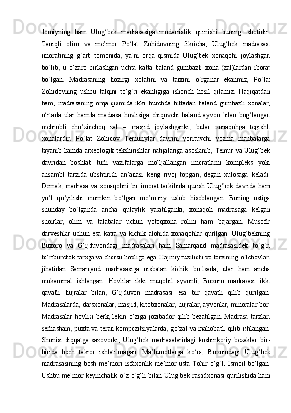 Jomiyning   ham   Ulug‘bek   madrasasiga   mudarrislik   qilinishi   buning   isbotidir.
Taniqli   olim   va   me’mor   P о ‘lat   Zohidovning   fikricha,   Ulug‘bek   madrasasi
imoratining   g‘arb   tomonida,   ya’ni   orqa   qismida   Ulug‘bek   xonaqohi   joylashgan
b о ‘lib,   u   о ‘zaro   birlashgan   uchta   katta   baland   gumbazli   xona   (zal)lardan   iborat
b о ‘lgan.   Madrasaning   hozirgi   xolatini   va   tarxini   о ‘rganar   ekanmiz,   P о ‘lat
Zohidovning   ushbu   talqini   t о ‘g‘ri   ekanligiga   ishonch   hosil   qilamiz.   Haqiqatdan
ham,   madrasaning   orqa   qismida   ikki   burchda   bittadan   baland   gumbazli   xonalar,
о ‘rtada   ular   hamda   madrasa   hovlisiga   chiquvchi   baland   ayvon   bilan   bog‘langan
mehrobli   ch о ‘zinchoq   zal   –   masjid   joylashganki,   bular   xonaqohga   tegishli
xonalardir.   P о ‘lat   Zohidov   Temuriylar   davrini   yorituvchi   yozma   manbalarga
tayanib hamda arxeologik tekshirishlar  natijalariga asoslanib,  Temur va Ulug‘bek
davridan   boshlab   turli   vazifalarga   m о ‘ljallangan   imoratlarni   kompleks   yoki
ansambl   tarzida   ubshtirish   an’anasi   keng   rivoj   topgan,   degan   xulosaga   keladi.
Demak, madrasa  va xonaqohni  bir  imorat  tarkibida  qurish  Ulug‘bek davrida ham
y о ‘l   q о ‘yilishi   mumkin   b о ‘lgan   me’moriy   uslub   hisoblangan.   Buning   ustiga
shunday   b о ‘lganda   ancha   qulaylik   yaratilganki,   xonaqoh   madrasaga   kelgan
shoirlar,   olim   va   talabalar   uchun   yotoqxona   rolini   ham   bajargan.   Musofir
darveshlar   uchun   esa   katta   va   kichik   alohida   xonaqohlar   qurilgan.   Ulug‘bekning
Buxoro   va   G‘ijduvondagi   madrasalari   ham   Samarqand   madrasasidek   t о ‘g‘ri
t о ‘rtburchak tarxga va chorsu hovliga ega. Hajmiy tuzilishi va tarxining  о ‘lchovlari
jihatidan   Samarqand   madrasasiga   nisbatan   kichik   b о ‘lsada,   ular   ham   ancha
mukammal   ishlangan.   Hovlilar   ikki   muqobil   ayvonli,   Buxoro   madrasasi   ikki
qavatli   hujralar   bilan,   G‘ijduvon   madrasasi   esa   bir   qavatli   qilib   qurilgan.
Madrasalarda, darsxonalar, masjid, kitobxonalar, hujralar, ayvonlar, minoralar bor.
Madrasalar   hovlisi   berk,   lekin   о ‘ziga   jozibador   qilib   bezatilgan.   Madrasa   tarzlari
serhasham, puxta va teran kompozitsiyalarda, g о ‘zal va mahobatli qilib ishlangan.
Shunisi   diqqatga   sazovorki,   Ulug‘bek   madrasalaridagi   koshinkoriy   bezaklar   bir-
birida   hech   takror   ishlatilmagan.   Ma’lumotlarga   k о ‘ra,   Buxorodagi   Ulug‘bek
madrasasining   bosh  me’mori  isfaxonlik  me’mor  usta   Tohir   о ‘g‘li   Ismoil   b о ‘lgan.
Ushbu me’mor keyinchalik   о ‘z   о ‘g‘li bilan Ulug‘bek rasadxonasi  qurilishida ham 