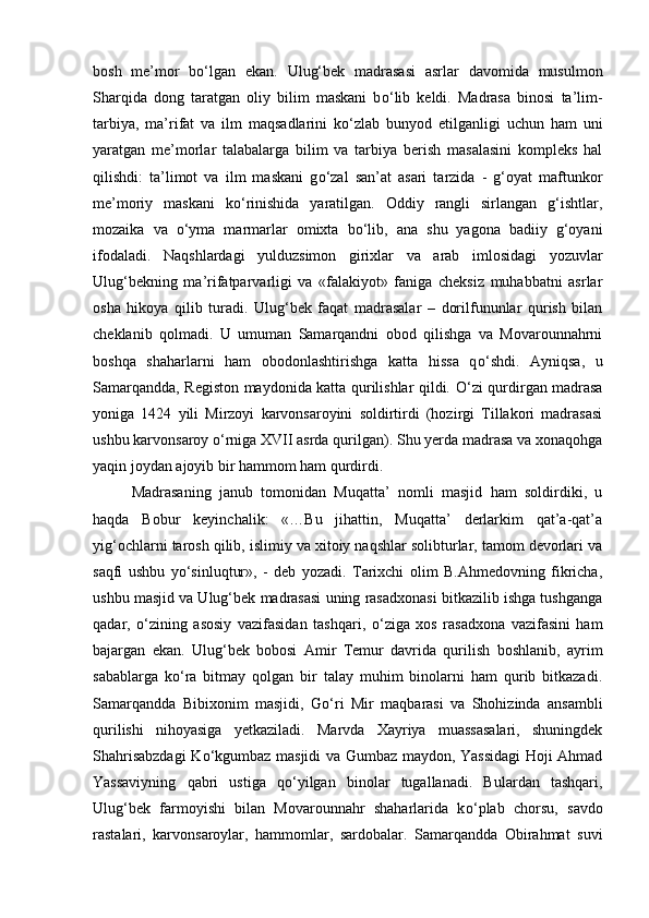 bosh   me’mor   b о ‘lgan   ekan.   Ulug‘bek   madrasasi   asrlar   davomida   musulmon
Sharqida   dong   taratgan   oliy   bilim   maskani   b о ‘lib   keldi.   Madrasa   binosi   ta’lim-
tarbiya,   ma’rifat   va   ilm   maqsadlarini   k о ‘zlab   bunyod   etilganligi   uchun   ham   uni
yaratgan   me’morlar   talabalarga   bilim   va   tarbiya   berish   masalasini   kompleks   hal
qilishdi:   ta’limot   va   ilm   maskani   g о ‘zal   san’at   asari   tarzida   -   g‘oyat   maftunkor
me’moriy   maskani   k о ‘rinishida   yaratilgan.   Oddiy   rangli   sirlangan   g‘ishtlar,
mozaika   va   о ‘yma   marmarlar   omixta   b о ‘lib,   ana   shu   yagona   badiiy   g‘oyani
ifodaladi.   Naqshlardagi   yulduzsimon   girixlar   va   arab   imlosidagi   yozuvlar
Ulug‘bekning   ma’rifatparvarligi   va   «falakiyot»   faniga   cheksiz   muhabbatni   asrlar
osha   hikoya   qilib   turadi.   Ulug‘bek   faqat   madrasalar   –   dorilfununlar   qurish   bilan
cheklanib   qolmadi.   U   umuman   Samarqandni   obod   qilishga   va   Movarounnahrni
boshqa   shaharlarni   ham   obodonlashtirishga   katta   hissa   q о ‘shdi.   Ayniqsa,   u
Samarqandda, Registon maydonida katta qurilishlar qildi.   О ‘zi qurdirgan madrasa
yoniga   1424   yili   Mirzoyi   karvonsaroyini   soldirtirdi   (hozirgi   Tillakori   madrasasi
ushbu karvonsaroy  о ‘rniga XVII asrda qurilgan). Shu yerda madrasa va xonaqohga
yaqin joydan ajoyib bir hammom ham qurdirdi. 
Madrasaning   janub   tomonidan   Muqatta’   nomli   masjid   ham   soldirdiki,   u
haqda   Bobur   keyinchalik:   «…Bu   jihattin,   Muqatta’   derlarkim   qat’a-qat’a
yig‘ochlarni tarosh qilib, islimiy va xitoiy naqshlar solibturlar, tamom devorlari va
saqfi   ushbu   y о ‘sinluqtur»,   -   deb   yozadi.   Tarixchi   olim   B.Ahmedovning   fikricha,
ushbu masjid va Ulug‘bek madrasasi uning rasadxonasi bitkazilib ishga tushganga
qadar,   о ‘zining   asosiy   vazifasidan   tashqari,   о ‘ziga   xos   rasadxona   vazifasini   ham
bajargan   ekan.   Ulug‘bek   bobosi   Amir   Temur   davrida   qurilish   boshlanib,   ayrim
sabablarga   k о ‘ra   bitmay   qolgan   bir   talay   muhim   binolarni   ham   qurib   bitkazadi.
Samarqandda   Bibixonim   masjidi,   G о ‘ri   Mir   maqbarasi   va   Shohizinda   ansambli
qurilishi   nihoyasiga   yetkaziladi.   Marvda   Xayriya   muassasalari,   shuningdek
Shahrisabzdagi  K о ‘kgumbaz masjidi va Gumbaz maydon, Yassidagi  Hoji Ahmad
Yassaviyning   qabri   ustiga   q о ‘yilgan   binolar   tugallanadi.   Bulardan   tashqari,
Ulug‘bek   farmoyishi   bilan   Movarounnahr   shaharlarida   k о ‘plab   chorsu,   savdo
rastalari,   karvonsaroylar,   hammomlar,   sardobalar.   Samarqandda   Obirahmat   suvi 