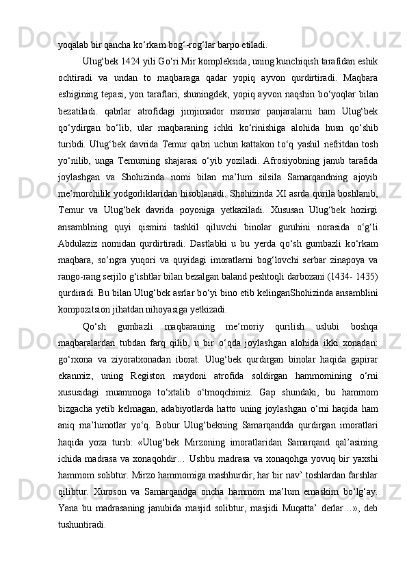 yoqalab bir qancha k о ‘rkam bog‘-rog‘lar barpo etiladi. 
Ulug‘bek 1424 yili G о ‘ri Mir kompleksida, uning kunchiqish tarafidan eshik
ochtiradi   va   undan   to   maqbaraga   qadar   yopiq   ayvon   qurdirtiradi.   Maqbara
eshigining tepasi,  yon taraflari, shuningdek, yopiq ayvon  naqshin b о ‘yoqlar  bilan
bezatiladi.   qabrlar   atrofidagi   jimjimador   marmar   panjaralarni   ham   Ulug‘bek
q о ‘ydirgan   b о ‘lib,   ular   maqbaraning   ichki   k о ‘rinishiga   alohida   husn   q о ‘shib
turibdi.   Ulug‘bek   davrida   Temur   qabri   uchun   kattakon   t о ‘q   yashil   nefritdan   tosh
y о ‘nilib,   unga   Temurning   shajarasi   о ‘yib   yoziladi.   Afrosiyobning   janub   tarafida
joylashgan   va   Shohizinda   nomi   bilan   ma’lum   silsila   Samarqandning   ajoyib
me’morchilik yodgorliklaridan hisoblanadi. Shohizinda XI asrda qurila boshlanib,
Temur   va   Ulug‘bek   davrida   poyoniga   yetkaziladi.   Xususan   Ulug‘bek   hozirgi
ansamblning   quyi   qismini   tashkil   qiluvchi   binolar   guruhini   norasida   о ‘g‘li
Abdulaziz   nomidan   qurdirtiradi.   Dastlabki   u   bu   yerda   q о ‘sh   gumbazli   k о ‘rkam
maqbara,   s о ‘ngra   yuqori   va   quyidagi   imoratlarni   bog‘lovchi   serbar   zinapoya   va
rango-rang serjilo g‘ishtlar bilan bezalgan baland peshtoqli darbozani (1434- 1435)
qurdiradi. Bu bilan Ulug‘bek asrlar b о ‘yi bino etib kelinganShohizinda ansamblini
kompozitsion jihatdan nihoyasiga yetkizadi. 
Q о ‘sh   gumbazli   maqbaraning   me’moriy   qurilish   uslubi   boshqa
maqbaralardan   tubdan   farq   qilib,   u   bir   о ‘qda   joylashgan   alohida   ikki   xonadan:
g о ‘rxona   va   ziyoratxonadan   iborat.   Ulug‘bek   qurdirgan   binolar   haqida   gapirar
ekanmiz,   uning   Registon   maydoni   atrofida   soldirgan   hammomining   о ‘rni
xususidagi   muammoga   t о ‘xtalib   о ‘tmoqchimiz.   Gap   shundaki,   bu   hammom
bizgacha   yetib   kelmagan,   adabiyotlarda   hatto   uning   joylashgan   о ‘rni   haqida   ham
aniq   ma’lumotlar   y о ‘q.   Bobur   Ulug‘bekning   Samarqandda   qurdirgan   imoratlari
haqida   yoza   turib:   «Ulug‘bek   Mirzoning   imoratlaridan   Samarqand   qal’asining
ichida   madrasa   va   xonaqohdir…   Ushbu   madrasa   va   xonaqohga   yovuq   bir   yaxshi
hammom solibtur. Mirzo hammomiga mashhurdir, har bir nav’ toshlardan farshlar
qilibtur.   Xuroson   va   Samarqandga   oncha   hammom   ma’lum   emaskim   b о ‘lg‘ay.
Yana   bu   madrasaning   janubida   masjid   solibtur,   masjidi   Muqatta’   derlar…»,   deb
tushuntiradi.  