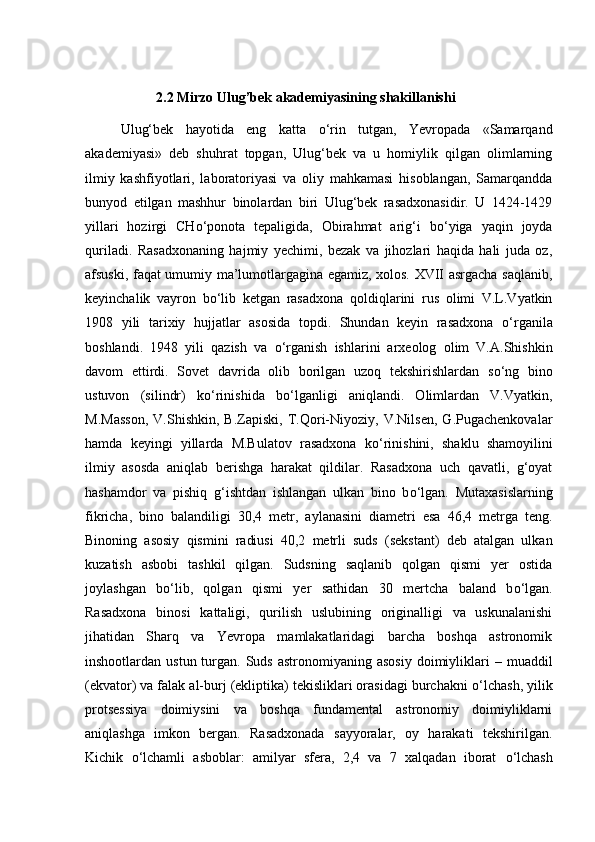 2.2 Mirzo Ulug’bek akademiyasining shakillanishi
Ulug‘bek   hayotida   eng   katta   о ‘rin   tutgan,   Yevropada   «Samarqand
akademiyasi»   deb   shuhrat   topgan,   Ulug‘bek   va   u   homiylik   qilgan   olimlarning
ilmiy   kashfiyotlari,   laboratoriyasi   va   oliy   mahkamasi   hisoblangan,   Samarqandda
bunyod   etilgan   mashhur   binolardan   biri   Ulug‘bek   rasadxonasidir.   U   1424-1429
yillari   hozirgi   CH о ‘ponota   tepaligida,   Obirahmat   arig‘i   b о ‘yiga   yaqin   joyda
quriladi.   Rasadxonaning   hajmiy   yechimi,   bezak   va   jihozlari   haqida   hali   juda   oz,
afsuski, faqat umumiy ma’lumotlargagina egamiz, xolos. XVII asrgacha saqlanib,
keyinchalik   vayron   b о ‘lib   ketgan   rasadxona   qoldiqlarini   rus   olimi   V.L.Vyatkin
1908   yili   tarixiy   hujjatlar   asosida   topdi.   Shundan   keyin   rasadxona   о ‘rganila
boshlandi.   1948   yili   qazish   va   о ‘rganish   ishlarini   arxeolog   olim   V.A.Shishkin
davom   ettirdi.   Sovet   davrida   olib   borilgan   uzoq   tekshirishlardan   s о ‘ng   bino
ustuvon   (silindr)   k о ‘rinishida   b о ‘lganligi   aniqlandi.   Olimlardan   V.Vyatkin,
M.Masson,   V.Shishkin,   B.Zapiski,   T.Qori-Niyoziy,   V.Nilsen,   G.Pugachenkovalar
hamda   keyingi   yillarda   M.Bulatov   rasadxona   k о ‘rinishini,   shaklu   shamoyilini
ilmiy   asosda   aniqlab   berishga   harakat   qildilar.   Rasadxona   uch   qavatli,   g‘oyat
hashamdor   va   pishiq   g‘ishtdan   ishlangan   ulkan   bino   b о ‘lgan.   Mutaxasislarning
fikricha,   bino   balandiligi   30,4   metr,   aylanasini   diametri   esa   46,4   metrga   teng.
Binoning   asosiy   qismini   radiusi   40,2   metrli   suds   (sekstant)   deb   atalgan   ulkan
kuzatish   asbobi   tashkil   qilgan.   Sudsning   saqlanib   qolgan   qismi   yer   ostida
joylashgan   b о ‘lib,   qolgan   qismi   yer   sathidan   30   mertcha   baland   b о ‘lgan.
Rasadxona   binosi   kattaligi,   qurilish   uslubining   originalligi   va   uskunalanishi
jihatidan   Sharq   va   Yevropa   mamlakatlaridagi   barcha   boshqa   astronomik
inshootlardan ustun  turgan.  Suds  astronomiyaning  asosiy   doimiyliklari  –  muaddil
(ekvator) va falak al-burj (ekliptika) tekisliklari orasidagi burchakni  о ‘lchash, yilik
protsessiya   doimiysini   va   boshqa   fundamental   astronomiy   doimiyliklarni
aniqlashga   imkon   bergan.   Rasadxonada   sayyoralar,   oy   harakati   tekshirilgan.
Kichik   о ‘lchamli   asboblar:   amilyar   sfera,   2,4   va   7   xalqadan   iborat   о ‘lchash 