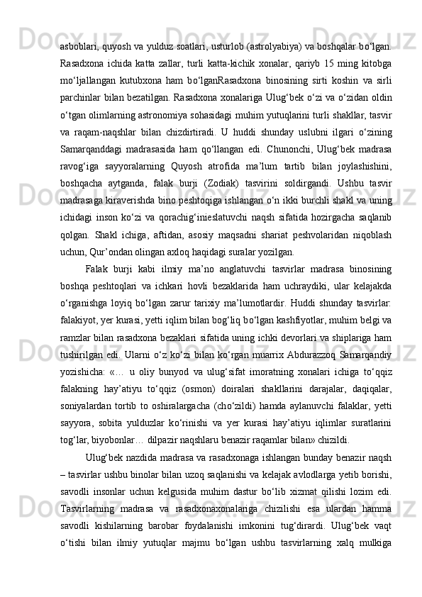 asboblari, quyosh va yulduz soatlari, usturlob (astrolyabiya) va boshqalar b о ‘lgan.
Rasadxona   ichida   katta   zallar,   turli   katta-kichik   xonalar,   qariyb   15   ming   kitobga
m о ‘ljallangan   kutubxona   ham   b о ‘lganRasadxona   binosining   sirti   koshin   va   sirli
parchinlar bilan bezatilgan. Rasadxona  xonalariga Ulug‘bek   о ‘zi va   о ‘zidan oldin
о ‘tgan olimlarning astronomiya sohasidagi muhim yutuqlarini turli shakllar, tasvir
va   raqam-naqshlar   bilan   chizdirtiradi.   U   huddi   shunday   uslubni   ilgari   о ‘zining
Samarqanddagi   madrasasida   ham   q о ‘llangan   edi.   Chunonchi,   Ulug‘bek   madrasa
ravog‘iga   sayyoralarning   Quyosh   atrofida   ma’lum   tartib   bilan   joylashishini,
boshqacha   aytganda,   falak   burji   (Zodiak)   tasvirini   soldirgandi.   Ushbu   tasvir
madrasaga kiraverishda bino peshtoqiga ishlangan   о ‘n ikki burchli shakl va uning
ichidagi   inson   k о ‘zi   va   qorachig‘inieslatuvchi   naqsh   sifatida   hozirgacha   saqlanib
qolgan.   Shakl   ichiga,   aftidan,   asosiy   maqsadni   shariat   peshvolaridan   niqoblash
uchun, Qur’ondan olingan axloq haqidagi suralar yozilgan. 
Falak   burji   kabi   ilmiy   ma’no   anglatuvchi   tasvirlar   madrasa   binosining
boshqa   peshtoqlari   va   ichkari   hovli   bezaklarida   ham   uchraydiki,   ular   kelajakda
о ‘rganishga   loyiq   b о ‘lgan   zarur   tarixiy   ma’lumotlardir.   Huddi   shunday   tasvirlar:
falakiyot, yer kurasi, yetti iqlim bilan bog‘liq b о ‘lgan kashfiyotlar, muhim belgi va
ramzlar bilan rasadxona bezaklari sifatida uning ichki devorlari va shiplariga ham
tushirilgan   edi.   Ularni   о ‘z   k о ‘zi   bilan   k о ‘rgan   muarrix   Abdurazzoq   Samarqandiy
yozishicha:   «…   u   oliy   bunyod   va   ulug‘sifat   imoratning   xonalari   ichiga   t о ‘qqiz
falakning   hay’atiyu   t о ‘qqiz   (osmon)   doiralari   shakllarini   darajalar,   daqiqalar,
soniyalardan   tortib   to   oshiralargacha   (ch о ‘zildi)   hamda   aylanuvchi   falaklar,   yetti
sayyora,   sobita   yulduzlar   k о ‘rinishi   va   yer   kurasi   hay’atiyu   iqlimlar   suratlarini
tog‘lar, biyobonlar… dilpazir naqshlaru benazir raqamlar bilan» chizildi. 
Ulug‘bek nazdida madrasa va rasadxonaga ishlangan bunday benazir naqsh
– tasvirlar ushbu binolar bilan uzoq saqlanishi va kelajak avlodlarga yetib borishi,
savodli   insonlar   uchun   kelgusida   muhim   dastur   b о ‘lib   xizmat   qilishi   lozim   edi.
Tasvirlarning   madrasa   va   rasadxonaxonalariga   chizilishi   esa   ulardan   hamma
savodli   kishilarning   barobar   foydalanishi   imkonini   tug‘dirardi.   Ulug‘bek   vaqt
о ‘tishi   bilan   ilmiy   yutuqlar   majmu   b о ‘lgan   ushbu   tasvirlarning   xalq   mulkiga 
