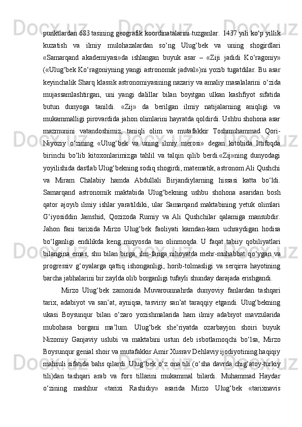 punktlardan 683 tasining geografik koordinatalarini tuzganlar.  1437 yili k о ‘p yillik
kuzatish   va   ilmiy   mulohazalardan   s о ‘ng   Ulug‘bek   va   uning   shogirdlari
«Samarqand   akademiyasi»da   ishlangan   buyuk   asar   –   «Ziji   jadidi   K о ‘ragoniy»
(«Ulug‘bek K о ‘ragoniyning yangi astronomik jadval»)ni yozib tugatdilar. Bu asar
keyinchalik Sharq klassik astronomiyasining nazariy va amaliy masalalarini  о ‘zida
mujassamlashtirgan,   uni   yangi   dalillar   bilan   boyitgan   ulkan   kashfiyot   sifatida
butun   dunyoga   tanildi.   «Zij»   da   berilgan   ilmiy   natijalarning   aniqligi   va
mukammalligi pirovardida jahon olimlarini hayratda qoldirdi. Ushbu shohona asar
mazmunini   vatandoshimiz,   taniqli   olim   va   mutafakkir   Toshmuhammad   Qori-
Niyoziy   о ‘zining   «Ulug‘bek   va   uning   ilmiy   merosi»   degan   kitobida   Ittifoqda
birinchi   b о ‘lib   kitoxonlarimizga   tahlil   va   talqin   qilib   berdi.«Zij»ning   dunyodagi
yoyilishida dastlab Ulug‘bekning sodiq shogirdi, matematik, astronom Ali Qushchi
va   Miram   Chalabiy   hamda   Abdullali   Birjandiylarning   hissasi   katta   b о ‘ldi.
Samarqand   astronomik   maktabida   Ulug‘bekning   ushbu   shohona   asaridan   bosh
qator   ajoyib   ilmiy   ishlar   yaratildiki,   ular   Samarqand   maktabining   yetuk   olimlari
G‘iyosiddin   Jamshid,   Qozizoda   Rumiy   va   Ali   Qushchilar   qalamiga   mansubdir.
Jahon   fani   tarixida   Mirzo   Ulug‘bek   faoliyati   kamdan-kam   uchraydigan   hodisa
b о ‘lganligi   endilikda   keng   miqyosda   tan   olinmoqda.   U   faqat   tabiiy   qobiliyatlari
bilangina   emas,   shu   bilan   birga,   ilm-fanga   nihoyatda   mehr-muhabbat   q о ‘ygan   va
progressiv   g‘oyalarga   qattiq   ishonganligi,   horib-tolmasligi   va   serqirra   hayotining
barcha jabhalarini bir zaylda olib borganligi tufayli shunday darajada erishgandi. 
Mirzo   Ulug‘bek   zamonida   Muvarounnahrda   dunyoviy   fanlardan   tashqari
tarix,   adabiyot   va   san’at,   ayniqsa,   tasviriy   san’at   taraqqiy   etgandi.   Ulug‘bekning
ukasi   Boysunqur   bilan   о ‘zaro   yozishmalarida   ham   ilmiy   adabiyot   mavzularida
mubohasa   borgani   ma’lum.   Ulug‘bek   she’riyatda   ozarbayjon   shoiri   buyuk
Nizomiy   Ganjaviy   uslubi   va   maktabini   ustun   deb   isbotlamoqchi   b о ‘lsa,   Mirzo
Boysunqur genial shoir va mutafakkir Amir Xusrav Dehlaviy ijodiyotining haqiqiy
mahsuli sifatida bahs qilardi. Ulug‘bek   о ‘z ona tili ( о ‘sha davrda chig‘atoy-turkiy
tili)dan   tashqari   arab   va   fors   tillarini   mukammal   bilardi.   Muhammad   Haydar
о ‘zining   mashhur   «tarixi   Rashidiy»   asarida   Mirzo   Ulug‘bek   «tarixnavis 